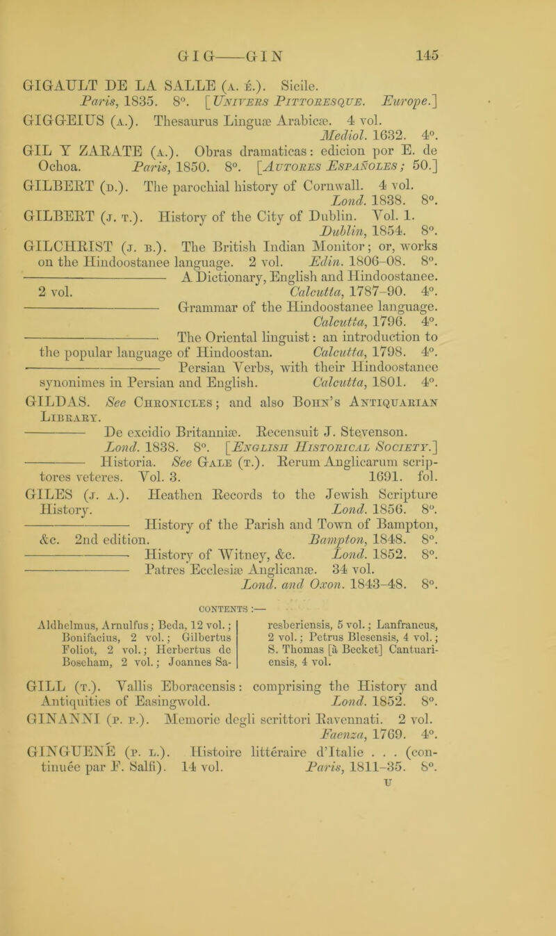 GIGAULT DE LA SALLE (a. e.). Sicile. Paris, 1835. 8°. [Uni vers Pittoresque. Europe.'] GIGGEIITS (a.). Thesaurus Lingua; Arabic®. 4 vol. Medial. 1G32. 4°. GIL Y ZARATE (a.). Obras dramaticas: edicion por E. de Ochoa. Paris, 1850. 8°. [Autoees Espanoles ; 50.] GILBERT (d.). The parochial history of Cornwall. 4 vol. Lond. 1838. 8°. GILBERT (j. t.). History of the City of Dublin. Yol. 1. Dublin, 1854. 8°. GILCHRIST (j. b.). The British Indian Monitor; or, works on the Hindoostanee language. 2 vol. Edin. 1806-08. 8°. A Dictionary, English and Hindoostanee. 2 vol. Calcutta, 1787-90. 4°. Grammar of the Hindoostanee language. Calcutta, 1796. 4°. The Oriental linguist: an introduction to the popular language of Hindoostan. Calcutta, 1798. 4°. • Persian Verbs, with their Hindoostanee synonimes in Persian and English. Calcutta, 1801. 4°. GILD AS. See Chronicles ; and also Bohn’s Antiquarian Library. De excidio Britannia?. Recensuit J. Stevenson. Lond. 1838. 8°. [English Historical Society.] Historia. See Gale (t.). Rerum Anglicarum scrip- tores veteres. Yol. 3. 1691. fol. GILES (j. a.). Heathen Records to the Jewish Scripture History. Lond. 1856. 8°. History of the Parish and Town of Bampton, &c. 2nd edition. Bampton, 1848. 8°. History of Witney, &c. Lond. 1852. 8°. Patres Ecclesia? Anglican®. 34 vol. Lond. and Oxon. 1843-48. 8°. contents :— Aldhelmus, Arnulfus; Bcda, 12 vol.; Bonifacius, 2 vol.; Gilbertus Foliot, 2 vol.; Ilerbertus dc Boseham, 2 vol.; Joannes Sa- resberionsis, 5 vol.; Lanfrancus, 2 vol.; Petrus Blesensis, 4 vol.; S. Thomas [& Becket] Cantuari- ensis, 4 vol. GILL (t.). Yallis Eboraccnsis: comprising the History and Antiquities of Easingwold. Lond. 1852. 8°. GINANNI (p. i>.). Memorie degli scrittori Ravennati. 2 vol. Faenza, 1769. 4°. GINGUENE (p. l.). Histoire litteraire d’ltalie . . . (con- tinuee par E. Salt!). 14 vol. Paris, 1811-35. 8°. u