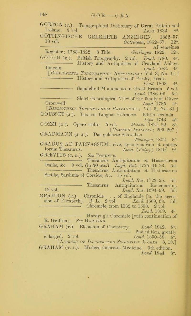 GOR GRA GORTON (j.). Topographical Dictionary of Great Britain and Ireland. 3 vol. Lond. 1833. 8°. GOTTIN GISCHE GELEHRTE ANZEIGEN. 1852-57. 18 vol. Gottingen,, 1852-57. 12°. Allgemeines Register; 1783-1822. 8 Thle. Gottingen, 1829. 12°. GOUGH (r.). British Topography. 2 vol. Lond. 1780. 4°. History and Antiquities of Croyland Abbey, Lincoln. Lond. 1783. 4°. [■Bibliotheca Topographica Britannic a ; Vol. 3, No. 11.] History and Antiquities of Pleshy, Essex. Lond. 1803. 4°. Sepulchral Monuments in Great Britain. 5 vol. Lond. 178G-9G. fol. Short Genealogical View of the family of Oliver Cromwell. Lond.'1785. 4°. [•Bibliotheca Topograpiiica Britannica ; Vol. G, No. 31.] GOUSSET (j.). Lexicon Lingua? Hebraic®. Editio secunda. Lips. 1743. 4°. GOZZI (g.). Opere scclte. 5 vol. Milano, 1821, 22. 8°. [ Classici Italiani ; 295-297.] GRADMANN (j. j.). Das gelehrte Sclrwaben. Tubingen, 1802. 8°. GRADUS AD PARNASSUM; sive, synonymorum et epithe- torum Thesaurus. Lond. (Valpy,) 1819. 8°. GRyEVIUS (j. g.). See Polenus. • Thesaurus Antiquitatum et Historiarum Italia?, &c. 9 vol. (in 30 pts.) Lugd. Bat. 1725-04-23. fol. Thesaurus Antiquitatum et Historiarum Sicilia?, Sardinia? et Corsica?, &c. 15 vol. Lugd. Bat. 1723-25. fol. Thesaurus Antiquitatum Romanarum. 12 vol. Lugd. Bat. 1G94-99. fol. GRAETON (r.). Chronicle ... of Englande [to the acces- sion of Elizabeth]. B. L. 2 vol. I^ond. 15G9, 68. fol. ■ Chronicle, from 11S9 to 1558. 2 vol. Lond. 1809. 4°. Hardyng’s Chronicle [with continuation of R. Grafton]. Sec Hardyng. GRAHAM (t.). Elements of Chemistry. Lond. 1842. 8°. 2nd edition, greatly enlarged. 2 vol. Lond. 1850-58. 8°. [Library of Illustrated Scientific Works8, 13.] GRAHAM (t. j.). Modern domestic Medicine. 9th edition. Lond. 1844. 8°.