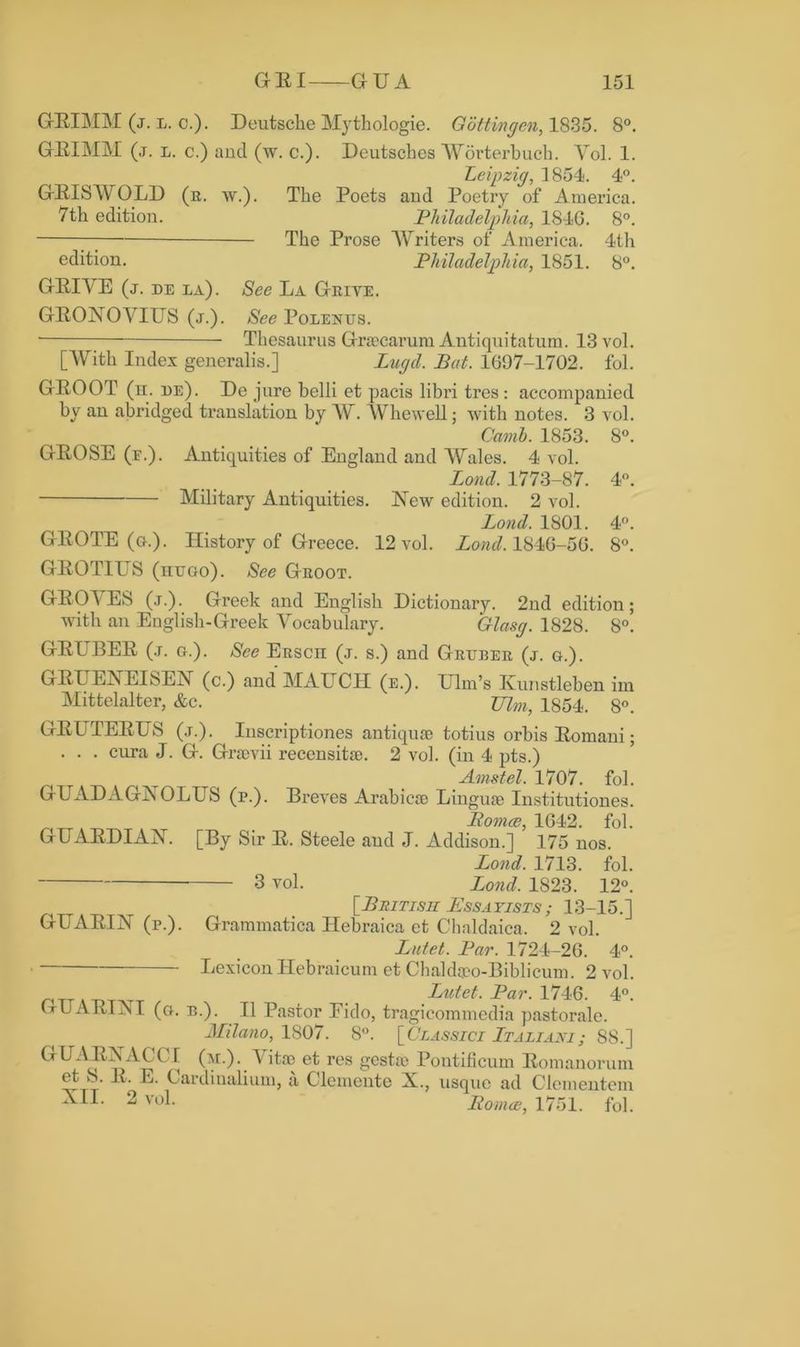 GEIMM (j. l. c.). Deutsche Mythologie. Gottingen, 1835. 8°. GEIMM (,t. l. c.) and (w. c.). Deutsches Worterbuch. Yol. 1. Leipzig, 1854. 4°. GBISAV OLD (r. w.). The Poets and Poetry of America. 7th edition. Philadelphia, 184G. 8°. The Prose AVriters of America. 4th edition. Philadelphia, 1851. 8°. GEIYE (j. de la). See La Grive. GEONOAAUS (j.). See Polentjs. ■ Thesaurus Grsecarum Antiquitatum. 13 vol. [With Index generalis.] Lugd. Pat. 1697-1702. fol. GEOOT (n. re). De jure belli et pacis libri tres: accompanied by an abridged translation by AY. AVhewell; with notes. 3 vol. Comb. 1853. 8°. GEOSE (e.). Antiquities of England and AYales. 4 vol. Lond. 1773-87. 4°. Military Antiquities. New edition. 2 vol. Lond. 1801. 4°. GEOTE (a.). History of Greece. 12 vol. Lond. 1846-56. 8°. GEOTIUS (nuao). See Groot. GEOA ES (j.). Greek and English Dictionary. 2nd edition; with an English-Greek Vocabulary. Glasg. 1828. 8°. GEL^BEB (j. g.). See ERscn (j. s.) and Gruber (j. g.). GBUENEIsEN (c.) and MAIJCH (e.). Elm’s Kunstleben im Mittelalter, &c. JJlm, 1854. 8°. GELTEETJS (j.). Inscriptiones antique totius orbis Eomani; . . . cura J. G. Graevii recensitae. 2 vol. (in 4 pts.) Amstel. 1707. fol. GUADAGNOLUS (p.). Breves Arabics Linguae Institutiones. Pomce, 1642. fol. GUXBDIAN. [By Sir E. Steele and J. Addison.] 175 nos. Lond. 1713. fol. 3 vol. Lond. 1823. 12°. [British Essayists; 13-15.] GUABIN (r.). Grammatica Hebraica et Chaldaica, 2 vol. Lutet. Par. 1724-26. 4°. Lexicon Hebraicum et Chaldaeo-Biblicum. 2 vol. . Lutet. Par. 1746. 4°. lx U A HI iN I (a. b.). II Pastor Eido, tragicommedia pastorale. Milano, 1807. 8°. [Classici Ltaliani; 88.] GUAEXACIT (m.). Vitae et res gestae Poutificum Eomanorum. et S. B, E. Cardiualium, a Clemente X., usque ad Clementem XI1- 2 voL Pomce, 1751. fol.