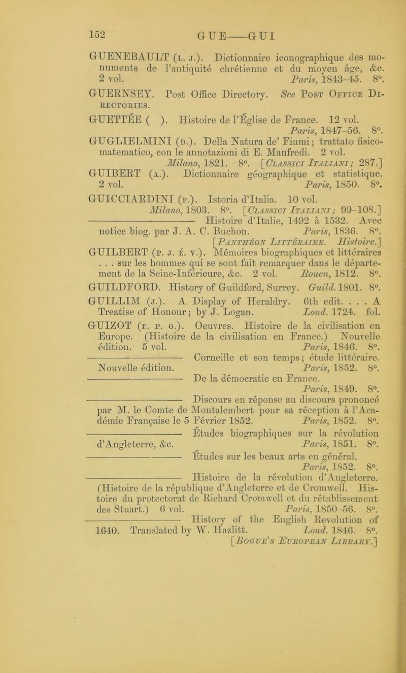 GUENEBAULT (l. j.). Dictionnaire iconographique des mo- numents de l’antiquite chretienne et du moyen age, &c. 2 vol. Paris, 1843-45. 8°. GUERNSEY. Post Office Directory. See Post Oeeice Di- BECTOEIES. GUETTEE ( ). Histoire de l’Eglise de France. 12 vol. Paris, 1847-5G. 8°. GUGLIELMINI (d.). Della Natura de’ Fiumi; trattato fisico- matematico, con le annotazioni di E. Manfredi. 2 vol. Milano, 1821. 8°. [Classici Italiaki; 287.] GUIBERT (a.). Dictionnaire geographique et statistique. 2 vol. Paris, 1850. 8°. GUICCIARDINI (e.). Istoria d’ltalia. 10 vol. Milano, 1803. 8°. [Classici Italiani; 99-108.] Ilistoire d’ltalie, 1492 a 1532. Avec notice biog. par J. A. C. Buchon. Paris, 1836. 8°. [Pantheon Litteraire. Ilistoire.'] GUILBERT (e. j. e. y.). Memoires biograpliiques et litteraires . . . sur les homines qui se sont fait remarquer dans le departe- ment de la Seine-Inferieure, &c. 2 vol. liouen, 1812. 8°. GUILDFORD. History of Guildford, Surrey. Guild. 1801. 8°. GUILLIM (j.). A Display of Heraldry. 6th edit. ... A Treatise of Honour; by J. Logan. Loud. 1724. fol. GUIZOT (f. p. o.). Oeuvres. Ilistoire de la civilisation en Europe. (Histoire de la civilisation en France.) Nouvelle edition. 5 vol. Paris, 1846. 8°. Corneille et son temps; etude litteraire. Nouvelle edition. Paris, 1852. 8°. De la democratic en France. Paris, 1849. 8°. Discours en reponse au discours prononce par M. le Comte de Montalembert pour sa reception a l’Aca- demie Francaise le 5 Fevrier 1852. Paris, 1852. 8°. * Etudes biograpbiques sur la revolution d’Angleterre, &c. Paris, 1851. 8°. Etudes sur les beaux arts en general. Paris, 1S52. 8°. Histoire de la revolution d’Angleterre. (Histoire de la republique d’Angleterre et de Cromwell. His- toire du protectorat de Richard Cromwell et du retablissemcnt des Stuart.) 6 vol. Paris, 1850-56. 8°. History of the English Revolution of 1640. Translated by MV. llazlitt. Load. 1846. 8°. [Pogue's European Library.]