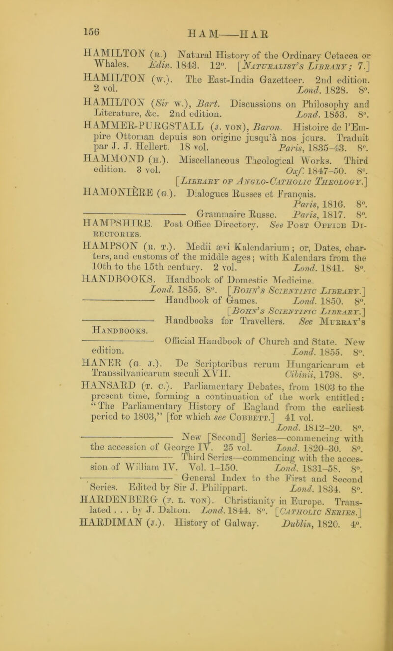 15(3 H A M 11A R HAMILTON (it.) Natural History of the Ordinary Cetacea or AVhales. A din. 1843. 12°. [Naturalist's Library; 7.] HAMILTON (w.). The East-India Gazetteer. 2nd edition. 2 vol. Lond. 1828. 8°. HAMILTON (Sir w.), Bart. Discussions on Philosophy and Literature, &c. 2nd edition. Lond. 1853. 8°. HAMMER-PURGST ALL (j. yon), Baron. Histoire de l’Em- pire Ottoman depuis son origine jusqu’a nos jours. Traduit par J. J. Hellert. 18 vol. Paris, 1835-43. 8°. IIAMMOND (u.). Miscellaneous Theological Works. Third edition. 3 vol. Oxf. 1847-50. 8°. [Library of Anglo-Catholic Theology.'] HAMONIERE (g.). Dialogues Russes et Fran^ais. Paris, 181G. 8°. Grammaire Russe. Paris, 1817. 8°. HAMPSHIRE. Post Office Directory. See Post Office DI- RECTORIES. HAMPSON (it. t.). Medii am Kalendarium ; or, Dates, char- ters, and customs of the middle ages; with Kalendars from the 10th to the 15th century. 2 vol. Lond. 1841. 8°. HANDBOOKS. Handbook of Domestic Medicine. Lond. 1855. 8°. [Cohn's Scientific Library.] Handbook of Games. Lond. 1850. 8°. [Bonn's Scientific Library.] Handbooks for Travellers. See Murray’s Handbooks. • Official Handbook of Church and State. New edition. Bond. 1855. 8°. HANER (o. j.). De Scriptoribus rerum Ilungaricarum et Transsilvanicarum saeculi XVII. Cibinii, 1798. 8°. HANSARD (t. c.). Parliamentary Debates, from 1803 to the present time, forming a continuation of the work entitled: “The Parliamentary History of England from the earliest period to 1803,” [for which see Cobbett.] 41 vol. Lond. 1812-20. 8°. • New [Second] Series—commencing with the accession of George IV. 25 vol. Lond. 1S20-30. 8°. Third Series—commencing with the acces- sion of William IV. Vol. 1-150. Lond. 1831-58. 8°. — ; General Index to the First and Second Series. Edited by Sir J. Philippart. Lond. 1834. 8°. HARDENBERG (f. l. von). Christianity in Europe. Trans- lated ... by J. Dalton. Lond, 1844. 8°. [Catholic Series.] HAEDIMAN (j.). History of Galway. Dublin, 1820. 4°.