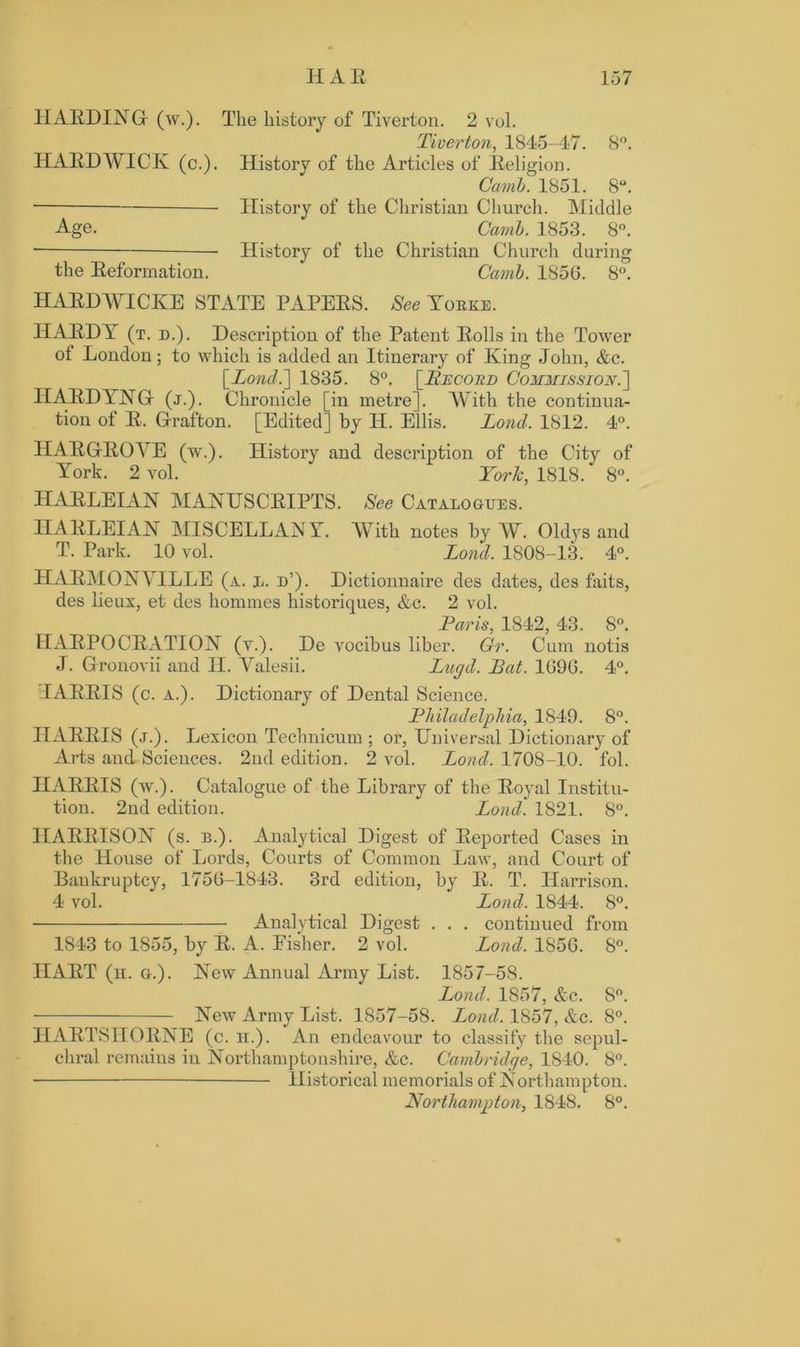 HARDING (w.). HARDWICK (c.). Age. the Reformation. The history of Tiverton. 2 vol. Tiverton, 1845-47. 8°. History of the Articles of Religion. Camb. 1851. 8°. History of the Christian Church. Middle Camb. 1853. 8°. History of the Christian Church during Camb. 1856. 8°. HARDWICKE STATE PAPERS. See Yokke. HARDY (t. d.). Description of the Patent Rolls in the Tower ol London; to which is added an Itinerary of King John, &c. [Lond.] 1835. 8°. [Record Commission.'] HARDYNG (j.) . Chronicle [in metre]. With the continua- tion of R. Grafton. [Edited] by H. Ellis. Lond. 1812. 4°. HARGROVE (w.). History and description of the City of York. 2 vol. York, 1818. 8°. HARLEIAN MANUSCRIPTS. See Catalogues. IIARLEIAN MISCELLANY. With notes by W. Oldys and T. Park. 10 vol. Lond. 1808-13. 4°. HARMONYILLE (a. l. d’). Dictionnaire des dates, des faits, des lieux, et des homines historiques, Ac. 2 vol. Paris, 1842, 43. 8°. HARPOCRATION (v.). De vocibus liber. Gr. Cum notis J. Gronovii and H. Valesii. Lugd. Bat. 1096. 4°. I ARRIS (c. A.). Dictionary of Dental Science. Philadelphia, 1849. 8°. HARRIS (j.). Lexicon Technicum ; or, Universal Dictionary of Arts and Sciences. 2nd edition. 2 vol. Lond. 1708-10. fol. HARRIS (w.). Catalogue of the Library of the Royal Institu- tion. 2nd edition. Lond. 1821. 8°. HARRISON (s. b.). Analytical Digest of Reported Cases in the House of Lords, Courts of Common Law, and Court of Bankruptcy, 1756-1843. 3rd edition, by R. T. Harrison. 4 vol. Lond. 1844. 8°. Analytical Digest . . . continued from 1843 to 1855, by R. A. Fisher. 2 vol. Lond. 1856. 8°. HART (n. a.). New Annual Army List. 1857-58. Lond. 1857, Ac. 8°. New Army List. 1857-58. Lond. 1857, Ac. 8°. HARTSHORNE (c. h.). An endeavour to classify the sepul- chral remains in Northamptonshire, Ac. Cambridge, 1S40. 8°. Historical memorials of Northampton. Northampton, 1848. 8°.
