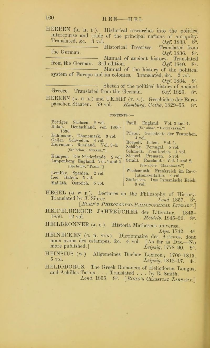 1G0 HEEREN (a. n. l.). Historical researches into the politics, intercourse and trade of the principal nations of antiquity. Translated, &c. 3 vol. Oxf 1833. 8°. ‘ Historical Treatises. Translated from the German. Oxf. 1836. 8°. Manual of ancient history. Translated from the German. 3rd edition. Oxf. 1840. 8°. Manual of the history of the political system of Europe and its colonies. Translated, &c. 2 vol. Oxf. 1834. 8°. — Sketch of the political history of ancient Greece. Translated from the German. Oxf. 1829. 8°. HEEIiEN (a. ii. l.) and UKERT (e. a.). Geschichte der Euro- paischen Staaten. 59 vol. Hamburg, Gotha, 1829-55. 8°. CONTENTS :— Bbttiger. Sachsen. 2 vol. Biilau. Deutschland, von 1806- 1830. Dahlmann. Danncmark. 3 vol. Ceijer. Schweden. 4 vol. Herrmann. Russland. Vol. 3-5. [See below, “ Strahl.”] Kampen. Die Nicderlande. 2 vol. Lappenberg. England. Vol. 1 and 2. [See below, “Patjli.”] Lembke. Spanien. 2 vol. Leo. Italien. 5 vol. Mailath. Ostreich. 5 vol. Pauli. England. Vol. 3 and 4. [See above, “ Lappenberg.”] Pfister. Geschichte der Tcutschen. 4 vol. Roepell. Polen. Vol. 1. Schafer. Portugal. 5 vol. Schmidt. Frankreich. 4 vol. Stenzel. Preussen. 5 vol. Strahl. Russland. Vol. 1 and 2. [See above, “Herrmann.”] Wachsmuth. Frankreich im Revo- lutionszeitalter. 4 vol. Zinkeisen. Das Osmanische Reich. 3 vol. HEGEL (g. w. e.). Lectures on the Philosophy of History. Translated by J. Sibree. Loud. 1857. 8°. [Bohn's Philologico-Piiilosophical Library.'] HEIDELBERGER JAHRBUCHER der Literatur. 1845- 1856. 12 vol. Heidelb. 1845-56. 8°. HEILBRONNER (j. c.). Ilistoria Matheseos uni versa?. Lips. 1742. 4°. HEINECKEN (c. h. von). Dictionnaire des Artistes, dont nous avons des estampes, &c. 4 vol. [As for as Diz.—No more published.] Leipzig, 1778-90. 8°. HEINSIUS (w.) Allgemeines Biicher Lexicon; 1700-1815. v°l- Leipzig, 1812-17. 4°. HE LI OI) GRITS. The Greek Romances of Heliodorus, Lonmis, and Achilles Tati us . . . Translated . . . by R. Smith. Lond. 1855. 8°. [Bohn's Classical Library.]