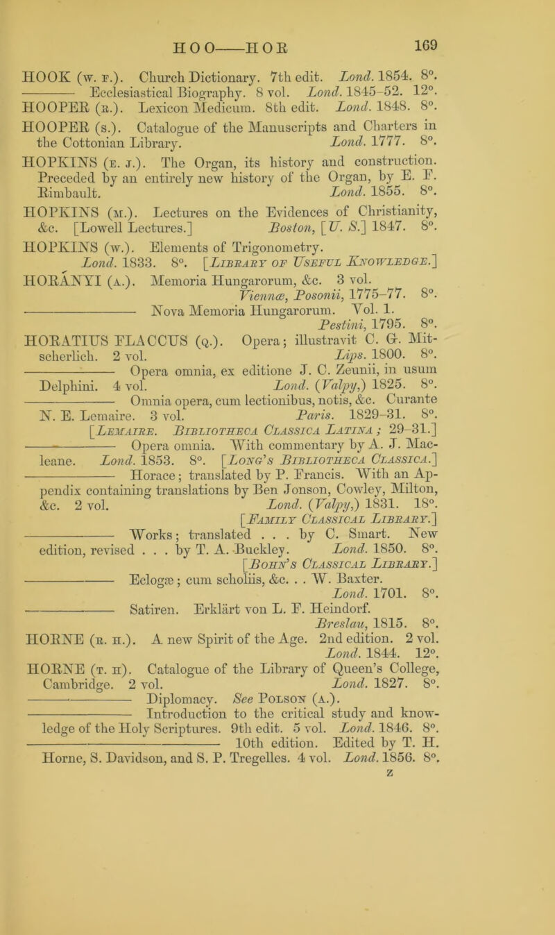 HOOK (w. r.). Church Dictionary. 7th edit. Land. 1854. 8°. Ecclesiastical Biography. 8 vol. Lond. 1845-52. 12°. HOOPEE (a.). Lexicon Medic urn. 8th edit. Lond. 1848. 8°. HOOPEE (s.). Catalogue of the Manuscripts and Charters in the Cottonian Library. Lond. 1777. 8°. HOPKINS (e. j.). The Organ, its history and construction. Preceded by an entirely new history of the Organ, by E. 1. Eimbault. Lond. 1855. 8°. HOPKINS (m.). Lectures on the Evidences of Christianity, &c. [Lowell Lectures.] Boston, [U. S.] 1847. 8°. HOPKINS (w.). Elements of Trigonometry. Lond. 1833. 8°. [Library of Useful Knowledge.'] HOEANYI (a.). Memoria Hungarorum, &c. 3 vol. Viennce, Posonii, 1775-77. 8°. Nova Memoria Hungarorum. Vol. 1. Pestini, 1795. 8°. HOEATIUS ELACCUS (q.). Opera; illustravit C. G-. Mit- scherlieh. 2 vol. Lips. 1800. 8°. Opera omnia, ex editione J. C. Zeunii, in usum Delphini. 4 vol. Lond. (Valpy,) 1825. 8°. Omnia opera, cum lectionibus, notis, &c. Curante N. E. Lemaire. 3 vol. Paris. 1829-31. 8°. [Leuaire. Bibliotheca Classic a Latina ; 29-31.] Opera omnia. With commentary by A. .7. Mac- leane. Lond. 1853. 8°. [Long's Bibliotheca Classica.] Horace; translated by P. Erancis. With an Ap- pendix containing translations by Ben Jonson, Cowley, Milton, &c. 2 vol. Lond. (Valpy,) 1831. 18°. [Family Classical Library.'] Works; translated ... by C. Smart. New edition, revised . . . by T. A. Buckley. Lond. 1850. 8°. [Bohn's Classical Library.] Eclogre; cum sclioliis, &c. . . W. Baxter. Lond. 1701. 8°. • Satiren. Erkliirt von L. E. Heindorf. Breslau, 1815. 8°. IIOENE (r. h.). A new Spirit of the Age. 2nd edition. 2 vol. Lond. 1844. 12°. IIOENE (t. n). Catalogue of the Library of Queen’s College, Cambridge. 2 vol. Lond. 1827. 8°. * Diplomacy. See Polson (a.). Introduction to the critical study and know- ledge of the Holy Scriptures. 9th edit. 5 vol. Lond. 1846. 8°. 10th edition. Edited by T. II. Horne, S. Davidson, and S. P. Tregelles. 4 vol. Lond. 1856. 8°. z