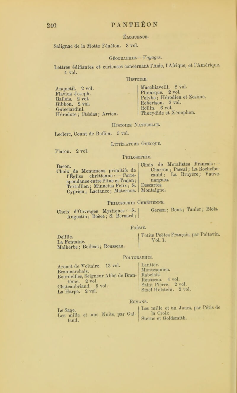 210 PANTIIEON Eloquence. Salignac de la Motte Fenelon. 3 vol. Geographie.— Voyages. Lettrcs edifiantes et curieuses concernant l’Asie, l’Afrique, et 1 Ameriquc. 4 vol. Anquetil. 2 vol. Flavius Joseph. Gallois. 2 vol. Gibbon. 2 vol. Guicciardini. Ilerodote; Ctesias; Arrien. Histoire. Macchiavclli. 2 vol. Plutarque. 2 vol. Polybe ; Herodicn ct Zosimc. Robertson. 2 vol. Roll in. 6 vol. Thucydide ct Xenophon. Histoire Naturelle. Lcclcrc, Count dc Buffon. 5 vol. Litterature Grecque. Platon. 2 vol. Piiilosophie. Bacon. Choix de Monumcns primitifs de l’Eglise chretienne: — Corre- spondance entrePline et Trajan; Tertullien; Minucius Felix; S. Cyprien; Lactancc; Matcrnus. Choix de Moralistes Framjais: — Charron; Pascal; La Rochefou- cauld; La Bruydre; Vauve- nargues. Descartes. Montaigne. Philosophie Chretienne. Choix d’Ouvragcs Mystiques: —S. Augustin; Bobce; S. Bernard; Gcrsen; Bona; Taulcr; Blois. Dclille. La Fontaine. Malherbe; Boilcau; Rousseau. POESTE. Petits Pontes Fran^ais, par Poitevin. Vol. 1. Poi.YGRAPHIE. Arouct dc Voltaire. 13 vol. Beaumarchais. Bourdeilles, Seigneur Abbe dc Bran- tome. 2 vol. Chateaubriand. 5 vol. La Harpc. 2 vol. Lantier. Montesquieu. Rabelais. Rousseau. 4 vol. Saint Pierre. 2 vol. Stael-Holstein. 2 vol. Le Sage. Lcs millc ct une land. Romans. Nuits, par Gal- Lcs millc ct un Jours, par Petis dc la Croix. Sterne ct Goldsmith.