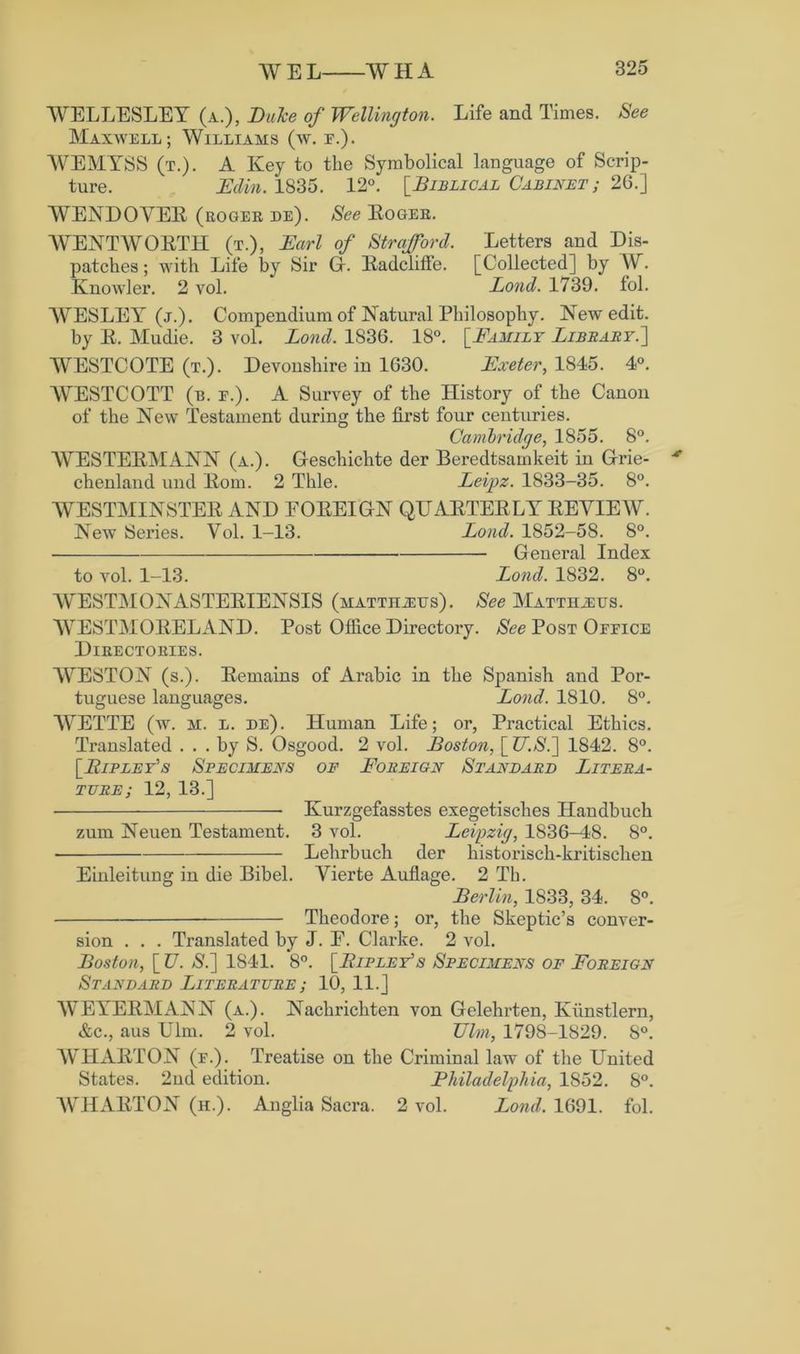 WELLESLEY (a.), Duke of Wellington. Life and Times. See Maxwell; Williams (w. r.). WEMYSS (t.). A Key to the Symbolical language of Scrip- ture. Edin. 1835. 12°. [.Biblical Cabinet ; 26.] WENDOVER (roger de). See Roger. WENTWORTH (t.), Earl of Strafford. Letters and Dis- patches ; with Life by Sir Gi. Radcliffe. [Collected] by W. Knowler. 2 vol. Lond. 1739. fol. WESLEY (j.). Compendium of Natural Philosophy. New edit, by R. Mudie. 3 vol. Lond. 1836. 18°. [Family Library.'] WESTCOTE (t.). Devonshire in 1630. Exeter, 1845. 4°. WESTCOTT (b. e.). A Survey of the History of the Canon of the New Testament during the first four centuries. Cambridge, 1855. 8°. WESTERMANN (a.). Gescliichte der Beredtsamkeit in Grie- * chenland und Rom. 2 Thle. Leipz. 1833-35. 8°. WESTMINSTER AND EOREIGN QUARTERLY REVIEW. New Series. Vol. 1-13. Lond. 1852-58. 8°. — General Index to vol. 1-13. Lond. 1832. 8°. WESTMONASTERIENSIS (mattiueus). See Matthaus. WESTMORELAND. Post Office Directory. See Post Office Directories. WESTON (s.). Remains of Arabic in the Spanish and Por- tuguese languages. Lond. 1810. 8°. WETTE (w. M. l. de). Human Life; or, Practical Ethics. Translated ... by S. Osgood. 2 vol. Boston, [Z7.$.] 1842. 8°. [Bipley’s Specimens of Foreign Standard Litera- ture; 12, 13.] • Kurzgefasstes exegetisches Handbuch zum Neuen Testament. 3 vol. Leipzig, 1836—48. 8°. Lehrbuch der historisch-kritischen Einleitung in die Bibel. Vierte Auflage. 2 Th. Berlin, 1833, 34. 8°. Theodore; or, the Skeptic’s conver- sion . . . Translated by J. E. Clarke. 2 vol. Boston, [ l7. S.] 1S41. *8°. [B ip ley’s Specimens of Foreign Standard Literature ; 10, 11.] WEYERMANN (a.). Nachrichten von Gelehrten, Kiinstlern, &c., aus Ulm. 2 vol. Ulm, 1798-1829. S°. WHARTON (f.). Treatise on the Criminal law of the United States. 2nd edition. Philadelphia, 1852. 8°. WHARTON (h.). Anglia Sacra. 2 vol. Lond. 1691. fol.