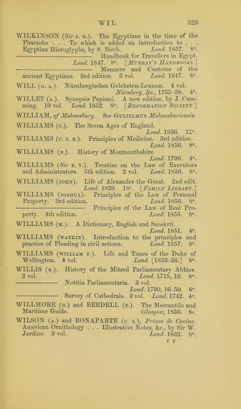 WILKINSON (Sir j. g.). The Egyptians in the time of the Pharaohs ... To which is added an introduction to . . . Egyptian Hieroglyphs, by S. Birch. Lond. 1857. 8°. Handbook for Travellers in Egypt. Lond. 1847. 8°. [Murray's Handbooks.'] Manners and Customs of the ancient Egyptians. 3rd edition. 5 vol. Lond. 1847. 8°. WILL (g. a.). Niirnbergisches Gelehrten-Lexicon. 4 vol. Nurnberg, Sfc., 1755-58. 4°. WILLET (a.). Synopsis Papismi. A new edition, hy J. Cum- ming. 10 vol. Lond. 1852. 8°. [Reformation Society.] WILLIAM, of Malmesbury. See Gulielmus Malmesburiensis. WILLIAMS (c.). The Seven Ages of England. Lond. 1836. 12°. WILLIAMS (c. j. b.). Principles of Medicine. 3rd edition. Lond. 1856. 8°. WILLIAMS (d.). History of Monmouthshire. Lond. 1796. 4°. WILLIAMS (Sir e. v.). Treatise on the Law of Executors and Administrators. 5th edition. 2 vol. Lond. 1856. 8°. WILLIAMS (john). Life of Alexander the Great. 2nd edit. Lond. 1829. 18°. [Family Library.] WILLIAMS (josiiua). Principles of the Law of Personal Property. 3rd edition. Lond. 1856. 8°. • Principles of the Law of Real Pro- perty. 4th edition. Lond. 1855. 8°. WILLIAMS (m.). A Dictionary, English and Sanskrit. Lond. 1851. 4°. WILLIAMS (watkin). Introduction to the principles and practice of Pleading in civil actions. Lond. 1857. 8°. WILLIAMS (william e.). Life and Times of the Duke of Wellington. 4 vol. Lond. [1853-56.] 8°. WILLIS (b.). History of the Mitred Parliamentary Abbies. 2 vol. Lond. 1718, 19. 8°. Notitia Parliamentary. 3 vol. Lond. 1730, 16-50. 8°. Survey of Cathedrals. 3 vol. Lond. 1742. 4°. WILLMORE (g.) and BEEDELL (e.). The Mercantile and Maritime Guide. Glasgow, 1856. 8<\ WILSON (a.) and BONAPARTE (c. l.), Prince de Canino. American Ornithology . . . Illustrative Notes, &c., by Sir W. Jardine. 3 vol. Lond. 1832. 8°. u v