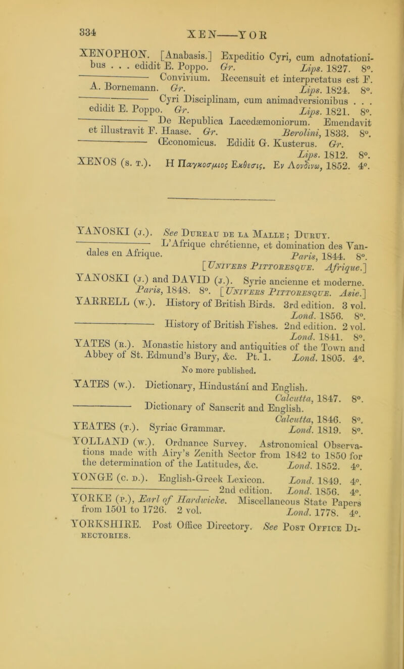 XEN YOE XENOPHOX. [Anabasis.] Expeditio Cyri, cum adnotationi- bus . . . edidit E. Poppo. Gr. Lips. 1827. 8°. — Convivium. Eecensuit et interpretatus est E. A. Bornemann. Gr. Liq>s. 1824. 8°. ‘ ~~ Cyri Disciplinary cum animadversionibus . . . edidit E. Poppo^ Gr. ^ Lips. 1821. 8°. ■— He Eepublica Lacedsemoniorum. Emendavit et illustravit E. Haase. Gr. Lerolini, 1833. 8°. GEeonomicus. Edidit Gr. Kusterus. Gr. YT?Tvrr»ci / v LiPs’ 8°- AltJNUS (s. t.). H YlccyKoa[Mog Rndecng. Ev Aovchvu, 1852. 4°. 1AXOSKI (j.). See Dubeatj de la Malle ; Durtjy. ~ ' L’Afrique chretienne, et domination des Van- dales en Afrique. ^ Laris, 1844. 8°. [ Univeiis Eittoresque. Afrique.] YAXOSKI (j.) and DA'YID (j.). Syrie ancienne et moderne. -Pam, 1848. 8°. [TTnivebs Littoresque. Asie.] YAEEELL (w.). History of British Birds. 3rd edition. 3 vol. Lojid. 1856. 8°. History of British Fishes. 2nd edition. 2 vol. Loud. 1841. 8°. 1A1E8 (b.). Monastic history and antiquities of the Town and Abbey ot St. Edmund’s Bury, &c. Pt. 1. Lond. 1805. 4°. No more published. YATES (w.). Dictionary, Hindustani and English. . Calcutta, 1847. 8°. ■ Dictionary of Sanscrit and English. yp a m-pq r n q n Calcutta, 1846. 8°. 1LA1LS (t.). Syriac Grammar. Loud. 1819. 8°. YOLLAXD (w.). Ordnance Survey. Astronomical Observa- tions made with Airy’s Zenith Sector from 1842 to 1850 for the determination of the Latitudes, &c. Lond, 1852. 4°. 1ONGE (c. d.). English-Greek Lexicon. Lond. 1849. 4°. 2nd edition. Lond. 1856. 4°. YOEKE (p.), Earl of Hardwicke. Miscellaneous State Papers from 1501 to 1726. 2 vol. Lond. 1778. 4°. \ OEKSHIEE. Post Office Directory. See Post Oeeice Di- 11ECTORIES.