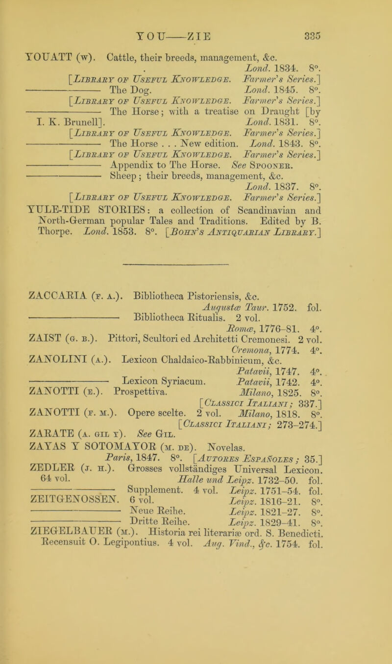 YOUATT (w). Cattle, their breeds, management, &c. Lond. 1834. 8°. [Library of Useful Knowledge. Farmer s Series.'] The Dog. Lond. 1845. 8°. [ Library of Useful Knowledge. Farmer's Series.] The Horse; with a treatise on Draught [by I. K. Brunell]. Lond. 1831. 8°. [Library of Useful Knowledge. Farmer's Series.] The Horse . . . New edition. Lond. 1843. 8°. [.Library of Useful Knowledge. Farmer's Series.] Appendix to The Horse. See Spoonee. Sheep ; their breeds, management, &c. Lond. 1837. 8°. [.Library of Useful Knowledge. Farmer's Series.] YULE-TIDE STORIES: a collection of Scandinavian and North-German popular Tales and Traditions. Edited by B. Thorpe. Lond. 1853. 8°. [JBofin's Antiquarian Library.] ZACCARIA (f. a.). Bibliotheca Pistoriensis, &c. Auqustce Taur. 1752. fol. • Bibliotheca Bitualis. 2 vol. Horace, 177G-S1. 4°. ZAIST (a. b.). Pittori, Scultori ed Architetti Cremonesi. 2 vol. Cremona, 1774. 4°. ZANOLINI (a.). Lexicon Chaldaico-Babbinicum, &c. Fatavii, 1747. 4°. Lexicon Syriacum. Fatavii, 1742. 4°. ZANOTTI (e.). Prospettiva. Milano, 1S25. 8°. [Classici Italiani; 337.1 ZANOTTI (f. h.). Opere scelte. 2 vol. Milano, 1818. 8°. [Classici Italiani; 273-274.1 ZARATE (a. gil t). See Gil. ZAYAS Y SOTOMAYOR (m. de). Novelas. Paris, 1847. 8°. [Autores Fspanoles ; 35.] ZEDLER (j. h.). Grosses vollstandiges Universal Lexicon. 6^ vol. Halle und Leipz. 1732-50. fol. :— Supplement. 4 vol. Leipz. 1751-54. fol. ZEITGENOSSEN. G vol. Leipz. 1816-21. 8°. ■ • Neue Reihe. Leipz. 1821-27. 8°. — Dritte Reihe. Leipz. 1829-41. 8°. ZIEGELBAUER (m.). Historia rei literariae ord. S. Benedicti. Recensuit O. Legipontius. 4 vol. Any. Find., Sfc. 1754. fol.