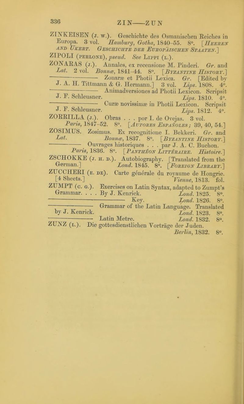 330 ZI N Z U N ZIAKEISEN (j. w.). Heschichte des Osmauisclien Reiches in Euro pa. 3 vol. Hamburg, Gotlia, 1840-55. 8°. [Heeren and Ukert. Geschichte der Europaischen Staaten.] ZIPOLI (perlone),pseud. See Lippi (l.). ZONARAS (j.). Annales, ex recensione M. Pinderi. Gr. and Lat. 2 vol. Bounce, 1841-44. 8°. [.Byzantine History.]  ; Zonarae et Photii Lexica. Gr. [Edited by J. A. II. Tittmann & Gr. Hermann.] 3 vol. Lips. 1808. 4°. ~ “ Animadversioues ad Photii Lexicon. Scrips!t J. E. Schleusner. ^ Lips. 1810. 4°. - Curce novissimse in Photii Lexicon. Scripsit J. F. Schleusner. Zips. 1812. 4°. ZORRILLA (j.). Obras . . . por I. de Ovejas. 3 vol. Baris, 1847-52. 8°. [Autores Espanoles; 39, 40, 54.] ZOSIMUS. Zosimus. Ex recognitione I. Bekkeri. Gr. and Lat,. Bounce, 1837. 8°. [.Byzantine jHistory.] Ouvrages historiques . . . par J. A. C. Buchon. Baris, 1836. 8°. [Pantheon Litteraire. Histoire.~\ ZSCIPOKKE (j. h. d.). Autobiography. [Translated from the Herman.] Loud. 1845. 8°. [Foreign Library.^ ZUCCHERI (e. de). Carte generale du royaume de Hongrie. [4 Sheets.] - 'Vienne, 1813. fol. ZI7MPT (c. a.). Exercises on Latin Syntax, adapted to Zumpt’s Hrammar. ... By J. Kenrick. Bond. 1825. 8°. Key. Loud. 1826. 8°. Hrammar of the Latin Language. Translated by J. Kenrick. Bond. 1S23. 8°. — Latin Metre. Loud. 1832. 8°. ZUKZ (l.). Die gottesdienstlichen Vortriige der Juden. Berlin, 1832. 8°.
