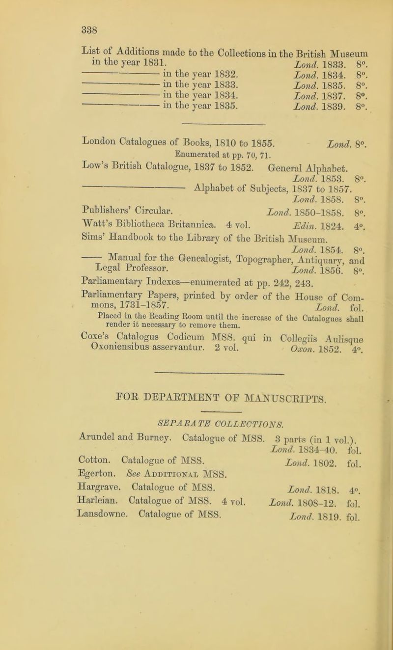 List ol Additions made to the Collections in the British Museum iu the year 1831. iu the year 1832. in the year 1833. in the year 1834. in the year 1835. Loncl. 1833. 8°. Lond. 1834. 8°. Lond. 1835. 8°. Lond. 1837. 8°. Lond. 1839. 8°. London Catalogues of Books, 1810 to 1855. Lond. 8°. Enumerated at pp. 70, 71. Low’s British Catalogue, 1837 to 1852. General Alphabet. Lond. 1853. 8°. Alphabet of Subjects, 1S37 to 1857. Lond. 1858. 8°. Publishers’ Circular. Lond. 1850-1858. 8°. Watt’s Bibliotheca Britannica. 4 vol. JEdin. 1824. 4°. Sims’ Handbook to the Library of the British Museum. Lond. 1854. 8°. Manual for the Genealogist, Topographer, Antiquary, and Legal Professor. Lond. 1856. 8°. Parliamentary Indexes—enumerated at pp. 242, 243. Parliamentary Papers, printed by order of the House of Com- mons, 1731-1857. Lond, fol. Placed in the Reading Room until the increase of the Catalogues shall render it necessary to remove them. Coxe’s Catalogus Codicum MSS. qui in Collegiis Aulisque Oxoniensibus asservantur. 2 vol. Oxon. 1S52. 4°. FOR DEPARTMENT OF MANUSCRIPTS. SEP ABA TE COLLECTIONS. Arundel and Burney. Catalogue of MSS. Cotton. Catalogue of MSS. Egerton. See Additional MSS. Hargrave. Catalogue of MSS. Harleian. Catalogue of MSS. 4 vol. Lansdowne. Catalogue of MSS. 3 parts (in 1 vol.). Lond. 1S34-40. fol. Lond. 1802. fol. Lond. 1818. 4°. Lond. 1808-12. fol. Lond, 1819. fol.