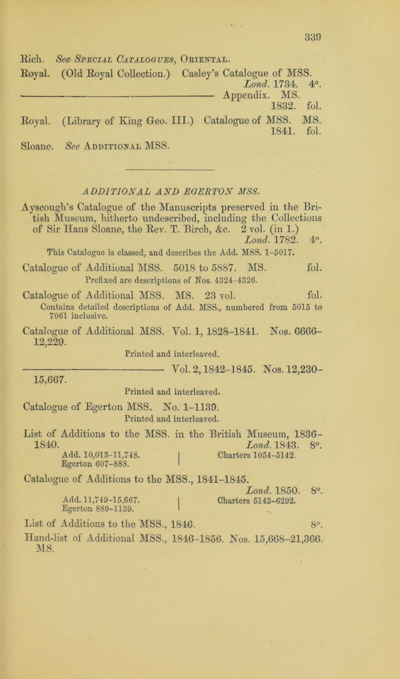 Kich. See Special Catalogues, Oriental. Royal. (Old Royal Collection.) Casley’s Catalogue of MSS. Lond. 1734. 4°. Appendix. MS. 1832. fol. Royal. (Library of King Geo. III.) Catalogue of MSS. MS. 1841. fol. Sloane. See Additional MSS. ADDITIONAL AND EGER TON MSS. Ayscough’s Catalogue of the Manuscripts preserved in the Bri- tish Museum, hitherto undescribed, including the Collections of Sir Hans Sloane, the Rev. T. Birch, &c. 2 vol. (in 1.) Loncl. 1782. 4°. This Catalogue is classed, and describes the Add. MSS. 1-5017. Catalogue of Additional MSS. 5018 to 5887. MS. fol. Prefixed are descriptions of Nos. 4324-4326. Catalogue of Additional MSS. MS. 23 vol. fol. Contains detailed descriptions of Add. MSS., numbered from 5015 to 7061 inclusive. Catalogue of Additional MSS. Vol. 1, 1828-1841. Nos. 6666- 12,229. Printed and interleaved. 15,667. Vol. 2,1842-1845. Printed and interleaved. Nos. 12,230- Catalogue of Egerton MSS. No. 1-1139. Printed and interleaved. List of Additions to the MSS. in the British Museum, 1836- 1840. Lond. 1843. 8°. Add. 10,013-11,748. I Charters 1054-5142. Egerton 607-888. > Catalogue of Additions to the MSS., 1841-1845. Lond. 1850. 8°. Add. 11,749-15,667. I Charters 5143-6292. Egerton 889-1139. ' List of Additions to the MSS., 1846. 8°. Hand-list of Additional MSS.. 1846-1856. Nos. 15,668-21,366. MS.