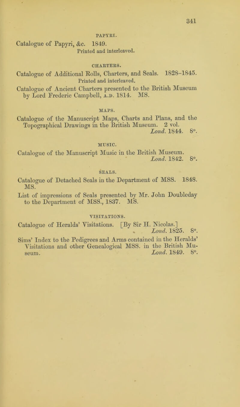 PAPYRI. Catalogue of Papyri, &c. 1849. Printed and interleaved. CHARTERS. Catalogue of Additional Rolls, Charters, and Seals. 1828-1845. Printed and interleaved. Catalogue of Ancient Charters presented to the British Museum by Lord Frederic Campbell, a.d. 1814. MS. MAPS. Catalogue of the Manuscript Maps, Charts and Plans, and the Topographical Drawings in the British Museum. 2 vol. Lond. 1844. 8°. MUSIC. Catalogue of the Manuscript Music in the British Museum. Lond. 1842. 8°. SEALS. Catalogue of Detached Seals in the Department of MSS. 1848. MS. List of impressions of Seals presented by Mr. John Doubleday to the Department of MSS., 1837. MS. VISITATIONS. Catalogue of Heralds’ Visitations. [By Sir H. Nicolas.] • Land. 1825. 8°. Sims’ Index to the Pedigrees and Arms contained in the Heralds’ Visitations and other Genealogical MSS. in the British Mu- seum. Lond. 1849. 8°.