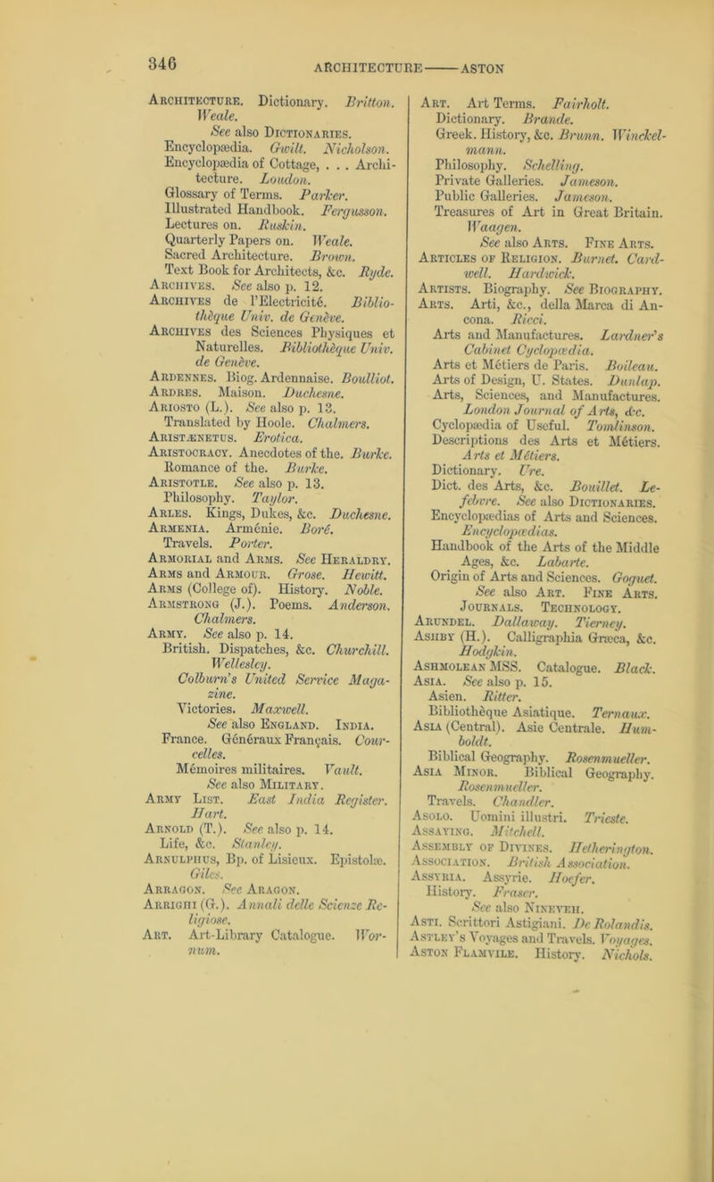 340 Architecture. Dictionary. Britton. Weale. See also Dictionaries. Encyclopaedia. Gieilt. Nicholson, Encyclopaedia of Cottage, . . . Archi- tecture. Loudon. Glossary of Terms. Parker. Illustrated Handbook. Fergusson. Lectures on. Buskin. Quarterly Papers on. Weale. Sacred Architecture. Brown. Text Book for Architects, kc. Ryde. Archives. See also p. 12. Archives de l’Electricite. Biblio- thdque Univ. de Geneve. Archives des Sciences Physiques et Naturelles. Bibliolheque Univ. de Gendve. Ardennes. Biog. Ardennaise. Boulliot. Ardres. Maison. Duchesne. Ariosto (L.). See also p. 13. Translated by Hoole. Chalmers. Aiust.knetus. Erotica. Aristocracy. Anecdotes of the. Burke. Romance of the. Burke. Aristotle. See also p. 13. Philosophy. Taylor. Arles. Kings, Dukes, &e. Duchesne. Armenia. Armenie. Bore. Travels. Porter. Armorial and Arms. See Heraldry. Arms and Armour. Grose. Hewitt. Arms (College of). History. Noble. Armstrong (J.). Poems. Anderson. Chalmers. Army. See also p. 14. British. Dispatches, &c. Churchill. Wellesley. Colburn’s United Semce Maga- zine. Victories. Maxwell. See also England. India. France. Generaux Fran^ais. Cour- celles. Memoires militaires. Vault. See also Military. Army List. East India Register. Hart. Arnold (T.). See also p. 14. Life, &c. Stanley. Arnulpiius, Bp. of Lisieux. Epistole. Giles. Arragon. See Aragon. ARRiani (G.). Annali dcllc Scicnzc Re- ligiose. Art. Art-Library Catalogue. Wor- num. Art. Art Terms. Fairholt. Dictionary. Brande. Greek. History, &c. Brunn. Winckel- mann. Philosophy. Schelling. Private Galleries. Jameson. Public Galleries. Jameson. Treasures of Art in Great Britain. Waagen. See also Arts. Fine Arts. Articles of Keligion. Burnet. Card- well. Hardwick. Artists. Biography. See Btograpiiy. Arts. Arti, &c., della Marca di An- cona. Ricci. Arts and Manufactures. Lard tier’s Cabinet Cyclopaedia. Arts et Metiers de Paris. Boileau. Arts of Design, U. States. Dunlap. Arts, Sciences, and Manufactures. London Journal of Arts, Ac. Cyclopedia of Useful. Tomlinson, Descriptions des Arts et Metiers. Arts et Metiers. Dictionary. Ure. Diet, des Arts, kc. Bouillet. Le- fcbvre. See also Dictionaries. Encyclopedias of Arts and Sciences. Encyclopedias. Handbook of the Arts of the Middle Ages, &c. Labarte. Origin of Arts and Sciences. Goguet. See also Art. Fine Arts. J ournals. Technology. Arundel. Dali away. Tierney. Ashby (II.). Calligraphia Greca, &c. Hodgkin, Ashmolean MSS. Catalogue. Black. Asia. See also p. 15. Asien. Ritter. Bibliotheque Asiatique. Ternaux. Asia (Central). Asie Centrale. Hum- boldt. Biblical Geography. Rosenmucller. Asia Minor. Biblical Geography. Rosenmucller. Travels. Chandler. Asolo. Uomini illustri. Trieste. Assaying. Mitchell, Assembly of Divines. Hetherington. Association. British Association. Assyria. Assyrie. Hoefer. History. Fraser. See also Nineveh. Asti. Scrittori Astigiani. De Rolandis. Astley s \ oyages and Travels. Voyages. Aston Flamvile. History. Nichols.
