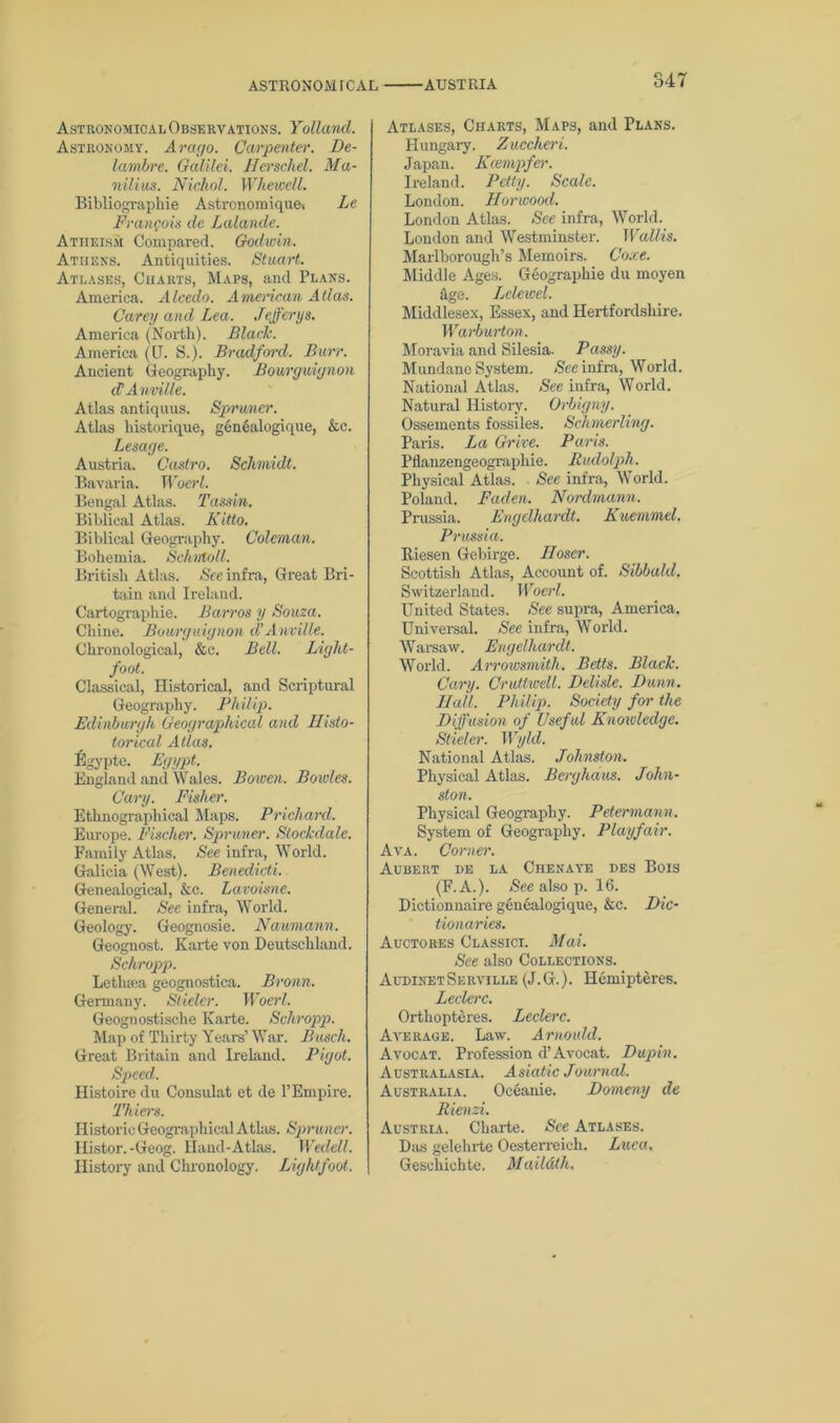 ASTRONOMfCAL AUSTRIA Astronomical Observations. Yollancl. Astronomy. Arac/o. Carpenter. De- lambre. Galilei. Nerschel. Ma- nilius. Nichol. Whewcll. Bibliographie Astronomique. Lc Frangois dc Lalande. Atheism Compared. Godwin. Athens. Antiquities. Stuart. Atlases, Charts, Maps, and Plans. America. Alcedo. American Atlas. Carey and Lea. Jefferys. America (North). Blade. America (LI. S.). Bradford. Burr. Ancient Geography. Bouryuiynon cVAnville. Atlas antiquus. Sprwner. Atlas historique, gen6alogique, &c. Lesaye. Austria. Castro. Schmidt. Bavaria. Woerl. Bengal Atlas. Tassin. Biblical Atlas. Kitto. Biblical Geography. Coleman. Bohemia. Schntoll. British Atlas. See infra, Great Bri- tain and Ireland. Cartographic. Barros y Souza. Chine. Bouryuiynon d’Anville. Chronological, &c. Bell. Liyht- foot. Classical, Historical, and Scriptural Geography. Philip. Edinburyh Geoyraphical and Nisto- torical Allas. figypte. Eyypt. England and Wales. Bowen. Boiv/es. Cary. Fisher. Ethnographical Maps. Prichard. Europe. Fischer. Spruner. Stockdale. Family Atlas. See infra, World. Galicia (West). Benedicti. Genealogical, &c. Lavoisne. General. See infra, World. Geology. Geognosie. Naumann. Geognost. Karte von Deutschland. Schropp. Lethsea geognostica. Broun. Germany. Stieler. Woerl. Geognostische Karte. Schropp. Map of Thirty Years’ War. Busch. Great Britain and Ireland. Piyot. Speed. Histoire du Consulat et de l’Empire. Thiers. Historic Geographical Atlas. Spruner. Iiistor. -Geog. Hand-Atlas. Weelell. History and Chronology. Liyhtfoot. Atlases, Charts, Maps, and Plans. Hungary. Zuccheri. Japan. Keempfer. Ireland. Petty. Scale. London. Norwood. London Atlas. See infra, World. London and Westminster. Wallis. Marlborough’s Memoirs. Core. Middle Ages. Geographic du moyen hge. Lelewel. Middlesex, Essex, and Hertfordshire. Warburton. Moravia and Silesia. Passy. Mundane System. Nee infra, World. National Atlas. See infra, World. Natural History. Orbiyny. Ossements fossiles. Schmerling. Paris. La Grire. Paris. Pflanzengeographie. Rudolph. Physical Atlas. Nee infra, World. Poland. Faden. Nordmann. Prussia. Enyelhardt. Kuemmel. Prussia. Itiesen Gebirge. Iloser. Scottish Atlas, Account of. Sibbald. Switzerland. Woerl. United States. See supra, America. Universal. See infra, World. Warsaw. Enyelhardt. World. Arrowsmith. Betts. Black. Cary. Crultwell. Delisle. Dunn. Ilall. Philip. Society for the Diffusion of Useful Knowledye. Stieler. Wyld. National Atlas. Johnston. Physical Atlas. Beryhaus. John- ston. Physical Geography. Petermann. System of Geography. Playfair. Ava. Corner. Aubert de la Chenaye des Bois (F.A.). See also p. 16. Dictionnaire genealogique, &c. Dic- tionaries. Auctores Classici. Mai. See also Collections. AudinetServille (J.G.). Hemipteres. Leclerc. Orthopteres. Leclerc. Average. Law. Arnould. Avocat. Profession d’Avocat. Dupin. Australasia. Asiatic Journal. Australia. Oceanie. Domeny de Rienzi. Austria. Charte. See Atlases. Das gelehrte Oesterreich. Luca. Geschichte. Maildth.