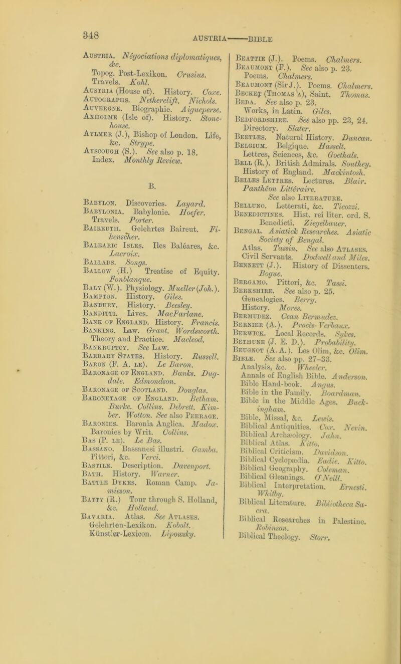 AUSTRIA ■BIBLE Austria, N egociations diplomatiqucs, Jbc. Topog. Post-Lexikon. Crusius. Travels. Kohl. Austria (House of). History. Coxe. Autographs. Nctherclift. Nichols. Auvergne. Biographie. A igueperse. Axholme (Isle of). History. Stone- house. Aylmer (J.), Bishop of London. Life, &c. Strype. Ayscougu (S.). ‘ See also p. 18. Index. Monthly Review. B. Babylon. Discoveries. Layard. Babylonia. Babylonie. lloefer. Travels. Porter. Baireuth. Gelehrtes Baireut. Fi- kenscher. Balearic Isles. lies Baleares, &c. Lacroix. Ballads. Songs. Ballow (II.) Treatise of Equity. Fonblanque. Baly(W.). Physiology. Mueller(Joh.). Bampton. History. Giles. Banbury. History. Becsley. Banditti. Lives. MacFarlane. Bank op England. History. Francis. Banking. Law. Grant. Wordsworth. Theory and Practice. Macleod. Bankruptcy. See Law. Barbary States. History. Russell. Baron (F. A. le), Le Baron. Baronage op England. Banks. Dug- dale. Edmondson. Baronage op Scotland. Douglas. Baronetage of England. Betliam. Burke. Collins. Debrett. Kim- ber. Wotton. See also Peerage. Baronies. Baronia Anglica. Madox. Baronies by Writ. Collins. Bas (P. le). Le Bas. Bassano. Bassanesi illustri. Ganiba. Pittori, &c. Verci. Bastile. Description. Davenport. Bath. History. Warner. Battle Dykes. Roman Camp. Ja- mieson. Batty (It.) Tour through S. Holland, &c. Holland. Bavaria. Atlas. See Atlases. Gelelirien-Lexikon. Kobolt. Kimstler-Lexicon. Lipowsky. Beattie (J.). Poems. Chalmers. Beaumont (F.). See also p. 23. Poems. Chalmers. Beaumont (Sir J.). Poems. Chalmers. Beckej.’ (Thomas 'a), Saint. Thomas. Beda. See also p. 23. Works, in Latin. Giles. Bedfordshire. See also pp. 23, 24. Directory. Slater. Beetles. Natural History. Duncan. Belgium. Belgique. Hassell. Lettres, Sciences, &c. Gocthals. Bell (R.). British Admirals. Southey. History of England. Mackintosh. Belles Lettres. Lectures. Blair. PanthHon Litleraire. See also Literature. Belluno. Letterati, &c. Ticozzi. Benedictines. Hist, rei liter, ord. S. Benedicti. Ziegdbauer. Bengal. A siatick Researches. Asiatic Society of Bengal. Atlas. Tassin. See also Atlases. Civil Servants. Dodwell and Miles. Bennett (J.). History of Dissenters. Bogue. Bergamo. Pittori, &c. Tassi. Berkshire. See also p. 25. Genealogies. Berry. History. Mores. Bermudez. Ccan Bermudez. Bernier (A.). Prods- Verba ax. Berwick. Local Records. Sykes. Bethune (J. E. D.). Probability. Beugnot (A. A.). LesOlim, &c. Glim. Bible. See also pp. 27-33. Analysis, &c. Wheeler. Annals of English Bible. A nderson. Bible Hand-book. Angus. Bible in the Family. Boardman. Bible in the Middle Ages. Buck- ingham. Bible, Missal, &c. Lewis. Biblical Antiquities. Cox. Nevin. Biblical Archaeology. Jahn. Biblical Atlas. Kitto. Biblical Criticism. Davidson. Biblical Cyclopaedia. Eadie. Kitto. Biblical Geography. Coleman. Biblical Gleanings. O'Neill. Biblical Interpretation. Ernesli Whitby. Biblical Literature. Bibliotheca Sa- cra. Biblical Researches in Palestine. Robinson. Biblical Theology. Storr.
