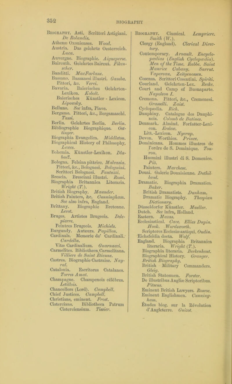 Biography. Asti. Scrittori Astigiani. De Rolanclis. Athene Oxonienses. Wood. Austria. Das gelehrte Oesterreich. Luca. Auvergne. Biographic. Aiyueperse. Baireuth. Gelehrtes Baireut. Fiken- schcr. Banditti. MacFarlanc. Bassano. Bassanesi illustri. Gamba. Pittori, &c. Verci. Bavaria. Baierisches Gelehrten- Lexikon. Kobolt. Baierisches Kiinstler - Lexicon. Lipowsky. Bell uuo. See infra, Piave. Bergamo. Pittori, &c., Bergamaschi. Tassi. Berliu. Gelehrtes Berlin. Berlin. Bibliographic Biographique. Oet- tinger. Biographia Evangeliea. Middleton. Biographical History of Philosophy. Lewes. Bohemia. Kiinstler-Lexikon. Dla- baci. Bologna. Felsina pittrice. Malvasici. Pittori, &c., Bolognesi. Bolognini. Scrittori Bolognesi. Fantuzzi. Brescia. Bresciani illustri. Rossi. Biographia Britannica Literaria. Wright (T.). British Biography. Maunder. British Painters, &c. Cunningham. See also infra, England. Brittany. Biographic Bretonne. Levot. Bruges. Artistes Brugeois. Delc- pierre. Peintres Brugeois. Michiels. Burgundy. Auteurs. Papillon. Cardinals. Memorie de’ Cardinal!. Cardella. Vitaj Cardinalium. Guarnacci. Carmelites. Bibliotheca/Cannelitana. Villiers de Saint Etienne. Castres. Biographie Castraise. Nay- ral. Catalonia. Escritores Catalanes. Torres Amat. Champagne. Champenois c61ebres. Letillois. Chancellors (Lord). Campbell. Chief Justices. Campbell. Christians, eminent. Frost. Cistercians. Bibliotheca Patrum Cisterciensium. Timer. Biography, Classical. Lempriere. Smith (IF.). Clergy (England). Clerical Direc- tory. Contemporary. Arnault. Encyclo- paedia.9 (English Cyclopaedia). Men of the Time, llabbe. Saint Maurice Cabany. Sarrut. Vapereau. Zeitgenossen. Cosenza. Scrittori Cosentini. Spiriti. Courlaiul. Gelehrten-Lex. Reckc. Court and Camp of Buonaparte. Napoleon I. Cremona. Pittori, &c., Cremonesi. Grasselli. Zaist. Cyclopmdia. Rich. Daupliiny. Catalogue des Dauplii- nois. Colomh de Batines. Denmark. Almiud. Forfatter-Lexi- con. Erslew. Litt. -Lexicon. Nyerup. Devon. Worthies. Prince. Dominicans. Homines illustres de 1’ordre de S. Dominique. Tou- ron. Huomini illustri di S. Domenico. Pio. Painters. Marchese. Douai. Galerie Douaisienne. Duthil- Iceul. Dramatic. Biographia Dramatica. Baker. British Dramatists. Dunham. Dramatic Biography. Thespian Dictionary. Dusseldorfer Kiinstler. Mueller. Dutch. See infra, Holland. Eastern. Mazas. Ecclesiastical. Cave. Ellies Dupin. Hook. Wordsworth. Scriptores Ecclesheantiqui. Oudin. Eichsfeldia docta. Wolf. England. Biographia Britannica literaria. Wright (T.). Biographia literaria. Bcrkcnhout. Biographical History. Granger. British Biography. British Military Commanders. Gleig. British Statesmen. Forster. De illustribus Anglia) Scriptoribus. Pitseus. Eminent British Lawyers. Roscoe. Eminent Englishmen. Cunning- ham. fitudes biog. sur la Revolution d’Angleterre. Guizot,