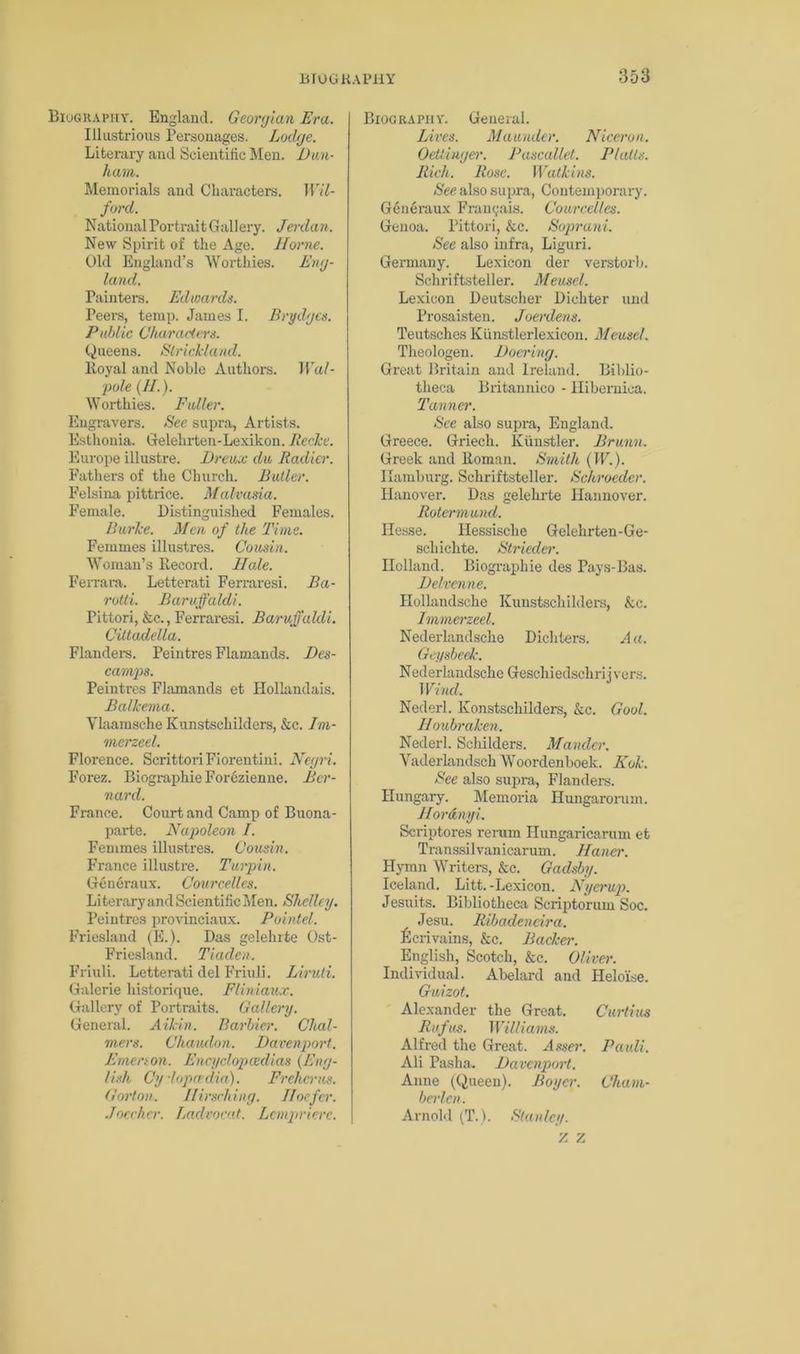 Biography. England. Georgian Era. Illustrious Personages. Lodge. Literary and Scientific Men. Dun- ham. Memorials and Characters. Wil- forcl. National Portrait Gallery. Jerdan. New Spirit of the Age. Horne. Old England’s Worthies. Eng- land. Painters. Edwards. Peers, temp. James I. Brydges. Public Characters. Queens. Strickland. Royal and Noble Authors. Wal- pole (//.). Worthies. Fuller. Engravers. See supra, Artists. Esthonia. Gelehrten-Lexikon. Recke. Europe illustre. Dreux du Radies'. Fathers of the Church. Butler. Felsina pittrice. Malvasia. Female. Distinguished Females. Burke. Men of the Time. Femmes illustres. Cousin. Woman’s Record. Hale. Ferrara. Letterati Ferraresi. Ba- rotti. Baruffaldi. Pittori, &c., Ferraresi. Baruffaldi. Cittadella. Flanders. Peintres Flamands. Des- camps. Peintres Flamands et Ilollandais. Balkema. Ylaamsche Kunstschilders, &c. Im- merzeel. Florence. Scrittori Fiorentini. Negri. Forez. Biographie Forezienne. Ber- nard. France. Court and Camp of Buona- parte. Napoleon I. Femmes illustres. Cousin. France illustre. Turpin. Generaux. Courcelles. Literary and Scientific Men. Shelley. Peintres provinciaux. Pointel. Friesland (E.). Das gelehrte Ost- Friesland. Tiaden. Friuli. Letterati del Friuli. Liruti. Galcrie historique. Fliniaux. Gallery of Portraits. Gallery. General. Aikin. Barbier. Chal- mers. Chaudnn. Davenport. Ernenon. Eneyclopcedias (Eng- lish Cylopadia). Frchcrus. Gorton. ffirsching. Hoefcr. Joecher. Ladvocat. Lempriere. Biography. General. Lives. Maunder. Nicer on. Oettingei'. Pascallet. Platts. Rich. Rose. Watkins. See also supra, Contemporary. Generaux Frau cats. Courcelles. Genoa. Pittori, &c. Soprani. See also infra, Liguri. Germany. Lexicon der verstorb. Schriftsteller. Meusel. Lexicon Deutscher Dichter and Prosaisten. Joerdens. Teutsches Kunstlerlexicon. Meusel. Theologen. Doering. Great Britain and Ireland. Biblio- theca Britannico - Ilibernioa. Tanner. See also supra, England. Greece. Griech. Kiinstler. Brunn. Greek and Roman. Smith (IF.). Hamburg. Schriftsteller. Schroeder. Hanover. Das gelehrte Hannover. Rotermund. Hesse. Hessische Gelehrten-Ge- schichte. Strieder. Holland. Biographie des Pays-Bas. Delvenne. Hollandsche Kunstschilders, &c. Immerzeel. Nederlandsche Dichters. A a. Geysbeek. Nederlandsche Geschiedschrijvers. Wind. Nederl. Konstschilders, &c. Gool. Houbraken. Nederl. Schilders. Mander. Yaderlandsch Woordenboek. Kok. See also supi-a, Flanders. Hungary. Memoria Hungarorum. Hordnyi. Scriptores rerum Hungaricarum et Transsilvanicarum. Hauer. Hymn Writers, &c. Gadsby. Iceland. Litt.-Lexicon. Nyerup. Jesuits. Bibliotheca Scriptorum Soc. Jesu. Ribadencira. Ecrivains, &c. Backer. English, Scotch, &c. Oliver. Individual. Abelard and Heloise. Guizot. Alexander the Great. Curd us Rufus. Williams. Alfred the Great. Asser. Pauli. Ali Pasha. Davenport. Anne (Queen). Boyer. Cham- berlen. Arnold (T.). Stanley. 7. 7.