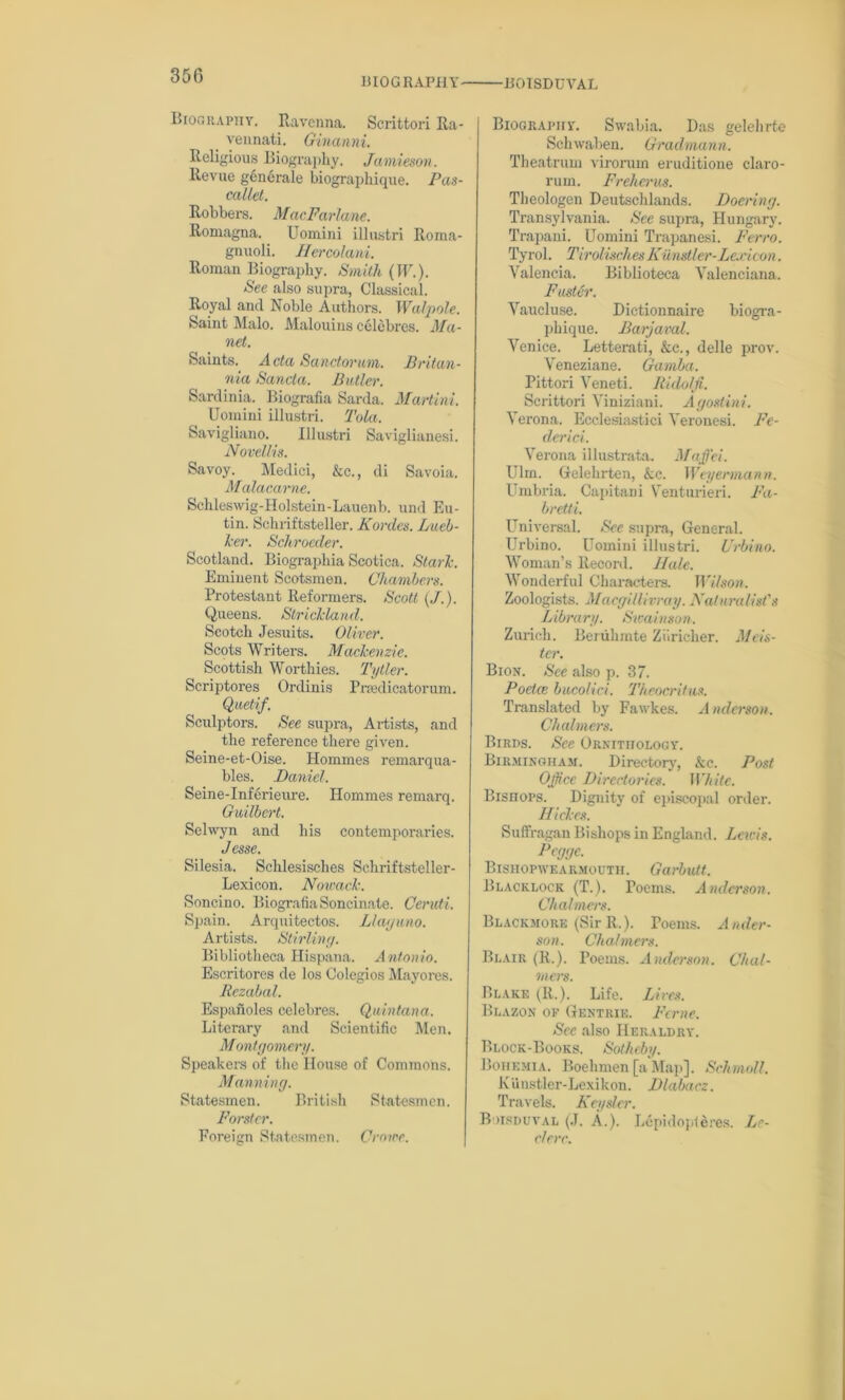 BIOGRAPHY BOISDUVAL BroGRAPny. Ravenna. Scrittori Ra- vennati. Ginanni. Religious Biography. Jamieson. Revue generale biographique. Pas- cals, Robbers. MacFarlane. Romagna. Uomini illustri Roma- gnuoli. Hercolani. Roman Biography. Smith (TU.). See also supra, Classical. Royal and Noble Authors. Walpole. Saint Malo. Malouins celebres. Ma- net. Saints. Acta Sanctorum. Britan- nia Sancta. Butler. Sardinia. Biografia Sarda. Martini. Uomini illustri. Tola. Savigliano. Illustri Saviglianesi. Novellis. Savoy. Medici, &c., di Savoia. Mialacarne. Schleswig-Holstein-Lauenb. und Eu- tin. Schriftsteller. Kordcs. Lucb- leer. Schroeder. Scotland. Biographia Scotica. Stark. Eminent Scotsmen. Chambers. Protestant Reformers. Scott (/.). Queens. Strickland. Scotch Jesuits. Oliver. Scots Writers. Mackenzie. Scottish Worthies. Tytler. Scriptores Ordinis Pnedicatorum. Quet-if. Sculptors. See supra, Artists, and the reference there given. Seine-et-Oise. Homines remarqua- bles. Daniel. Seine-Inferieure. Homines remarq. Guilbert. Selwyn and his contemporaries. Jesse. Silesia. Schlesisclies Schriftsteller- Lexicon. Nowack. Soncino. Biografia Soncinate. Ceruti. Spain. Arquitectos. Llaguno. Artists. Stirling. Bibliotheca Hispana. Antonio. Escritores de los Colegios Mayores. Rezabal. Espanoles celebres. Quintana. Literary and Scientific Men. Montgomery. Speakers of the House of Commons. Manning. Statesmen. British Statesmen. Forster. Foreign Statesmen. Crowe. Biography*. Swabia. Das gelehrte Schwaben. Gradmann. Theatrum virorum eruditione claro- rum. Freherus. Tlieologen Deutschlands. Doering. Transylvania. See supra, Hungary. Trapani. Uomini Trapanesi. Ferro. Tyrol. Tirolisches Kiimstler-Lexicon. Valencia. Biblioteca Valenciana. Faster. Vaucluse. Dictionnaire biogra- phique. Barjaval. Venice. Letterati, &c., delle prov. Veneziane. Gamba. Pittori Veneti. It idolfi. Scrittori Viniziani. Agostini. Verona. Ecclesiastici Veronesi. Fe- derici. Verona illustrata. Maffei. Ulm. Gelehrten, &c. Weyermann. Umbria. Capitani Venturieri. Fa- bretti. Universal. See supra, General. Urbino. Uomini illustri. Urbino. Woman’s Record. Hale. Wonderful Characters. Wilson. Zoologists. Macgiliivray. Naturalist's Library. Sioainson. Zurich. Beriihmte Ziiricher. Mlis- ter. Bion. See also p. 37. P octal bucolici. Theocritus. Translated by Fawkes. Anderson. Chalmers. Birds. See Ornithology. Birmingham. Directory, &c. Post Office Directories. While. Bisnops. Dignity of episcopal order. Hi ekes. Suffragan Bishops in England. Lewis. Peggc. Bishopwearmouth. Garbutt. Blacklock (T.). Poems. Anderson. Chalmers. Blackmore (Sir R.). Poems. Ander- son. Chalmers. Blair (R.). Poems. Anderson. Chal- mers. Blake (R.). Life. Lives. Blazon of Gkntrie. Feme. See also Heraldry. Block-Books. Sotheby. Bohemia. Boehmen [a Map]. Schmoll. Kiiustler-Lexikon. Dlabacz. Travels. Keyslcr. Boisduval (J. A.). Lepidopferes. Le- ri err.