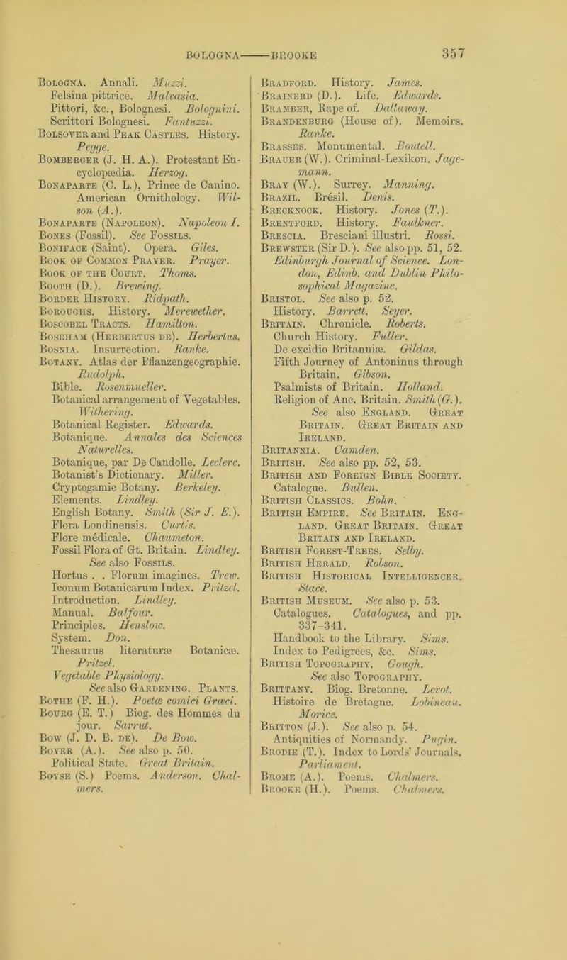 o * rf Bologna. Aunali. Muzzi. Felsina pittrice. Malrasia. Pittori, &c., Bolognesi. Bolognini. Scrittori Bolognesi. Fantuzzi. Bolsover and Peak Castles. History. Pegge. Bomberger (J. H. A.). Protestant En- cyclopiBdia. Herzog. Bonaparte (C. L.), Prince de Canino. American Ornithology. Wil- son {A.). Bonaparte (Napoleon). Napoleon I. Bones (Fossil). See Fossils. Boniface (Saint). Opera. Giles. Book op Common Prayer. Prayer. Book of the Court. Thoms. BooTn (D.). Brewing. Border History. Ridpath. Boroughs. History. Merewether. Boscobel Tracts. Hamilton. Boseham (Herbertus de). Herberlus. Bosnia. Insurrection. Ranke. Botany. Atlas der Pflanzengeographie. Rudolph. Bible. Rosenmueller. Botanical aiTangement of Vegetables. Withering. Botanical Register. Edwards. Botanique. Annales des Sciences Naturelles. Botanique, par De Candolle. Leclerc. Botanist’s Dictionary. Miller. Cryptogamic Botany. Berkeley. Elements. Bindley. English Botany. Smith (Sir J. E.). Flora Londinensis. Curtis. Flore medicale. Chaumeton. Fossil Flora of Gt. Britain. Bindley. See also Fossils. Hortus . . Florurn imagines. Trew. Iconum Botanicarum Index. Pritzel. Introduction. Bindley. Manual. Balfour. Principles. Hensloiv. System. Don. Thesaurus literature Botanic®. Pritzel. Vegetable Physiology. Gee also Gardening. Plants. Bothe (F. II.). Poetce comici Grceci. Bourg (E. T.) Biog. des Homines du jour. Sarrut. Bow (J. D. B. de). De Bow. Boyer (A.). See also p. 50. Political State. Great Britain. Boyse (S.) Poems. A nderson. Chal- mers. Bradford. History. James. Brainkrd (D.). Life. Edwards. Bramber, Rape of. Dallaway. Brandenburg (House of). Memoirs. Ranke. Brasses. Monumental. Boutell. Brauer(W.). Criminal-Lexikon. Jagc- mann. Bray (W.). Surrey. Manning. Brazil. Bresil. Denis. Brecknock. History. Jones (T.). Brentford. History. Faulkner. Brescia. Bresciani illustri. Rossi. Brewster (Sir D.). Gee also pp. 51, 52. Edinburgh Journal of Science. Eon- don, Edinb. and Dublin Philo- sophical Magazine. Bristol. See also p. 52. History. Barrett. Seyer. Britain. Chronicle. Roberts. Church History. Fuller. De excidio Britannise. Gildas. Fifth Journey of Antoninus through Britain. Gibson. Psalmists of Britain. Holland. Religion of Anc. Britain. Smith(G.). See also England. Great Britain. Great Britain and Ireland. Britannia. Camden. British. See also pp. 52, 53. British and Foreign Bible Society. Catalogue. Bullen. British Classics. Bohn. British Empire. See Britain. Eng- land. Great Britain. Great Britain and Ireland. British Forest-Trees. Selby. British Herald. Robson. British Historical Intelligencer. Stace. British Museum. See also p. 53. Catalogues. Catalogues, and pp. 337-341. Handbook to the Library. Sims. Index to Pedigrees, &c. Sims. British Topography. Gough. See also Topography. Brittany. Biog. Bretonne. Levot. Histoire de Bretagne. Bobineau. Morice. Britton (J.). See also p. 54. Antiquities of Normandy. Pugin. Brodie (T.). Index to Lords’Journals. Parliament. Brome (A.). Poems. Chalmers. Brooke (H.). Poems. Chalmers.