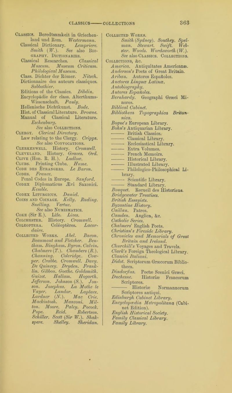 863 Classics. Beredtsamkeit in Griechen- land nnd Rom. Westermann. Classical Dictionary. Lempriere. Smith (W.). See also Bio- graphy. Dictionaries. Classical Researches. Classical Museum. Museum Critic-urn. Philological Museum. Class. Dichter der R5mer. Nitsch. Dictionnaire des auteurs classiques. Sahbathier. Editions of the Classics. Dibdin. Encyclopadie der class. Alterthums- Wissenschaft. Pauly. Hellenische Dichtkunst. Bode. Hist, of Classical Literature. Browne. Manual of Classical Literature. Eschenburg. See also Collections. Clergy. Clerical Di/rectory. Law relating to the Clergy. Cripps. See also Convocations. Clerkenwell. History. Cromwell. Cleveland. History. Graves. Ord. Clive (Hon. R. H.). Ludlow. Clubs. Printing Clubs. Hume. Code des Strangers. Le Baron. Codes. France. Penal Codes in Europe. Sanford. Codex Diplomaticus 2Evi Saxonici. Kemble. Codex Liturgicus. Daniel. Coins and Coinage. Kelly. Ruding. Swelling. Vertue. See also Numismatics. Coke (Sir E.). Life. Lives. Colchester. History. Cromwell. Coleoptera. Coleopteres. Lacor- daire. Collected Works. Abel. Bacon. Beaumont and Fletcher. Ben- tham. Bingham. Byron. Calvin. Chalmers (T.). Chambers (R.). Channing. Coleridge.. Cow- per. Crabbe. Cromwell. Davy. De Quincey. Dryden. Frank- lin. Gibbon. Goethe. Goldsmith. Guizot. Hallam. Hogarth. Jefferson. Johnson (S.). Jon- son. Josephus. La Mothe le Vayer. Landor. Laplace. Lardner (N.). Mac Crie. Mackintosh. Manzoni. Mil- ton. Moore. Palcy. Pocock. Pope. Reid. Robertson. Schiller. Scott (Sir W.). Shak- spere. Shelley. Sheridan. Collected Works. Smith (Sydney). Southey. Spel- man. Stewart. Swift. Web- ster. Woods. Wordsworth (W.). See also Classics. Collections. Collections, &c. America. Antiquitates American®. Anderson's Poets of Great Britain. Aribau. Autores Espafloles. Auctores Linguee Latince. Autobiography. Autores Espafloles. Bernhardy. Geographi Grseci Mi- nores. Biblical Cabinet. Bibliotheca Topographica Britan- nica. Bogue's European Library. Bohn's Antiquarian Library. British Classics. Classical Library. -——— Ecclesiastical Library. Extra Volumes. French Memoirs. Historical Library. Illustrated Library. Philologico-Philosophical Li- brary. Scientific Library. Standard Library. Bouquet. Recueil des Historiens. Bridgewater Treatises. British Essayists. Byzantine History. Caillau. Patres. Camden. Anglica, &c. Catholic Series. Chalmers' English Poets. Christian's Fireside Library. Chronicles and Memorials of Great Britain and Ireland. Churchill's Voyages and Travels. Clark's Foreign Theological Library. Classid Italiani. Didot. Scriptorum Graecorum Biblio- theca. Dindorfius. Poetae Scenici Graeci. Duchesne. Historiae Francorum Scriptores. Historic Normannorum Scriptores antiqui. Edinburgh Cabinet Library. Encyclopaedia Metropolitana (Cabi- net Edition). English Historical Society. Family Classical Library. Family Library.