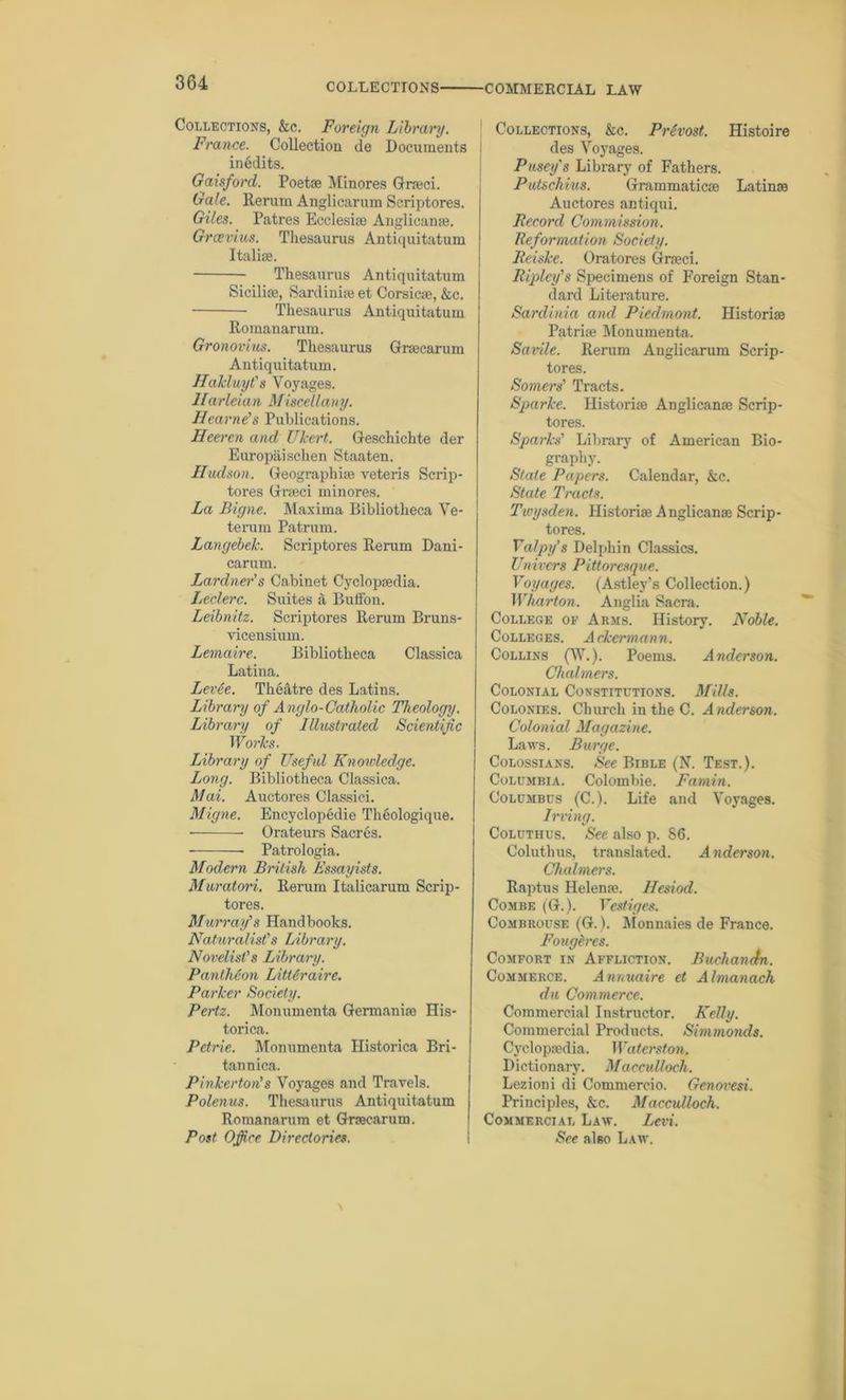 Collections, &c. Foreign Library. France. Collection de Documents in6dits. Gaisford. Poets Minores Grcci. Gale. Rerum Anglicarum Scriptores. Giles. Patres Ecclesic Anglicanc. Grcevius. Thesaurus Antiquitatum Italic. Thesaurus Antiquitatum Sicilie, Sardinia et Corsica, &c. Thesaurus Antiquitatum Romanarum. Gronovius. Tliesaurus Grcearum Antiquitatum. Hakluyt's Voyages. IIarleian Miscellany. Hearne's Publications. Heeren and Ukert. Geschichte der Europiiischen Staaten. Hudson. Geographic veteris Scrip- tores Grcci minores. La Bigne. Maxima Bibliotheca Ve- terum Patrum. Langebek. Scriptores Rerum Dani- carum. Lardner’s Cabinet Cyclopaedia. Leclerc. Suites a Button. Leibnitz. Scriptores Rerum Bruns- vicensium. Lemaire. Bibliotheca Classica Latina. Lev6e. Theatre des Latins. Library of Anglo-Catholic Theology. Library of Illustrated Scientific Works. Library of Usef ul Knowledge. Long. Bibliotheca Classica. Mai. Auctores Classici. Migne. Encyclopedie Theologique. Orateurs Sacres. Patrologia. Modern British Essayists. Muratori. Rerum Italicarum Scrip- tores. Murray's Handbooks. Naturalist's Library. Novelist's Library. Pantheon LitUraire. Parker Society. Pertz. Monumenta Germanic His- torica. Petrie. Monumenta Historica Bri- tannica. Pinkerton's Voyages and Travels. Polenus. Thesaurus Antiquitatum Romanarum et Grccarum. Post Office Directories. Collections, &c. Prfaost. Histoire des Voyages. Pusey's Library of Fathers. Pwtschins. Grammaticc Latinc Auctores antiqui. Record Commission. Reformation Society. Reiske. Oratores Grcci. Ripley's Specimens of Foreign Stan- dard Literature. Sardinia and Piedmont. Historic Patric Monumenta. Savile. Rerum Anglicarum Scrip- tores. Somers' Tracts. Sparke. Historic Anglicanc Scrip- tores. Sparks' Library of American Bio- graphy. State Papers. Calendar, &c. State Tracts. Twysden. Historic Anglicanc Scrip- tores. Valpy's Delphin Classics. Univers Pittoresque. Voyages. (Astley’s Collection.) Wharton. Anglia Sacra. College of Arms. History. Noble. Colleges. Ackermann. Collins (W.). Poems. Anderson. Chalmers. Colonial Constitutions. Mills. Colonies. Church in the C. Anderson. Colonial Magazine. Laws. Burge. Colossians. See Bible (N. Test.). Columbia. Colombie. Famin. Columbus (C.). Life and Voyages. Irving. Coluthus. See also p. 86. Coluthus, translated. Anderson. Chalmers. Raptus Helene. Hesiod. Combe (G.). Vestiges. Combrouse (G.). Monnaies de France. Fougeres. Comfort in Affliction. Buchanefn. Commerce. Annuaire et Almanack du Commerce. Commercial Instructor. Kelly. Commercial Products. Simmonds. Cyclopedia. Waterston. Dictionary. Macculloch. Lezioni di Commercio. Genovesi. Principles, &c. Macculloch. Commercial Law. Levi. See also Law.