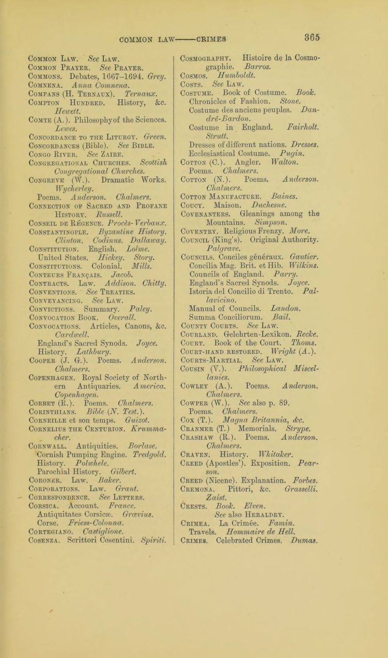 COMMON LAW' CRIMES Common Law. See Law. Common Prayer. See Prayer. Commons. Debates, 1667-1694. Grey. Comnena. Anna Comnena. Compans (H. Ternaux). 'Ternaux. Compton Hundred. History, &c. Ilewett. Comte (A.). Philosophy of the Sciences. Lewes. Concordance to the Liturgy. Green. Concordances (Bible). See Bible. Congo River. See Zaire. Congregational Churches. Scottish Congregational Churches. Congreve (W.). Dramatic Works. Wycherley. Poems. Anderson. Chalmers. Connection op Sacred and Profane History. Russell. Consf.il de Regence. Prods- Verbaux. Constantinople. Byzantine History. Clinton. Codinus. Dallaxcay. Constitution. English. Lolme. United States. Hickey. Story. Constitutions. Colonial. Mills. Conteurs Franijais. Jacob. Contracts. Law. Addison. Chitty. Conventions. See Treaties. Conveyancing. See Law. Convictions. Summary. Paley. Convocation Book. Overall. Convocations. Articles, Canons, &c. Cardwell. England’s Sacred Synods. Joyce. History. Lathbury. Cooper (J. G.). Poems. Anderson. Chalmers. Copenhagen. Royal Society of North- ern Antiquaries. America. Copenhagen. Corbet (R.). Poems. Chalmers. Corinthians. Bible (N. Test.). Corneille et son temps. Guizot. Cornelius the Centurion. Krumma- cher. Cornwall. Antiquities. Borlase. Cornish Pumping Engine. Tredgold. History. Polwhele. Parochial History. Gilbert. Coroner. Law. Baker. Corporations. Law. Grant. Correspondence. See Letters. Corsica. Account. France. Antiquitates Corsica?. Grcerius. Corse. Friess-Colonna. Cortf.giano. Castiglione. Cosenza. Scrittori Cosentini. Spiriti. Cosmography. Histoire de la Cosmo- graphie. Barros. Cosmos. Humboldt. Costs. See Law. Costume. Book of Costume. Book. Chronicles of Fashion. Stone. Costume des anciens peuples. Dan- dr e-Pardon. Costume in England. Fairholt. Strutt. Dresses of different nations. Dresses. Ecclesiastical Costume. Pugin. Cotton (C.). Angler. Walton. Poems. Chalmers. Cotton (N.). Poems. Anderson. Chalmers. Cotton Manufacture. Baines. Coucy. Maison. Duchesne. Covenanters. Gleanings among the Mountains. Simpson. Coventry. Religious Frenzy. More. Council (King’s). Original Authority. Palgrave. Councils. Conciles generaux. Gautier. Concilia Mag. Brit, et Hib. Wilkins. Councils of England. Parry. England’s Sacred Synods. Joyce. Istoria del Concilio di Trento. Pal- lavieino. Manual of Councils. Landon. Summa Conciliorum. Bail. County Courts. See Law. Courland. Gelehrten-Lexikon. Recke. Court. Book of the Court. Thoms. Court-hand restored. Wright {A.). Courts-Martial. See Law. Cousin (V.). Philosophical Miscel- lanies. Cowley (A.). Poems. Anderson. Chalmers. Cowper (W.). See also p. 89. Poems. Chalmers. Cox (T.). Magna Britannia, Aw. Cranmer (T.) Memorials. Strype. Crashaw (R.). Poems. Anderson. Chalmers. Craven. History. Whitaker. Creed (Apostles’). Exposition. Pear- son. Creed (Nicene). Explanation. Forbes. Cremona. Pittori, &c. Grasselli. Zaist. Crests. Book. Elven. See also Heraldry. Crimea. La Crimee. Famin. Travels. Hommaire de HeU. Crimes. Celebrated Crimes. Dumas.
