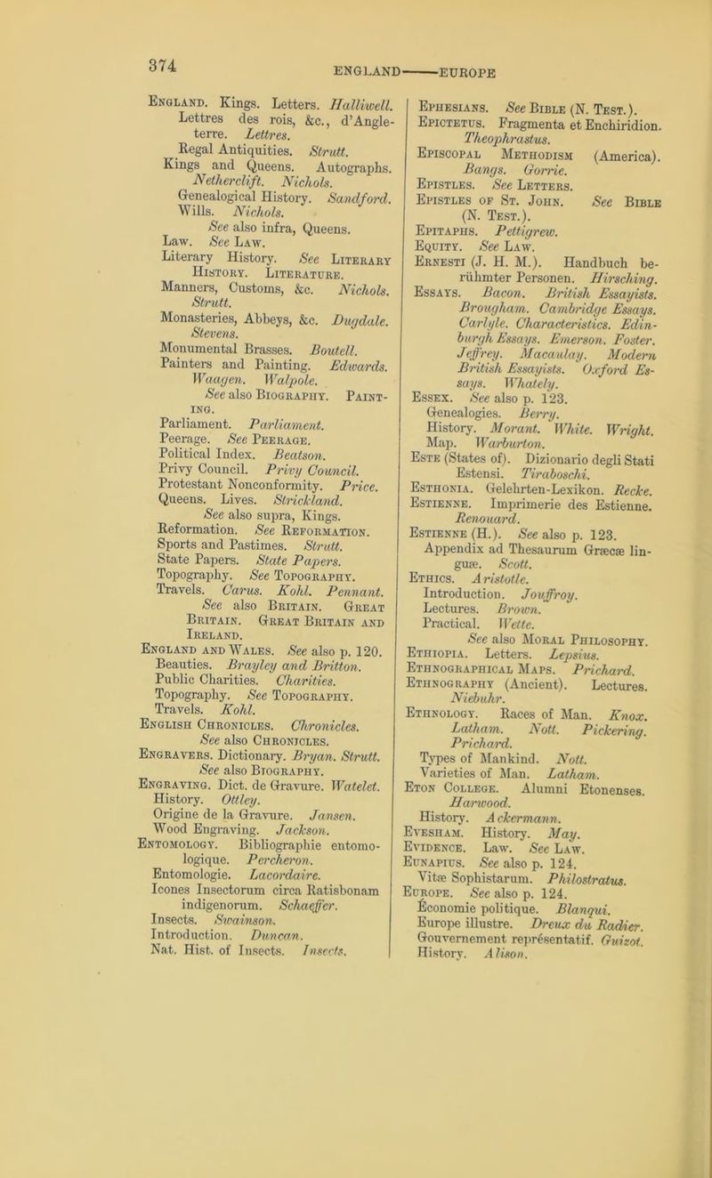 ENGLAND ■EUROPE England. Kings. Letters. Halliwell. Lettres des rois, &c., d’Angle- terre. Lettres. Regal Antiquities. Strutt. Kings and Queens. Autographs. Netherclift. Nichols. Genealogical History. Sandford. Wills. Nichols. See also infra, Queens. Law. See Law. Literary History. See Literary History. Literature. Manners, Customs, &c. Nichols. Strutt. Monasteries, Abbeys, &c. Dugdale. Stevens. Monumental Brasses. Boutell. Painters and Painting. Edwards. Waagen. Walpole. See also Biography. Paint- ing. Parliament. Parliament. Peerage. See Peerage. Political Index. Beatson. Privy Council. Privy Council. Protestant Nonconformity. Pncc. Queens. Lives. Strickland. See also supra, Kings. Reformation. See Reformation. Sports and Pastimes. Strutt. State Papers. State Papers. Topography. See Topography. Travels. Carus. Kohl. Pennant. See also Britain. Great Britain. Great Britain and Ireland. England and Wales. Sec also p. 120. Beauties. Brayley and Britton. Public Charities. Charities. Topography. See Topography. Travels. Kohl. English Chronicles. Chronicles. See also Chronicles. Engravers. Dictionary. Bryan. Strutt. See also Biography. Engraving. Diet, de Gravure. Watelet. History. Ottley. Origine de la Gravure. Jansen. Wood Engraving. Jackson. Entomology. Bibliographie entomo- logique. Percheron. Entomologie. Lacordaire. leones Insectorum circa Ratisbonam indigenorum. Schaeffer. Insects. Stvainson. Introduction. Duncan. Nat. Hist, of Insects. Insects. Ephesians. See Bible (N. Test.). Epictetus. Fragmenta et Enchiridion. Theophrastus. Episcopal Methodism (America). Bangs. Gome. Epistles. See Letters. Epistles of St. John. See Bible (N. Test.). Epitaphs. Pettigrew. Equity. See Law. Ernesti (J. H. M.). Handbuch be- riihmter Personen. Hirscliing. Essays. Bacon. British Essayists. Brougham. Cambridge Essays. Carlyle. Characteristics. Edin- burgh Essays. Emerson. Foster. Jeffrey. Macaulay. Modern British Essayists. Oxford Es- says. Whatcly. Essex. See also p. 123. Genealogies. Berry. History. Morant. White. Wright. Map. Warburton. Este (States of). Dizionario degli Stati Estensi. Tiraboschi. Esthonia. Gelehrten-Lexikon. Recke. Estienne. Imprimerie des Estienne. Renouard. Estienne (H.). See also p. 123. Appendix ad Thesaurum Gnecse lin- guae. Scott. Ethics. Aristotle. Introduction. Jouffroy. Lectures. Brown. Practical. Wette. See also Moral Philosophy. Ethiopia. Letters. Lepsius. Ethnographical Maps. Prichard. Ethnography (Ancient). Lectures. Niebuhr. Ethnology. Races of Man. Knox. Latham. A ott. Pickering. Prichard. Types of Mankind. Noll. Varieties of Man. Latham. Eton College. Alumni Etonenses. Harwood. History. A ckermann. Evesham. History. May. Evidence. Law. See Law. Eunapius. See also p. 124. Vitae Sophistarum. Philoslratus. Europe. See also p. 124. ficonomie politique. Blanqui. Europe illustre. Dreux du Radier. Gouvernement representatif. Guizot. History. Alison.