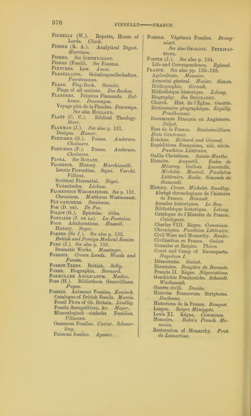 FINN ELLY' ■FRANCE Finnelly (W.). Reports, House of Lords. Clark. Fisher (R. A.). Analytical Digest. Harrison. Fishes. See Ichthyology. Fishes (Fossil). See Fossils. Fixtures. Law. Amos. Flagellants. Geisslergesellschaften. Foerstemann. Flags. Flag-Book. Steinitz. Flags of all nations. Fes Roches. Flanders. Peintres Flamands. Bal- kema. Fescampes. Voyage pitt. de la Flandre. Fescamps. See also Holland. Flatt (C. C.). Biblical Theology. Storr. Flaxman (J.). See also p. 131. Designs. Homer. Fletcher (G.). Poems. Anderson. Chalmers. Fletcher (P.). Poems. Anderson. Chalmers. Flora. See Botany. Florence. History. Macchiavelli. Istorie Fiorentine. Segni. Varchi. Villani. Scrittori Fiorentini. Negri. Vicissitudes. Lecluze. Florentius Wigorniensis. See p. 131. Chronicon. Matthceus Westmonast. Fly-catchers. Swainson. Foe (D. de). De Foe. Foliot (G.). Epistoke. Giles. Fontaine (J. de la). La Fontaine. Food. Adulterations. Hassail. History. Soyer. Forbes (Sir J.). See also p. 132. British and Foreign Medical Review. Ford (J.). See also p. 133. Dramatic Works. Massinger. Forests. Crown Lands. Woods and Forests. Forest-Trees. British. Selby. Forez. Biographie. Bernard. Formulare Anglioanum. Madox. Foss (H.). Bibliotheca Grenvilliana. Payne. Fossils. Animaux Fossiles. Koninck. Catalogue of British Fossils. Morris. Fossil Flora of Gt. Britain. Lindley. Fossile Saeugethiere, &c. Meyer. Mineralogisch -einfache Fossilien. Ullmann. Ossemens Fossiles. Cuvier. Schmer- ling. Poissons fossiles. Agassiz. Fossils. Vegetaux Fossiles. Brong- niart. See also Geology. Petrifac- tions. Foster (J.). See also p. 134. Life and Correspondence. Ryland. France. See also pp. 135-138. Agriculture. Mounier. Armorial general. Hozier. Simon. Bibliographie. Girault. Bibliotheque historique. Belong. Biography. See Biography. Church. Hist, de l’Rglise. Guettie. Dictionnaire geographique. Expilly. Prudhomme. Documents Fran^ais en Angleterre. Felpit. Etat de la France. Boulainvilliers. Stats Generauo'. Eveclies. Richard and Giraud. Expeditions Framjaises, xiii. sidcle. Pantheon IAtteraire. Gallia Christiana. Sainte-Marthe. Histoire. Anquetil. Eudes de Mezeray. Gallois. Lacretelle. Michelet. Monteil. Pantheon LitUraire. Roche. Simonde de Sismondi. History. Crowe. Michelet. Smedley. Abrege chronologique de 1’histoire de France. Henault. Annales historiques. Le Bas. Bibliotheque historique. Lelong. Catalogue de l’Histoire de France. Catalogues. Charles VIII. Regne. Commines. Chroniques. Pantheon Littdraire. Civil Wars and Monarchy. Ranke. Civilisation en France. Guizot. Consulat et Empire. Thiers. Court and Camp of Buonaparte. Napoleon 1. Democratic. Guizot. Directoire. Brugi&re de Barante. Francis II. Regne. Negotiations. Geschichte Frankreichs. Schmidt. Wachsmuth. Guerre civili. Favila. Historic Francorum Scriptores. Fuchesne. Historiens de la France. Bouquet. League. Satyre Minippie. Louis XI. Regne. Commines. Memoirs. Bohn's French Me- moirs. Restoration of Monarchy. Prat de Lamartine.