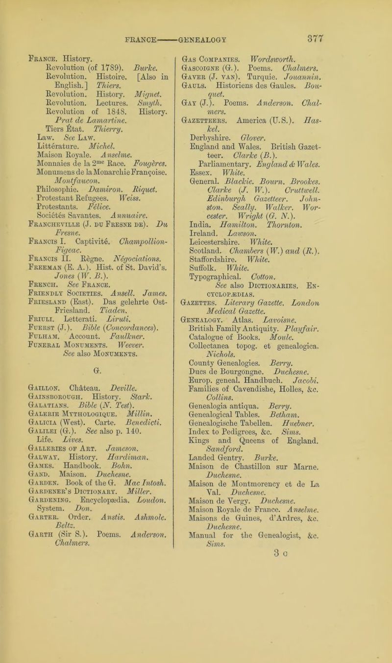 37T France. History. Revolution (of 1789). Burke. Revolution. Histoire. [Also in English. ] Thiers. Revolution. History. Mignet. Revolution. Lectures. Smyth. Revolution of 1848. History. Prat de Lamartine. Tiers fltat. Thierry. Law. See Law. Litterature. Michel. Maison Royale. Anselme. Monnaies de la 2n,e Race. Fouglres. Monumens de la Monarchic Fran$oise. Montfaucon. Philosophie. Damiron. Riquet. Protestant Refugees. Weiss. Protestants. Felice. Societes Savantes. Annuaire. Francheville (J. du Fresne de). Du Fresne. Francis I. Captivite. Champottion- Figeac. Francis II. Regne. Negotiations. Freeman (E. A.). Hist, of St. David’s. Jones (IF. B.). French. See France. Friendly Societies. Ansell. James. Friesland (East). Das gelehrte Ost- Friesland. Tiaden. Friuli. Letterati. Diruti. Fuerst (J.). Bible (Concordances). Fulham. Account. Faulkner. Funeral Monuments. Weever. See also Monuments. G. Gaillon. Ch&teau. Deville. Gainsborough. History. Stark. Galatians. Bible (N. 'Test). Galerie Mythologique. Millin. Galicia (West). Carte. Benedicti. Galilei (G.). See also p. 140. Life. Lives. Galleries of Art. Jameson. Galway. History. Hardiman. Games. Handbook. Bohn. Gand. Maison. Duchesne. Garden. Book of theG. Macintosh. Gardener’s Dictionary. Miller. Gardening. Encyclopaedia. Loudon. System. Don. Garter. Order. Anstis. Ashmolc. Beltz. Garth (Sir S.). Poems. Anderson. Chalmers. Gas Companies. Wordsworth. Gascoigne (G.). Poems. Chalmers. Gaver (J. van). Turquie. Jouannin. Gauls. Historiens des Gaules. Bou- quet. Gay (J.). Poems. Anderson. Chal- mers. Gazetteers. America (U.S.). Ilas- kel. Derbyshire. Glover. England and Wales. British Gazet- teer. Clarke (B.). Parliamentary, England & Wales. Essex. White. General. Blackie. Bourn. Brookes. Clarke (J. W.). Cruttwell. Edinburgh Gazetteer. John- ston. Seally. Walker. Wor- cester. Wright (G. N.). India. Hamilton. Thornton. Ireland. Lawson. Leicestershire. White. Scotland. Chambers (IF.) and (II). Staffordshire. White. Suffolk. White. Typographical. Cotton. See also Dictionaries. En- cyclopedias. Gazettes. Literary Gazette. London Medical Gazette. Genealogy. Atlas. Lavoisne. British Family Antiquity. Playfair. Catalogue of Books. Moule. Collectanea topog. et genealogica. Nichols. County Genealogies. Berry. Dues de Bourgongne. Duchesne. Europ. geneal. Handbuch. Jacobi. Families of Cavendishe, Holies, &c. Collins. Genealogia antiqua. Berry. Genealogical Tables. Betham. Genealogische Tabellen. Huebner. Index to Pedigrees, &c. Sims. Kings and Queens of England. Sand ford. Landed Gentry. Burke. Maison de Chastillon sur Marne. Duchesne. Maison de Montmorency et de La Yal. Duchesne. Maison de Vergy. Duchesne. Maison Royale de France. Anselme. Maisons de Guines, d’Ardres, &c. Duchesne. Manual for the Genealogist, &c. Sims. 3 c