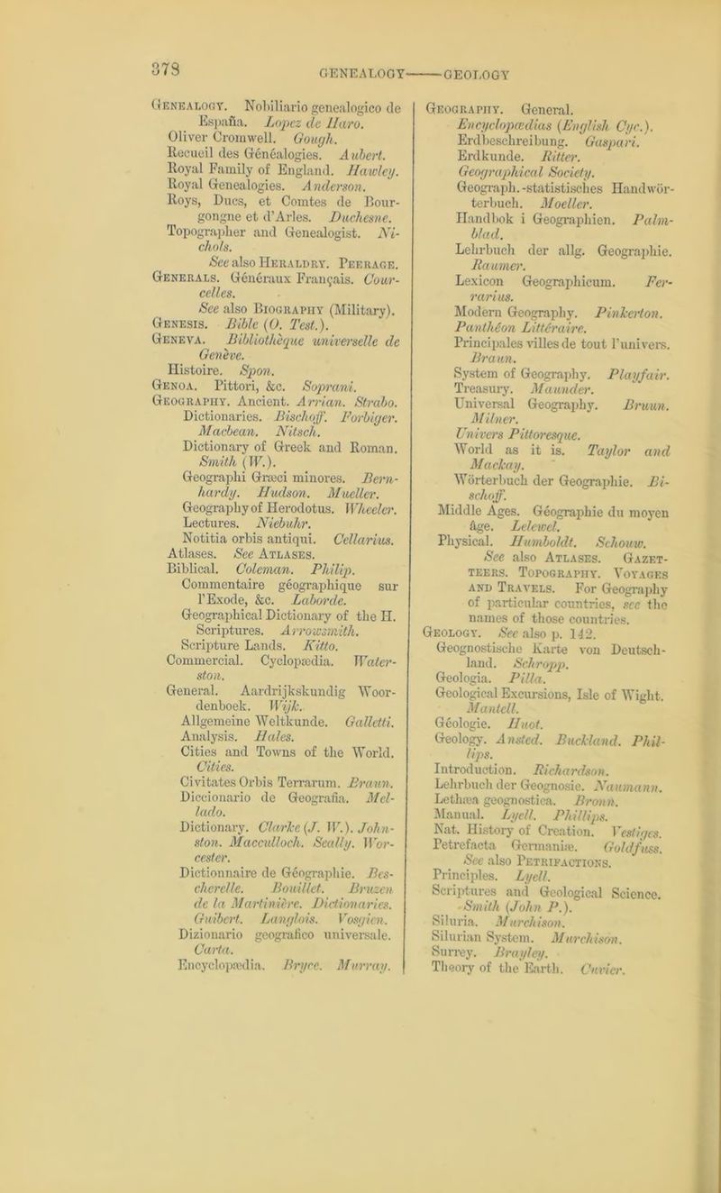Genealogy. Nobiliario genealogico de Espafla. Lopez da Haro. Oliver Cromwell. Gough. Rocueil des Genealogies. Aubert. lloyal Family of England. Hawley. Royal Genealogies. Anderson. Roys, Dues, et Comtes de Bour- gongne et d’Arles. Duchesne. Topographer and Genealogist. Ni- chols. See also Heraldry. Peerage. Generals. Generaux Fran^ais. Cour- celles. See also Biography (Military). Genesis. Bible (0. Test.). Geneva. Bibliothequc universelle de Geneve. Histoire. Spon. Genoa. Pittori, &c. Soprani. Geography. Ancient. Arrian. Strabo. Dictionaries. Bisclioff. Forbiger. Macbean. Nitsch. Dictionary of Greek and Roman. Smith (IF.). Geographi Graeci minores. Bern- hardy. Hudson. Mueller. Geography of Herodotus. Wheeler. Lectures. Niebuhr. Notitia orbis antiqui. Cellar ius. Atlases. See Atlases. Biblical. Coleman. Philip. Commentaire geographique sur l’Exode, &c. Labor de. Geographical Dictionary of the H. Scriptures. A rrowsmith. Scripture Lands. Kitto. Commercial. Cyclopaedia. Water- ston. General. Aardrijkskundig Woor- denboek. Wijk. Allgemeine Weltkunde. GaUetti. Analysis. Hales. Cities and Towns of the World. Cities. Civitates Orbis Terrarum. Braun. Diccionario de Geografia. Mcl- lado. Dictionary. Clarice (J. W.). John- ston. Macculloch. Seally. Wor- cestcr. Dictionnaire de Gdographie. Bcs- chcrclle. Bouillet. Bruzen de la Martinierc. Dictionaries. Guibert. Langlois. Vosgicn. Dizionario geografieo universale. Carta. Encyclopaedia. Bryce. Murray. Geography. General. Encyclopedias {English Cyc.). Erdbeschreibung. Gaspari. Erdkunde. Ritter. Geographical Society. Geograph, -statistisches Handwor- terbuch. Moeller. Handbok i Geographien. Palm- b/ad. Lekrbuch der allg. Geographic. Raumer. Lexicon Geographicum. Fer- rari us. Modern Geography. Pinlcerton. Pantheon Li tt entire. Principales villes de tout Punivers. Braun. System of Geography. Playfair. Treasury. Maunder. Universal Geography. Bruun. Milner. Univcrs Pittoresque. World as it is. Taylor and Maclcay. Worterbuch der Geographie. Bi- schoff. Middle Ages. Geographie du moyen hge. Lelewel. Physical. Humboldt. Sehouw. See also Atlases. Gazet- teers. Topography. Voyages and Travels. For Geography of particular countries, sec the names of those countries. Geology. See also p. 142. Geognostische Karte von Deutsch- land. Scliropp. Geologia. Pilla. Geological Excursions, Isle of Wight. Manted. Geologie. Huot. Geology. Ansted. Buckland. Phil- lips. Introduction. Richardson. Lehrbuch der Geognosie. Naumann. Letlnea geognostica. Broun. Manual. Lycll. Phillips. Nat. History of Creation. Vestiges. Petrefacta Germanise. Goldfuss. Sec also Petrifactions. Principles. Lycll. Scriptures and Geological Science. Smith {John P.). Siluria. M urchison. Silurian System. Murchison. Surrey. Brayley. Theory of the Earth. Cuvier.