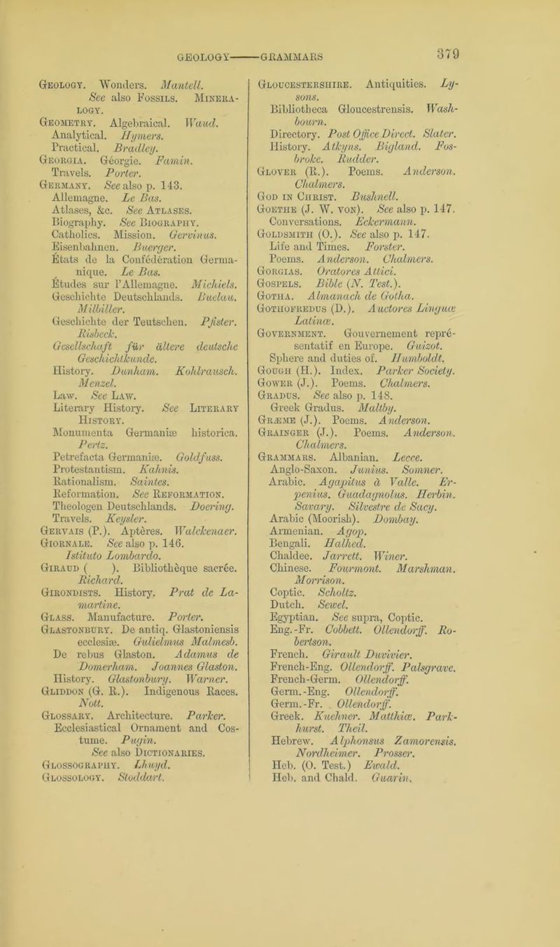 GEOLOGY- GRAMMARS Geology. Wonders. Mantell. Sec also Fossils. Minera- logy. Geometry. Algebraical. Wand. Analytical. Jlyniers. Practical. Bradley. Georgia. Georgie. Fannin. Travels. Porter. Germany. <Seealsop. 143. Allemagne. Le Bas. Atlases, &c. See Atlases. Biography. Sec Biography. Catholics. Mission. Gervinus. Eisenbahnen. Buerger. Etats de la Confederation Germa- uique. Le Bas. Etudes sur l’AHemagne. Micliiels. Geschiclite Deutschlands. Sudan. Milbiller. Geschiclite der Teutscheu. Pfister. Risbeck. Gesellschaft fii,r dlterc deulschc Geschichlkunde. History. Dunham. Kohlrausch. Memel. Law. See Law. Literary History. Sec Literary History. Monumenta Germanise histoiica. Pertz. Petrefacta Germanise. Goldfuss. Protestantism. Kahnis. Rationalism. Saintes. Reformation. See Reformation. Theologen Deutschlands. Docring. Travels. Kcyslcr. Gervais (P.). Apteres. Walckenaer. Giornale. See also p. 146. Istituto Lombardo. Giraud ( ). Bibliotheque sacrce. Richard. Girondists. History. Prat de La- martine. Glass. Manufacture. Porter. Glastonbury. De antiq. Glastoniensis ecclesise. GvMelmus Malmesb. De rebus Glaston. Adamus de Domerham. Joannes Glaston. History. Glastonbury. Warner. Gliddon (G. It.). Indigenous Races. Nott. Glossary. Architecture. Parker. Ecclesiastical Ornament and Cos- tume. Pugin. See also Dictionaries. Glossography. Lhuyd. Glossology. Stoddart. Gloucestershire. Antiquities. Ly- sons. Bibliotheca Gloucestrensis. Wash- bourn. Directory. Post Office Direct. Slatei\ History. A thy ns. Bigland. Fos- broke. Rudder. Glover (R.). Poems. Anderson. Chalmers. God in Christ. Bushnell. Goethe (J. W. von). See also p. 147. Conversations. Eckermann. Goldsmith (0.). See also p. 147. Life and Times. Forster. Poems. Anderson. Chalmers. Gorgias. Oratores Attid. Gospels. Bible (N. Test.). Gotha. Almanach de Gotha. Gotuofredus (D.). Auctores Linguce Latince. Government. Gouvernement repre- sentatif en Europe. Guizot. Sphere and duties of. Humboldt. Gough (H.). Index. Parker Society. Gower (J.). Poems. Chalmers. Gradus. See also p. 148. Greek Gradus. Maltby. Gr.-eme (J.). Poems. Anderson. Grainger (J.). Poems. Anderson. Chalmers. Grammars. Albanian. Lecce. Anglo-Saxon. Junius. Somner. Arabic. Agapitus it Valle. Er- penius. Guadagnolus. Herbin. Savary. Silvestre de Sacy. Arabic (Moorish). Bombay. Armenian. Agop. Bengali. Halhed. Chaldee. Jarrctt. Winer. Chinese. Fourmont. Marshman. Morrison. Coptic. Scholtz. Dutch. Sewel. Egyptian. See supra, Coptic. Eng.-Fr. Cobbett. Ollendorff. Ro- bertson. French. Girault Duvivier. French-Eng. Ollendorff. Palsgrave. French-Germ. Ollendorff. Genu. -Eng. Ollendorff. Germ.-Fr. Ollendorff. Greek. Kuehner. Matthias. Park- hurst. Theil. Hebrew. Alphonsus Zamorensis. Nordheimcr. Prosser. Heb. (0. Test.) Eivald. Heb. and Chald. Cumin.