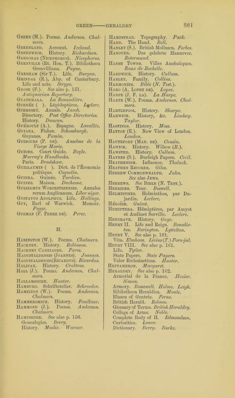 Green (M.). Poems. Anderson. Chal- mers. Greenland. Account. Iceland. Greenwich. History. Richardson. Gregoras (Nicepiiorus). Nicephoros. Grenville (Rt. Hon. T.). Bibliotheca Grenvilliana. Payne. Gresham (Sir T.). Life. Burgon. Grindal (E.), Abp. of Canterbury. Life and acts. Slrype. Grose (F.). See also p. 151. A ntiquarian Repertory. Guatemala. La Renaudiere. Guenee ( ). Lepidopteres. Lqclerc. Guernsey. Annals. Jacob. Directory. Post Office Directories. History. Duncan. Gukroult (A.). Espagne. LavalUe. Guiana. Fishes. Schomburgk. Guyanes. Famin. Guibours (P. de). Anselme de la Vierge Marie. Guides. Court Guide. Boyle. Murray's Handbooks. Paris. Bradshaw. Guillaumin ( ). Diet, de l’Economic politique. Coquelin. Guinea. Guinee. Tardieu. Guines. Maison. Duchesne. Gulielmus Worcestriensis. Annales rerum Anglicanum. Liber niger. Gustavus Adolphus. Life. Hollings. Guy, Earl of Warwick. Memoir. Pegge. Guzman (F. Perez de). Perez. H. Habington (W.). Poems. Chalmers. Hackney. History. Robinson. Hackney Carriages. Fares. Hagustaldensis (Joannes). Joannes. Haoustaldensis(Ricardus). Ricardus. Halifax. History. Crabtree. Hall (J.). Poems. Anderson. Chal- mers. IIallamshire. Hunter. Hamburg. Schriftsteller. Schroeder. Hamilton (W.). Poems. Anderson. Chalmers. Hammersmith. History. Faulkner. Hammond (J.). Poems. Anderson. Chalmers. Hampshire. Sec also p. 156. Genealogies. Berry. History. Mudic. Warner. Hampstead. Topography. Park. Hand. The Hand. Bell. Hanley (S.). British Mollusca. Forbes. Hanover. Das gelehrte Hannover. Rotermund. Hanse Towns. Villes Anseatiques. Roux de Rochelle. Hardwick. History. Cullum. Harley. Family. Collins. Harmonies. Bible {N. Test.). Haro (A. Lopez de). Lopez. Harpe (J. F. la). La JIarpe. Harte (W.). Poems. Anderson. Chal- mers. Hartlepool. History. Sharpe. Harwich. History, &c. Lindsey. Taylor. Hastings. History. Moss. Hatton (E.). New View of London. London. Hautefort (Mad. de). Cousin. Hawick. History. Wilson (R.). Hawsted. History. Cullum. Haynes (S.). Burleigh Papers. Cecil. Heathenism. Influence. Tholuck. Heathen Records. Giles. Hebrew Commonwealth. Jahn. See also Jews. Hebrews. See Bible (N. Test.). Hebrides. Tour. Boswell. Helminthes. Helminthes, par Du- jardin. Leclerc. Heloise. Guizot. Hemiptera. Hemipteres, par Amyot et Audinet Serville. Leclerc. Hengrave. History. Gage. Henry II. Life and Reign. Bcncdic- tus. Berington. Lyttelton. Henry V. See also p. 161. Vita. Elmham. Lirius(T.) Foro-jul. Henry VIII. See also p. 161. Life. Tytlcr. State Papers. Stale Papers. Valor Ecclesiasticus. Hunter. IIeptameron. Margaret. Heraldry. See also p. 162. Armorial de la France. Hozier. Simon. Armory. Bosseieell. Holme. Leigh. Bibliotheca Heraldica. Moule. Blazon of Gentrie. Feme. British Herald. Robson. Glossary of Terms. British Heraldry. College of Arms. Noble. Complete Body of H. Edmondson. Curiosities. Lower. Dictionary. Berry. Burke.