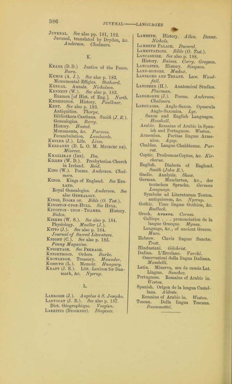 JUVENAL— Juvenal. See also pp. 181, 182. Juvenal, translated by Dryden, &c. Anderson. Chalmers. K. Keane (D.D.) Justice of the Peace. Burn. Kempe (A. J.). See also p. 183. r Monumental Effigies. Stothard. Kendal. Annals. Nicholson. Kennett (W.). See also p. 183. Examen [of Hist, of Eng.]. North Kensington. History. Faulkner. Kent. See also p. 183. Antiquities. Thorpe. Bibliotheca Cantiana. Smith (J. R.). Genealogies. Berry. History. Hasted. Monuments, &c. Parsons. Perambulation. Lambarde. Kepler (J.). Life. Lives. Kerdanet (D. L. 0. M. Miorcec de). Miorcec. Khallikan (Ien). Ibn. Killen (W. D.). Presbyterian Church in Ireland. Reid. King (W.). Poems. Anderson. Chal- mers. Kings. Kings of England. See Eng- land. Royal Genealogies. Anderson. See also Genealogy. Kings, Books of. Bible (0. Test.). Kingston-upon-Hull. See Hull. Kingston - upon - Thames. History. Biden. Kirkes (W. S.). See also p. 184. Physiology. Mueller (J.). Kitto (J.). See also p. 184. Journal of Sacred Literature. Knight (C.). See also p. 185. Penny Magazine. Knightage. See Peerage. Knighthood. Orders. Burke. Knowledge. Treasury. Maunder. Kossuth (L.). Memoir. Hungary. Kraft (J. E.). Litt.-Lexicon for Dan- mark, &c. Nyerup. L. Labrosse (J.). Angelas a S. Joseph). Ladvocat (J. B.). See also p. 187. Diet. Geograph ique. Vosgien. Laertius (Diogenes). Diogenes. •LANGUAGES Lambeth. History. Allen. Dcnne. Nichols. Lambeth Palace. Ducarel. Lamentations. Bible (0. Test.). Lancashire. See also p. 188. History. Baines. Corry. Gregson. Lancaster. History. Simpson. Land-honors. Madox. Landlord and Tenant. Law. Wood- fall. Landseer (II.). Anatomical Studies. Flaxman. Langhorne (J.). Poems. Anderson. Chalmers. Languages. Anglo-Saxon. Opuscula Anglo-Saxonica. Lye. Saxon and English Languages. Henshall. Arabic. Remains of Arabic in Span- ish and Portuguese. Weston. Armenian. Puritas linguae Arme- nica?. Agop. Chaldee. Langue Chaldeenne. Par- rat. Coptic. ProdromusCoptus, &c. Kir- cher us. English. Dialects of England. Smith (John R.). Gaelic. Analysis. Shaw. German. Mundarten, &c., der teutschen Sprache. German Language. Symbolic ad Literaturam Teuton, antiquiorem, &c. Nyerup. Gothic. Usus lingme Gothic®, &c. Rudbeck. Greek. Artixra.. Coraes. Calliope . . . prononciation de la langue Grecque. Mynas. Language, &c., of ancient Greece. Mure. Hebrew. Clavis lingua? San eta?. Trott. Hindustani. Gilchrist. Italian. L'Ercolano. Varclii. Osservazioni della lingua Italiana. Mambelli. Latin. Minerva, seu de causis Lat. Lingua?. Sanchez. Portuguese. Remains of Arabic in. Weston. Spanish. Origen de la lengua Castel- lana. A Idrete. Remains of Arabic in. Weston. Tuscan. Della lingua Toscana. Buommatlei.