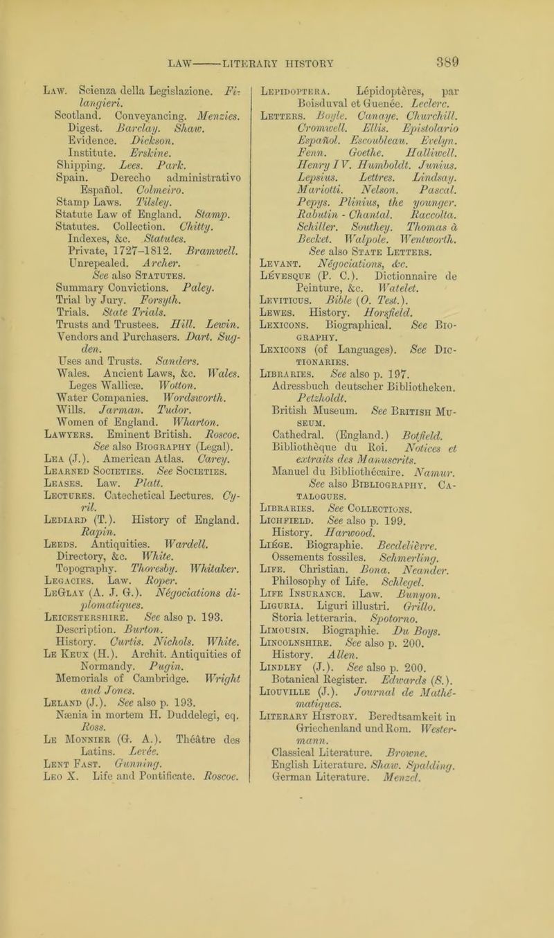 Law. Scienza della Legislazione. Fi- langieri. Scotland. Conveyancing. Menzies. Digest. Barclay. Shaw. Evidence. Dickson. Institute. Ershine. Shipping. Lees. Park. Spain. Dereclio administrativo Espafiol. Colmeiro. Stamp Laws. Tilsley. Statute Law of England. Stamp. Statutes. Collection. Chitty. Indexes, &c. Statutes. Private, 1727-1812. Bramwell. Unrepealed. Archer. See also Statutes. Summary Convictions. Paley. Trial by Jury. Forsyth. Trials. State Trials. Trusts and Trustees. Hill. Lewin. Vendors and Purchasers. Dart. Sug- den. Uses and Trusts. Sanders. Wales. Ancient Laws, &c. Wales. Leges Wallicse. Wot ton. Water Companies. Wordsworth. Wills. Jarman. Tudor. Women of England. Wharton. Lawyers. Eminent British. Roscoe. See also Biography (Legal). Lea (J.). American Atlas. Carey. Learned Societies. See Societies. Leases. Law. Platt. Lectures. Catechetical Lectures. Cy- ril. Lediard (T.). History of England. Rapin. Leeds. Antiquities. Wardell. Directory, &c. White. Topography. Thoresby. Whitaker. Legacies. Law. Roper. LkGlay (A. J. G. ). Negotiations di- plomat') ques. Leicestershire. Sec also p. 193. Description. Burton. History. Curtis. Nichols. White. Le Keux (H.). Archit. Antiquities of Normandy. Pugin. Memorials of Cambridge. Wright and Jones. Leland (J.). See also p. 193. Nmnia in mortem H. Duddelegi, eq. Ross. Le Monnier (G. A.). Theatre des Latins. Lex&e. Lent Fast. Gunning. Leo X. Life and Pontificate. Roscoe. Lepidoptera. Lepidopteres, par Boisduval et G uenec. Leclerc. Letters. Boyle. Cunaye. Churchill. Cromwell. Ellis. Epistolario Espafiol. Escoub/eau. Evelyn. Penn. Goethe. HaUiwell. Henry IV. Humboldt. Junius. Lepsius. Lettrcs. Dindsay. Mariotti. Nelson. Pascal. Pcpys. Plinius, the younger. Rabutin - Chantal. Raccolta. Schiller. Southey. Thomas a Bechet. Walpole. Wentworth. See also State Letters. Levant. Negotiations, tic. Levesque (P. C.). Dictionnaire de Peinture, kc. Watelet. Leviticus. Bible (0. Test.). Lewes. History. Horsfield. Lexicons. Biographical. See Bio- graphy. Lexicons (of Languages). See Dic- tionaries. Libraries. See also p. 197. Adressbuch deutscher Bibliotheken. Petzhohlt. British Museum. See British Mu- seum. Cathedral. (England.) Botfield. Bibliotheque du lloi. Notices et extraits des Manuscrits. Manuel du Bibliothecaire. Namur. Sec also Bibliography. Ca- talogues. Libraries. See Collections. Lichfield. See also p. 199. History. Harwood. Liege. Biographie. Becdeliexre. Ossements fossiles. Schmerling. Life. Christian. Bona. Neander. Philosophy of Life. Sch/cgel. Life Insurance. Law. Bunyon. Liguria. Liguri illustri. Grillo. Storia letteraria. Spotorno. Limousin. Biographie. Du Boys. Lincolnshire. See also p. 200. History. Allen. Lindley (J.). See also p. 200. Botanical Register. Edwards (8.). Liouville (J.). Journal de Mathe- matiques. Literary History. Beredtsamkeit in Griechenland und Rom. Wester- mann. Classical Literature. Browne. English Literature. Shaw. Spalding. German Literature. Menzel.