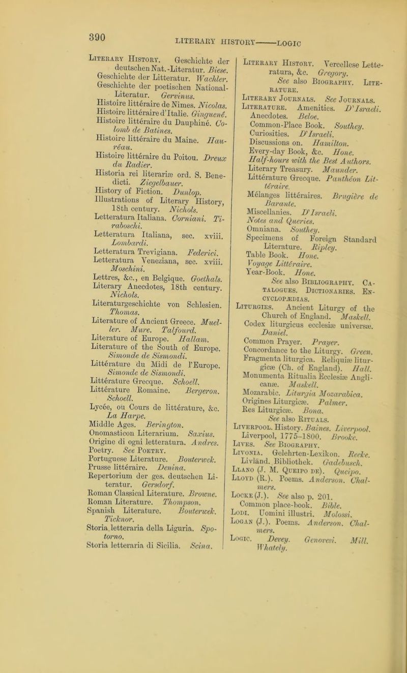 LITERARY HISTOIIY- -LOGIC Literary History. Gesehichte tier deutschen Nat. -Literatur. Biese. Gesehichte tier Litteratur. Wackier. Gesehichte tier poetischen National- Literatur. Gervinus. Histoire litt&raire de Nim.es. Nicolas. Histoire litteraired’Italie. Gtngucne. Histoire litteraire du Dau|)hine. 6ro lomb cle Ratines. Histoire litteraire du Maine. llau- reau. Ilistoiie litteraire du Poitou. Breux da Radier. Historia rei litei'aris ord. S. Bene- dicti. Ziegelbauer. History of Fiction. JDwnlop. Illustrations of Literary History, 18th century. Nichols. Letteratura Italiana. Covniani. Ti- raboschi. Letteratura Italiana, sec. xviii. Lombardi. Letteratura Trevigiana. Federici. Letteratura Veneziana, sec. xviii. Moschini. Lettres, &e„, en Belgique. Goethals. Literary Anecdotes, 18th century. Nichols. Literaturgeschiclite von Schlesien. Thomas. Literature of Ancient Greece. Muel- ler. Mure. Talfourd. Literature of Europe. Hallam. Literature of the South of Europe. Simonde de Sismondi. Literature du Midi de V Europe. Simonde de Sismondi. Litterature Grecque. Schoell. Litterature Itomaine. Bergeron. Schoell. Lycee, ou Cours de litterature, kc. La Harpe. Middle Ages. Berington. Onomasticon Literarium. Saxius. Origine di ogni letteratura. Andres. Poetry. See Poetry. Portuguese Literature. Bouterwck. Prusse litteraire. Benina. Repertorium der ges. deutschen Li- teratur. Gcrsdorf. Roman Classical Literature. Browne. Roman Literature. Thompson. Spanish Literature. B outcried'. Ticknor. Storia. letteraria della Liguria. Spo- torno. Storia letteraria di Sicilia. Scina. Literary History ratura, &c. '• Vercellese Lette- Grcgory. Biography'. Lite- See also RATURE. Literary Journals. See Journals. Literature. Amenities. B' Israeli. Anecdotes. Beloe. Common-Place Book. Southey. Curiosities. B’Israeli. Discussions on. Hamilton. Every-day Book, &e. Hone. Ilalf-hours with the Best A uthors. Literary Treasury. Maunder. Litterature Grecque. Pantheon Lit- Uraire. Melanges litteraires. Bruyidre de Barante. Miscellanies. B' Israeli. Notes and Queries. Omniana. Southey. Specimens of Foreign Standard Literature. Ripley. Table Book. Hone. Voyage Litt&ravre. Year-Book. Hone. See also Bibliography. Ca- talogues. Dictionaries. EN- CYCLOPAEDIAS. Liturgies. Ancient Liturgy of the Church of England. MaskeU. Codex liturgicus ecclesis universal. Banid. Common Prayer. Prayer. Concordance to the Liturgy. Green. Fragmenta liturgica. Reliquiae litur- gies (Ch. of England). Hall. Monumenta Ritualia Ecclesis Angli- cans. Maskell. Mozarabic. Liturgia Mozarabica. Grigines Liturgies. Palmer. Res Liturgies. Bona. See also Rituals. Liverpool. History. Baines. Liverpool. Liverpool, 1775-1800. Brooke. Lives. See Biography. Livonia. Gelehrten-Lexikon. Rccke. Livliind. Bibliotbek. Gadcbusch. Llano (.1. M. Queipo de). Queipo. Lloyd (It.). Poems. Anderson. Chal- mers. Locke (J.). See also p. 201. Common place-book. Bible. Lodi. Uomini illustri. Molossi. Logan (J.). Poems. Anderson. Chal- mers. Logic. Bevcy. Gcnoresi. Whately. Mill.