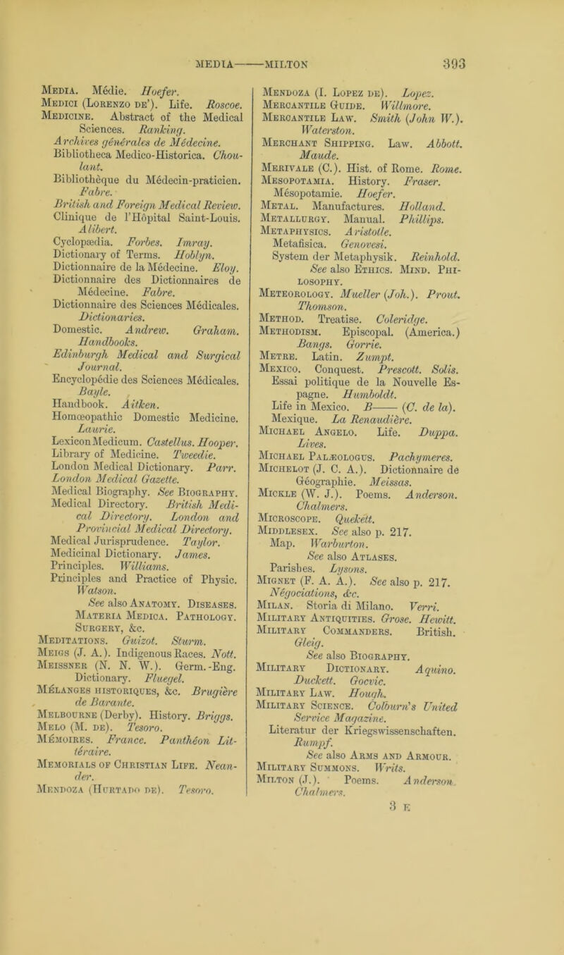 Media. Medie. Hoefer. Medici (Lorenzo de’). Life. Roscoe. Medicine. Abstract of the Medical Sciences. Ranking. Archives genArales de Medecine. Bibliotheca Medico-Historica. Chou- lant. Bibliotheque du Medecin-praticien. Fabre. British and Foreign Medical Review. Clinique de l’Hopital Saint-Louis. Alibert. Cyclopaedia. Forbes. Imray. Dictionary of Terms. Iloblyn. Dictionnaire de la Medecine. Floy. Dictionnaire des Dictionnaires de Medecine. Fabre. Dictionnaire des Sciences Medicales. Dictionaries. Domestic. Andrew. Graham. Handbooks. Edinburgh Medical and Surgical Journal. Encyclopedic des Sciences Medicales. Bayle. Handbook. AitJcen. Homceopathic Domestic Medicine. Laurie. Lexicon Medicum. Castellus. Hooper. Library of Medicine. Tweedie. London Medical Dictionary. Parr. London Medical Gazette. Medical Biography. See Biography. Medical Directory. British Medi- cal Directory. London and Provincial Medical Directory. Medical Jurisprudence. Taylor. Medicinal Dictionary. James. Principles. Williams. Principles and Practice of Physic. Watson. See also Anatomy. Diseases. Materia Medica. Pathology. Surgery, &c. Meditations. Guizot. Sturm. Meigs (J. A.). Indigenous Races. Nott. Meissner (N. N. W.). Germ.-Eng. Dictionary. Fluegel. Melanges historiques, &c. Brugiere de Baranlc. Melbourne (Derby). History. Briggs. Melo (M. de). Tesoro. Memoires. France. Pantheon Lit- tSraire. Memorials of Christian Life. Nean- der. Mi 3NDOZA (Hurtado de). Tesoro. Mendoza (I. Lopez de). Lopez. Mercantile Guide. Willmore. Mercantile Law. Smith (John IP.). Waterston. Merchant Shipping. Law. Abbott. Maude. Merivale (C.). Hist, of Rome. Rome. Mesopotamia. History. Fraser. Mesopotamie. Hoefer. Metal. Manufactures. Holland. Metallurgy. Manual. Phillips. Metaphysics. Aristotle. Metafisica. Genovesi. System der Metaphysik. Reinhold. See also Ethics. Mind. Phi- losophy. Meteorology. Mueller (Joh.). Prout. Thomson. Method. Treatise. Coleridge. Methodism. Episcopal. (America.) Bangs. Gorrie. Metre. Latin. Zumpt. Mexico. Conquest. Prescott. Solis. Essai politique de la Nouvelle Es- pagne. Humboldt. Life in Mexico. B (C. de la). Mexique. La Renaudidre. Michael Angelo. Life. Duppa. Lives. Michael Pal.eologus. Pachymeres. Miciielot (J. C. A.). Dictionnaire de Geographic. Meissas. Mickle (W. J.). Poems. Anderson. Chalmers. Microscope. Quekelt. Middlesex. See also p. 217. Map. Warburton. See also Atlases. Parishes. Dysons. Mignet (F. A. A.). See also p. 217. Negotiations, Ac. Milan. Storia di Milano. Verri. Military Antiquities. Grose. Hewitt. Military Commanders. British. Gleig. See also Biography. Military Dictionary. Aquino. Duckett. Gocvic. Military Law. Houc/h. Military Science. Colburn's United Service Magazine. Literatur der Kriegswissenschaften. Rumpf. See also Arms and Armour. Military Summons. Writs. Milton (J.). ' Poems. Anderson Chalmers. 3 K