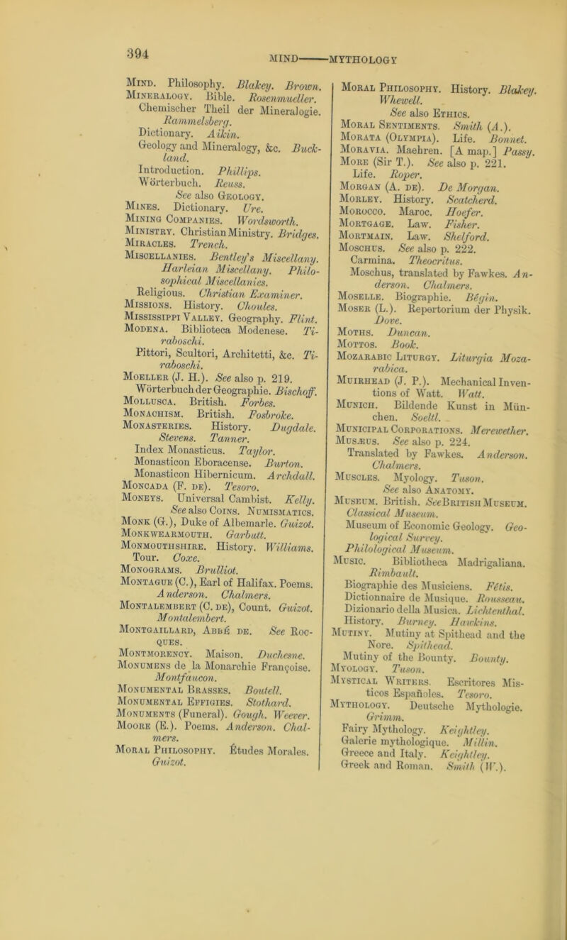 MIND •MYTHOLOGY Mind. Philosophy. Blakey. Brown. Mineralogy, Bible. Rosenmucller. Chemischer Theil der Mineralogie. Rammelsberg. Dictionary. Aikin. Geology and Mineralogy, &c. Buck- land. I ntrod uction. Phillips. Worterbuch. Ilcuss. See also Geology. Mines. Dictionary. Ure. Mining Companies. Wordsworth. Ministry. Christian Ministry. Bridges. Miracles. Trench. Miscellanies. Bentley's Miscellany. Harleian Miscellany. Philo- sophical Miscellanies. Religious. Christian Examiner. Missions. History. Choules. Mississippi Valley. Geography. Flint. Modena. Biblioteca Modenese. Ti- raboschi. Pittori, Scultori, Architetti, &c. Ti- raboschi. Moeller (J. H.). See also p. 219. Wdrterbuch der Geographic. Bischoff. Mollusca. British. Forbes. Monaciiism. British. Fosbroke. Monasteries. History. Ditgdale. Stevens. Tanner. Index Monasticus. Taylor. Monasticon Eboracense. Burton. Monasticon Hibernicum. Archdall. Moncada (F. de). Tesoro. Moneys. Universal Cambist. Kelly. See also Coins. Numismatics. Monk (G.), Duke of Albemarle. Guizot. Monkwearmouth. Garbutt. Monmouthshire. History. Williams. Tour. Coxe. Monograms. Brulliot. Montague (C.), Earl of Halifax. Poems. Anderson. Chalmers. Montalembert (C. de), Count. Guizot. M ontalembert. Montgaillard, Abbe de. See Roc- ques. Montmorency. Maison. Duchesne. Monumens de la Monarchic Framboise. Montfaucon. Monumental Brasses. Bowtell. Monumental Effigies. Stotlmrd. Monuments (Funeral). Gough. Weever. Moore (E.). Poems. Anderson. Chal- mers. Moral Philosophy. Etudes Morales. Guizot. Moral Philosophy. History. Blakey. Whewell. See also Ethics. Moral Sentiments. Smith {A.). Morata (Olympia). Life. Bonnet. Moravia. Maehren. [A map.] Passy. More (Sir T.). See also p. 221. Life. Roper. Morgan (A. de). De Morgan. Morley. History. Scatcherd. Morocco. Maroc. Hoefer. Mortgage. Law. Fisher. Mortmain. Law. Shelford. Moschus. See also p. 222. Carmina. Theocritus. Moschus, translated by Fawkes. A n- derson. Chalmers. Moselle. Biographie. Bigin. Moser (L.). Repertorium der Physik. Dove. Moths. Duncan. Mottos. Book. Mozarabic Liturgy. Liturgia Moza- rabiea. Muiriiead (J. P.). Mechanical Inven- tions of Watt. Watt. Munich. Bildende Kuust in Mun- chen. Soeltl. Municipal Corporations. Merewether. Mcs.eus. See also p. 224. Translated by Fawkes. Anderson. Chalmers. Muscles. Myology. Tuson. See also Anatomy. Museum. British. SVcBritisii Museum. Classical Museum. Museum of Economic Geology. Geo- logical Survey. Philological Museum. Music. Bibliotheca Madrigaliana. Rimbault. Biographie des Musiciens. Fetis. Dictionnaire de Musique. Rousseau. Biziouario della Musica. Lichtenthal. History. Burney. Hawkins. Mutiny.^ Mutiny at Spithead and the Nore. Spithead. Mutiny of the Bounty. Bounty. Myology. Tuson. Mystical Writers. Escritores Mis- ticos Espaiioles. Tesoro. Mythology. Deutsche Mythologie. Grimm. Fairy Mythology. Keightley. Galerie mytliologique. ' MiUin. Greece and Italy. Keightley. Greek and Roman. Smith (IP.).