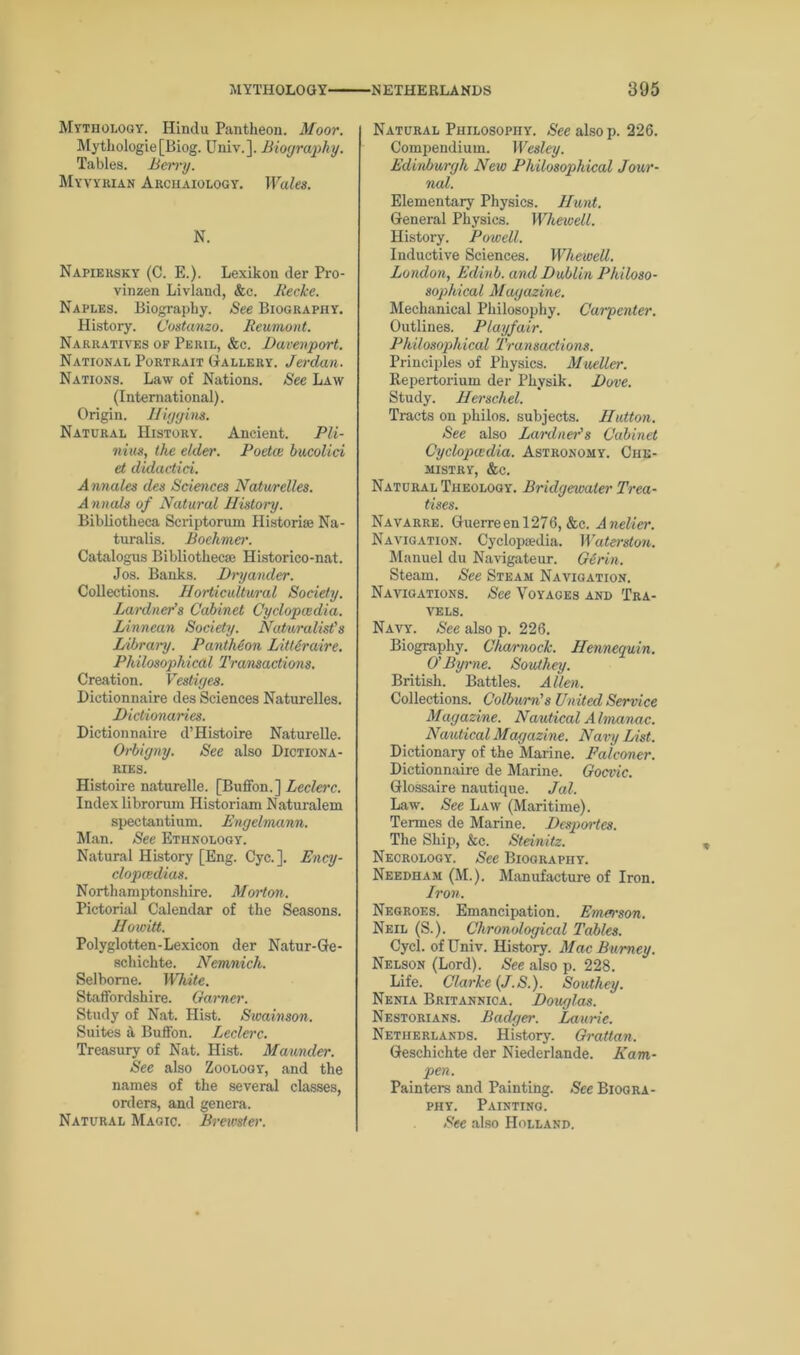 Mythology. Hindu Pantheon. Moor. Mythologie[Biog. Univ.]. Biography. Tables. Ben’y. Myvykian Archaiology. Wales. N. Napiersky (C. E.). Lexikon der Pro- vinzen Livland, &c. Recke. Naples. Biography. See Biography. History. Costanzo. Reumont. Narratives of Peril, &c. Davenport. National Portrait Gallery. Jerdan. Nations. Law of Nations. See Law (International). Origin. Iliggins. Natural History. Ancient. Pli- nius, the elder. Poetce bucolici et didactid. Annales des Sciences Natwrelles. Annals of Natural History. Bibliotheca Scriptorum Historic Na- turalis. Boehmer. Catalogus Bibliothecae Historico-nat. Jos. Banks. Dinjander. Collections. Horticultural Society. Lardner’s Cabinet Cyclopaedia. Linnean Society. Naturalist's Library. PantMon Littiraire. Philosophical Transactions. Creation. Vestiges. Dictionnaire des Sciences Naturelles. Dictionaries. Dictionnaire d’Histoire Naturelle. Orbigny. See also Dictiona- ries. Histoire naturelle. [Buffon.] Leclerc. Index librorum Historiam Naturalem spectantium. Engelmann. Man. See Ethnology. Natural History [Eng. Cyc.]. Ency- clopedias. Northamptonshire. Morton. Pictorial Calendar of the Seasons. Howitt. Polyglotten-Lexicon der Natur-Ge- schichte. Nemnich. Selborne. White. Staffordshire. Garner. Study of Nat. Hist. Swainson. Suites h Buffon. Leclerc. Treasury of Nat. Hist. Maunder. See also Zoology, and the names of the several classes, orders, and genera. Natural Magic. Brmster. Natural Philosophy. See also p. 226. Compendium. Wesley. Edinburgh New Philosophical Jour- nal. Elementary Physics. Hunt. General Physics. Whewell. History. Powell. Inductive Sciences. Whewell. London, Edinb. and Dublin Philoso- sophical Magazine. Mechanical Philosophy. Carpenter. Outlines. Playfair. Philosophical Transactions. Principles of Physics. Mueller. Repertorium der Physik. Dove. Study. Herschel. Tracts on philos. subjects. Hutton. See also Lardner's Cabinet Cyclopaedia. Astronomy. Che- mistry, &c. Natural Theology. Bridgewater Trea- tises. Navarre. Guerreenl276, &c. Anelier. Navigation. Cyclopaedia. Waterston. Manuel du Navigateur. Girin. Steam. See Steam Navigation. Navigations. See Voyages and Tra- vels. Navy. See also p. 226. Biography. Charnock. Hennequin. O' Byrne. Southey. British. Battles. Allen. Collections. Colburn’s United Service Magazine. Nautical Almanac. Nautical Magazine. Navy List. Dictionary of the Marine. Falconer. Dictionnaire de Marine. Gocvic. Glossaire nautique. Jal. Law. See Law (Maritime). Termes de Marine. Desportes. The Ship, &c. Steinitz. Necrology. See Biography. Needham (M.). Manufacture of Iron. Iron. Negroes. Emancipation. Emen-son. Neil (S.). Chronological Tables. Cycl. of Univ. History. Mac Burney. Nelson (Lord). See also p. 228. Life. Clarke (J.S.). Southey. Nenia Britannica. Douglas. Nestorians. Badcger. Laurie. Netherlands. History. Grattan. Geschichte der Niederlande. Kam- pen. Painters and Painting. See Biogra- phy. Painting. See also Holland.