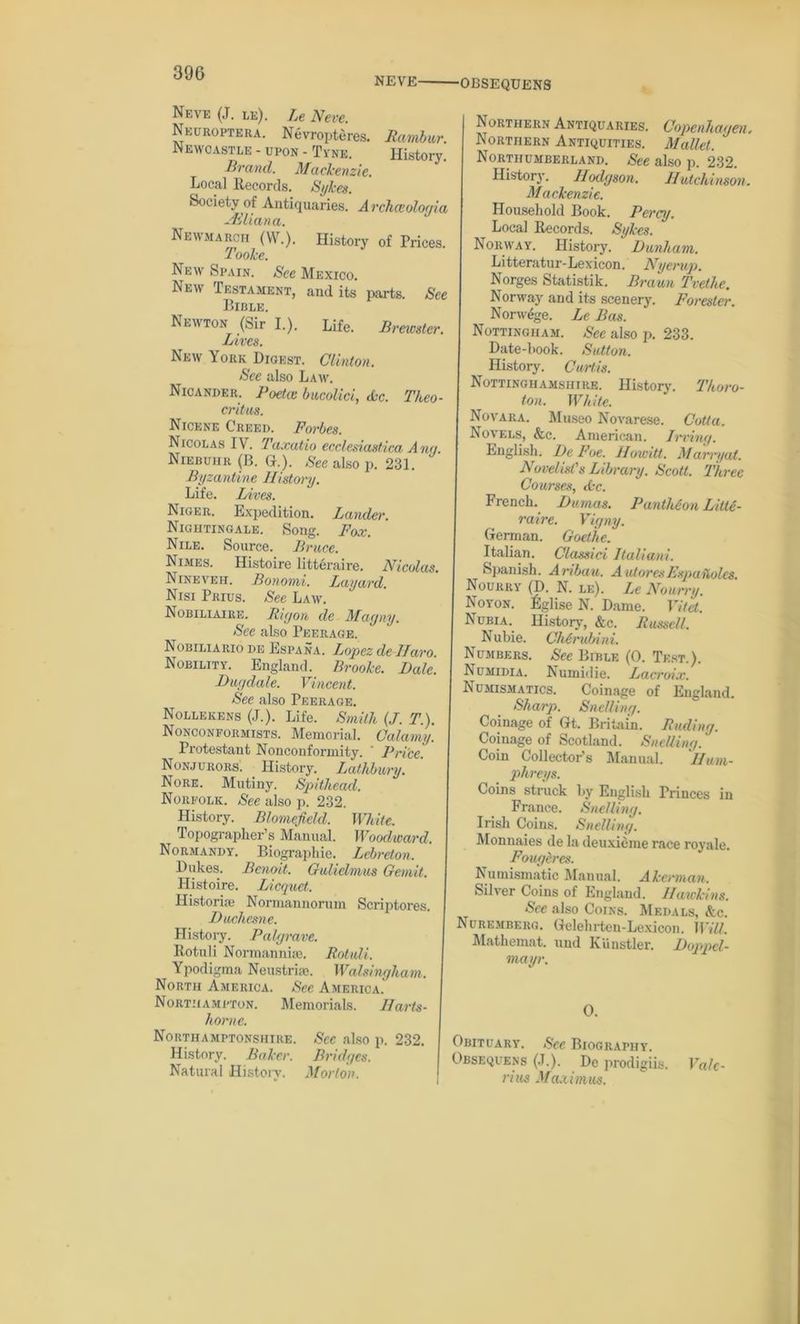 NEVE OBSEQUENS Neve (J. le). Le Neve. Neuroptera. Nevropteres. Rambur. NEWOASTLE - UPON - Tyne. History. Brand. Mackenzie. Local Records. Sykes. Society of Antiquaries. Archceologia Ailiana. Newmarch (W.). History of Prices. Todke. New Spain. See Mexico. New Testament, and its parts. See Bible. Newton (Sir I.). Life. Brewster. Lives. New York Digest. Clinton. See also Law. Nicander. Poekc bucolici, dec. Theo- critus. Nicene Creed. Forbes. Nicolas IV. Taxatio ecclesiastica Any Niebuhr (B. G.). See also p. 231. Byzantine History. Life. Lives. Niger. Expedition. Lander. Nightingale. Song. Fox. Nile. Source. Bruce. Nimes. Histoire litteraire. Nicolas Nineveh. Bonomi. Layard. Nisi Prius. See Law. Nobiliaire. Rigon de Mayny. See also Peerage. Nobiliario de Espana. Lopez de Haro. Nobility. England. Brooke. Dale. Dugdale. Vincent. See also Peerage. Nollekens (J.). Life. Smith (J. T.). Nonconformists. Memorial. Calamy. Protestant Nonconformity. Pri'ce. Nonjurors. History. Lathbury. Nore. Mutiny. Spithead. Norfolk. See also p. 232. History. Blomefield. White. Topographer’s Manual. Woodward. Normandy. Biographie. Lebreton. Dukes. Benoit. Guliclmus Gemit. Histoire. Licquct. Historian Normannorum Scriptores. Duchesne. History. Pair/rave. Rotuli Normannue. Rotuli. Ypodigma Neustrise. Walsingham. North America. See America.' Northampton. Memorials. Harts- home. Northamptonshire. Sec also p. 232. History. Baker. Bridges. Natural History. Morton. Northern Antiquaries. Copenhagen. Northern Antiquities. Mallet. Northumberland. See also p. 232. History. Hodgson. Hutchinson. Mackenzie. Household Book. Perry. Local Records. Sykes. Norway. History. ' Dunham. L itteratur- Lexicon. Nyerup. Norges Statistik. Braun Tvethe. Norway and its scenery. Forester. Norwege. Le Bas. Nottingham. Sec also p. 233. Date-hook. Sutton. History. Curtis. Nottinghamshire. History. Thoro- ton. White. Novara. Museo Novarese. Cotta. Novels, &c. American. Irving. English. De Foe. Howitt. Marryat. Novelist's Library. Scott. Three Courses, cfec. French. Dumas. Panthbon Litte- raire. Vigny. German. Goethe. Italian. Classici Italian!. Spanish. Aribau. AutoresEsputtolcs Nourry (D. N. le). Le Nourry. No yon. Eglise N. Dame. Vitet. Nubia. History, &c. Russell. Nubie. Chbrubini. Numbers. See Bible (0. Test.). Numidia. Numidie. Lacroix. Numismatics. Coinage of England. Sharp. Swelling. Coinage of Gt. Britain. Fading. Coinage of Scotland. Swelling. Coin Collector's Manual. Hum- phreys. Coins struck by English Princes in France. Swelling. Irish Coins. Snelling. Monnaies de la deuxieme race royale. Fougeres. Numismatic Manual. Akerman. Silver Coins of England. Hawkins. See also Coins. Medals, &c. Nuremberg. Gelehrten-Lexicon. Will. Matheinat. und Kiinstler. Doppcl- mayr. 0. Obituary. See Biography. Obsequens (.1.). Do prodigiis. Va/c- j rius Maximus.