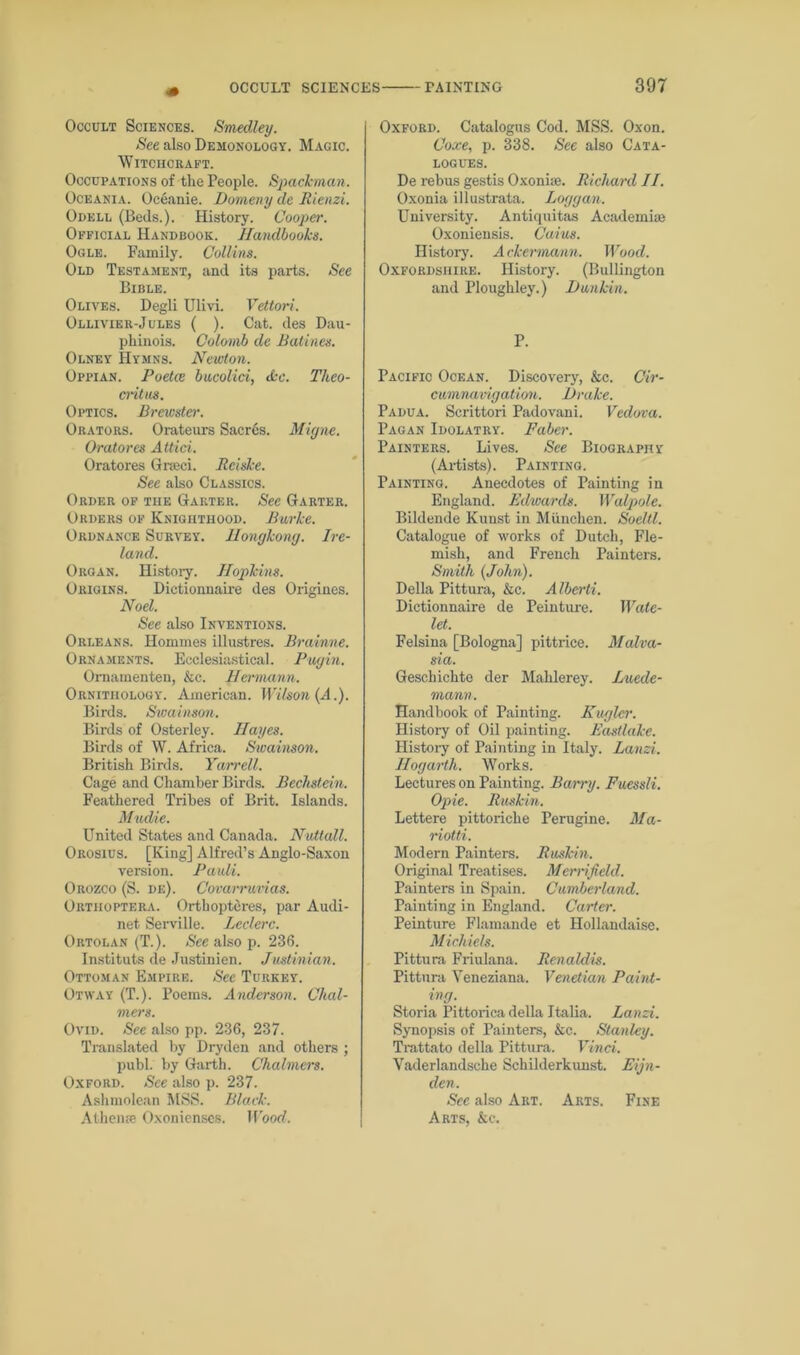 Occult Sciences. Smedley. See also Demonology. Magic. Witchcraft. Occupations of the People. Spademan. Oceania. Oceanie. Domeny cle Rienzi. Odell (Beds.). History. Cooper. Official Handbook. Handbooks. Ogle. Family. Collins. Old Testament, and its parts. See Bible. Olives. Degli Ulivi. Vettori. Ollivier-Jules ( ). Cat. des Dau- phinois. Colomb de Ratines. Olney Hymns. Newton. Oppian. Poetce bucolici, dec. Theo- critus. Optics. Brewster. Orators. Orateurs Sacres. Migne. Oratores Attici. Oratores Grseci. Rciske. See also Classics. Order of the Garter. See Garter. Orders of Knighthood. Burke. Ordnance Survey. Hongkong. Ire- land. Organ. History. Hopkins. Origins. Dictionnaire des Origines. Noel. See also Inventions. Orleans. Hommes illustres. Brainne. Ornaments. Ecclesiastical. Pugin. Omamenten, &c. Hermann. Ornithology. American. Wilson (A.). Birds. Swainson. Birds of Osterley. Hayes. Birds of W. Africa. Swainson. British Birds. Yarrell. Cage and Chamber Birds. Pechstein. Feathered Tribes of Brit. Islands. Mudie. United States and Canada. Nutlall. Orosius. [King] Alfred’s Anglo-Saxon version. Pauli. Orozco (S. de). Covarruvias. Ortiioptera. Ortbopteres, par Audi- net Serville. Leclcrc. Ortolan (T.). See also p. 236. Instituts de Justinien. Justinian. Ottoman Empire. See Turkey. Otway (T.). Poems. Anderson. Chal- mers. Ovid. See also pp. 236, 237. Translated by Dryden and others ; publ. by Garth. Chalmers. Oxford. See also p. 237. Ashmolean MSS. Black. A theme Oxonienses. Wood. Oxford. Catalogus Cod. MSS. Oxon. Coxe, p. 338. See also Cata- logues. De rebus gestis Oxonise. Richard II. Oxonia illustrata. Loggan. University. Antiquitas Academia) Oxoniensis. Cuius. History. Ackermann. Wood. Oxfordshire. History. (Bullington and Ploughley.) I)unkin. P. Pacific Ocean. Discovery, &c. Cir- cumnavigation. Brake. Padua. Scrittori Padovani. Vedova. Pagan Idolatry. Faber. Painters. Lives. See Biography (Artists). Painting. Painting. Anecdotes of Painting in England. Edwards. Walpole. Bildende Kunst in Miinchen. Soeltl. Catalogue of works of Dutch, Fle- mish, and French Painters. Smith {John). Della Pittura, &c. Alberti. Dictionnaire de Peinture. Wale- let. Felsina [Bologna] pittrice. Malva- sia. Gescliichte der Mahlerey. Luede- mann. Handbook of Painting. Kuglcr. History of Oil painting. Eastlake. History of Painting in Italy. Lanzi. Hogarth. Works. Lectures on Painting. Barry. Fuessli. Opie. Ruslan. Lettere pittoriche Perugine. Ma- riotti. Modern Painters. Ruskin. Original Treatises. Merrifield. Painters in Spain. Cumberland. Painting in England. Carter. Peinture Flamande et Hollandaise. Michiels. Pittura Friulana. Renaldis. Pittura Veneziana. Venetian Paint- ing. Storia Pittorica della Italia. Lanzi. Synopsis of Painters, &c. Stanley. Trattato della Pittura. Vinci. Yaderlandsche Schilderkunst. Eijn- den. See also Art. Arts. Fine Arts, &c.