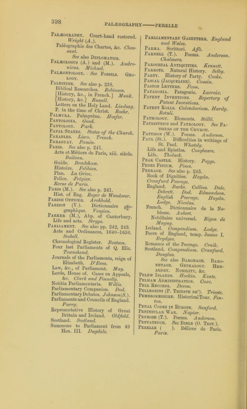308 PALEOGRAPHY PERELLE Palaeography. Coui-t-haml restored. Wright (A.). Paleographie des Chartes, &c. Clias- sunt. See also Diplomatics. Pal.eologus (A.) and (M.). 'Andro- nicus. Michael. Paleontology. See Fossils. Geo- logy. Palestine. See also p. 238. Biblical Researches. Robinson. [History, &c., in French.] Manic. [History, &c.] Russell. Letters on the Holy Land. Lindsay. P. in the tune of Christ. Roehr. Palmyra. Palmyrene, lloefer Pantologia. Good. Pantology. Park. Papal States. States of the Church Parables. Lisco. Trench. Paraguay. Famin. Paris. See also p. 241. Arts et Metiers de Paris, xiii. siecle. Soileau. Guide. Bradshaw. Histoire. Felibien. Plan. La Grice. Police. Fregier. Revue de Paris. Paris (M.). See also p. 241. Hist, of Eng. Roger de Wendovcr. Parish Officer. Archbold. Parisot (V.). Dictionnaire g4o- graphique. Vosgien. Parker (M.), Abp. of Canterbury. Life and acts. Stry ye. Parliament. See also pp. 242, 243. Acts and Ordinances, 1640-1658. Scobell. Chronological Register. Beatson. Four last Parliaments of Q. Eliz. Townshend. Journals of the Parliaments, reign of Elizabeth. I)’Fives. Law, &c., of Parliament. May. Lords, House of. Cases on Appeals, &c. Clark and Finnelly. Notitia Parliamentaria. Willis. Parliamentary Companion. Bod. Parliamentary Debates. Johnson(S.). Parliaments and Councils of England. Parry. Representative History of Great Britain and Ireland. Oldfield. Scotland. Scotland. Summons to Parliament from 49 Hen. III. Dugdale. Parliamentary Gazetteer. England and Wales. Parma. Scrittori. Affb. Parnell (T.). Poems. Anderson. Chalmers. Parochial Antiquities. Kennett. Parrots. Natural History. Selby. Party. History of Party. Cooke. Pascal (Jacqueline). Cousin. Paston Letters. Fenn. Patagonia. Patagonie. Lacroix. Patent Inventions. Reyei-tory of Patent Inventions. Patent Rolls. Calendarium. Hardy. Rotuli. Pathology. Elements. StilU. Patristrics and Patrology. See Fa- thers of the Church. Pattison (W.). Poems. Anderson. Paul (St.). Difficulties in writings of St. Paul. Whately. Life and Epistles. Conybeare. Life. Tholuck. Peak Castle. History. Pcgge. Pedes Finium. Fines. Peerage. See also p. 245. Book of Dignities. Haydn. Crawfurd Peerage. England. Burke. Collins. Bale. Debrett. Bod. Edmondson. English Peerage. Haydn. Lodge. Nicolas. French. Dictionnaire de la No- blesse. A ubert. Nobiliaire universel. Rigon de Magny. Ireland. Comyendium. Lodge. Peers of England, temp. James I. Brydges. Romance of the Peerage. Craik. Scotland. Comyendium. Crawfurd. Douglas. See also Baronage. Baro- netage. Genealogy. Her- aldry. Nobility, &c. Pelew Islands. Hockin. Kcate. Pelham Administration. Coxe. Pell Records. Devon. Pellegrini (P. Trieste de’). Trieste. Pembrokeshire. Historical Tour. Fen - ton. Penal Codes in Europe. Sanford. Peninsular War. Nayier. Penrose (T.). Poems. Anderson. Pentateuch. See Bible (0. Test.). Perelle ( ). Delices de Paris. Paris.