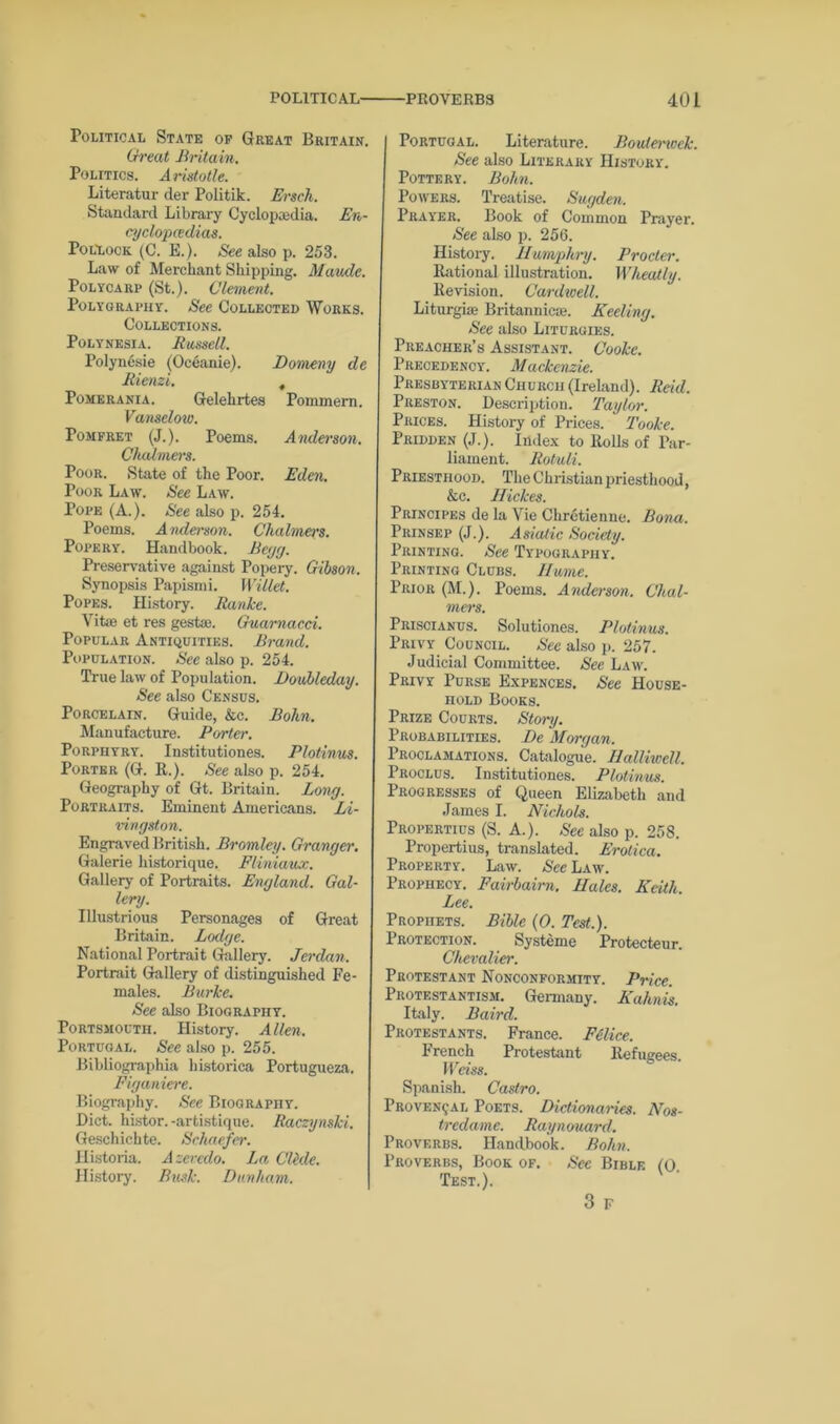 Political State of Great Britain. Great Britain, Politics. Aristotle. Literatur der Politik. Erscli. Standard Library Cyclopaedia. En- cyclopedias. Pollock (C. E.). See also p. 253. Law of Merchant Shipping. Maude. Polycarp (St.). Clement. Polygraphy. See Collected Works. Collections. Polynesia. Bussell. Polynesie (Oceanie). Domeny de Bienzi. t Pomerania. Gelehrtes Pommern. Vanselow. Pomfret (J.). Poems. Anderson. Chalmers. Poor. State of the Poor. Eden. Poor Law. See Law. Pope (A.). See also p. 254. Poems. Anderson. Chahuers. Popery. Handbook. Beijrj. Preservative against Popery. Gibson. Synopsis Papismi. Willet. Popes. History. Ranke. Vitae et res gestae. Guarnacci. Popular Antiquities. Brand. Population. See also p. 254. True law of Population. Doubleday. See also Census. Porcelain. Guide, &c. Bohn. Manufacture. Porter. Porphyry. Institutiones. Plotinus. Porter (G. R.). See also p. 254. Geography of Gt. Britain. Long. Portraits. Eminent Americans. Li- vingston. Engraved British. Bromley. Granger. Galerie liistorique. Fliniaux. Gallery of Portraits. England. Gal- lery. Illustrious Personages of Great Britain. Lodge. National Portrait Gallery. Jerdan. Portrait Gallery of distinguished Fe- males. Burke. See also Biography. Portsmouth. History. Allen. Portugal. See also p. 255. Bibliographia historica Portugueza. Figaniere. Biography. See Biography. Diet, histor. -artistique. Raczynski. Geschichte. Schaefer. Historia. A zeredo. La Clhle. History. Busk. Dunham. Portugal. Literature. Bouterwek. See also Literary History. Pottery. Bohn. Powers. Treatise. Sugden. Prayer. Book of Common Prayer. See also p. 256. History. Humphry. Procter. Rational illustration. Wheatly. Revision. Cardwell. Liturgise Britannic*. Keeling. See also Liturgies. Preacher’s Assistant. Cooke. Precedency. Mackenzie. Presbyterian Church (Ireland). Reid. Preston. Description. Taylor. Prices. History of Prices. ‘ Tooke. Pridden (J.). Index to Rods of Par- liament. Rotuli. Priesthood. The Christian priesthood, &c. Hickes. Principes de la Vie Chretienne. Bona. Prinsep (J.). Asiatic Society. Printing. See Typography. Printing Clubs. Iiume. Prior (M.). Poems. Anderson. Chal- mers. Priscianus. Solutiones. Plotinus. Privy Council. See also p. 257. Judicial Committee. See Law. Privy Purse Expences. See House- hold Books. Prize Courts. Story. Probabilities. De Morgan. Proclamations. Catalogue. Ilalliwell. Proclus. Institutiones. Plotinus. Progresses of Queen Elizabeth and James I. Nichols. Propertius (S. A.). See also p. 258. Propertius, translated. Erotica. Property. Law. See Law. Prophecy. Fairbairn. Hales. Keith. Lee. Prophets. Bible (0. Test.). Protection. Systeme Protecteur. Chevalier. Protestant Nonconformity. Price. Protestantism. Germany. Kahnis. Italy. Baird. Protestants. France. Felice. French Protestant Refugees. Weiss. Spanish. Castro. Provencal Poets. Dictionaries. Nos- tredame. Raynouard, Proverbs. Handbook. Bohn. Proverbs, Book of. Sec Bible (0. Test.). 3 F