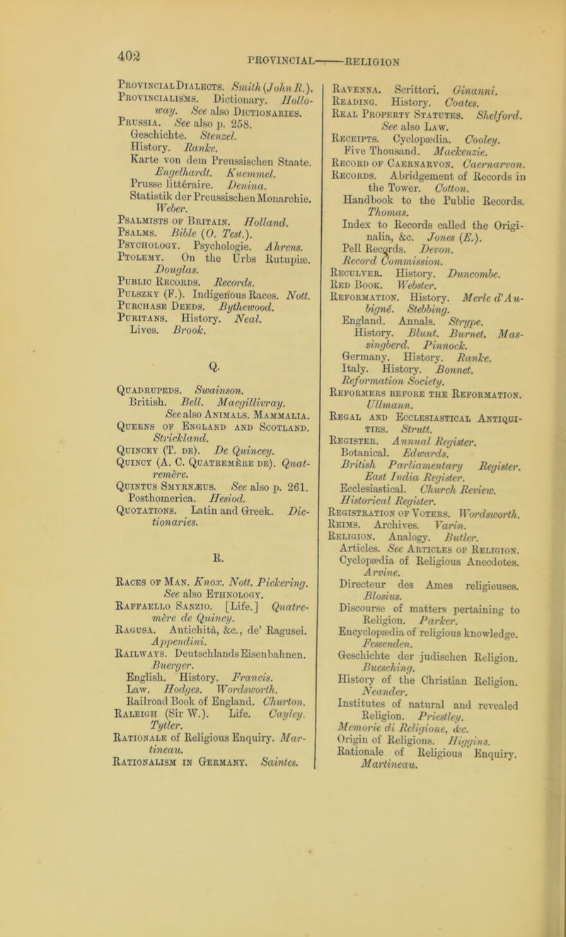 PROVINCIAL' RELIGION Provincial Dialects. Smith (John R.). Provincialisms. Dictionary. Hollo- way. See also Dictionaries. Prussia. See also p. 258. Geschichte. Stenzel. History. Ranke. Karte von clem Preussisclien Staate. Engelha/rdt. Kuemmel. Prus.se litteraire. Benina. Statistik der Preussisclien Monarchic. Weber. Psalmists of Britain. Holland. Psalms. Bible (0. Test.). Psychology. Psychologie. Ahrens. Ptolemy. On the Urbs liutupiae. Douglas. Public Records. Records. Pulszky (F.). Indigenous Races. Nott. Purchase Deeds. Bythewood. Puritans. History. Neal. Lives. Brook. Q. Quadrupeds. Swainson. British. Bell. Macgillivray. See also Animals. Mammalia. Queens of England and Scotland. Strickland. Quincey (T. de). Be Quincey. Quincy (A. C. QuatremLre de). Quat- remlre. Quintus Smyrnjeus. See also p. 261. Posthomerica. Hesiod. Quotations. Latin and Greek. Dic- tionaries. R. Races of Man. Knox. Nott. Pickering. See also Ethnology. Raffaello Sanzio. [Life.] Quatre- mfo'c de Quincy. Ragusa. Antichita, &c., de’ Ragusei. Appendini. Railways. DeutschlandsEisenbahncn. Buerger. English. History. Francis. Law. Hodges. Wordsworth. Railroad Book of England. Chwrton. Raleigh (Sir W.). Life. Cayley. Tytlcr. Rationale of Religious Enquiry. Mar- tineau. Rationalism in Germany. Saintes. Ravenna. Serittori. Ginanni. Reading. History. Coates. Real Property Statutes. Shelford. See also Law. Receipts. Cyclopaedia. Cooley. Five Thousand. Mackenzie. Record of Caernarvon. Caernarvon. Records. Abridgement of Records in the Tower. Cotton. Handbook to the Public Records. Thomas. Index to Records called the Origi- nalia, &c. Jones (E.). Pell Records. Devon. Record Commission. Reculver. History. Duncombe. Red Book. Webster. Reformation. History. Merle d'Au- bignA. Stebbing. England. Annals. Strype. History. Blunt. Burnet. Mas- singberd. Pinnock. Germany. History. Ranke. Italy. History. Bonnet. Reformation Society. Reformers before the Reformation. UUmann. Regal and Ecclesiastical Antiqui- ties. Strutt. Register. Annual Register. Botanical. Edwards. British Parliamentary Register. East India Register. Ecclesiastical. Church Review. Historical Register. Registration of Voters. Wordsivorth. Reims. Archives. Varin. Religion. Analogy. Butler. Articles. See Articles of Religion. Cyclopaedia of Religious Anecdotes. A mine. Directeur des Ames religieuses. Blosius. Discourse of matters pertaining to Religion. Parker. Encyclopedia of religious knowledge. Fessenden. Geschichte der judischen Religion. Buesching. History of the Christian Religion. Neander. Institutes of natural and revealed Religion. Priestley. Mcmorie di Religione, cbe. Origin of Religions. Higgins. Rationale of Religious Enquiry. Martineau.