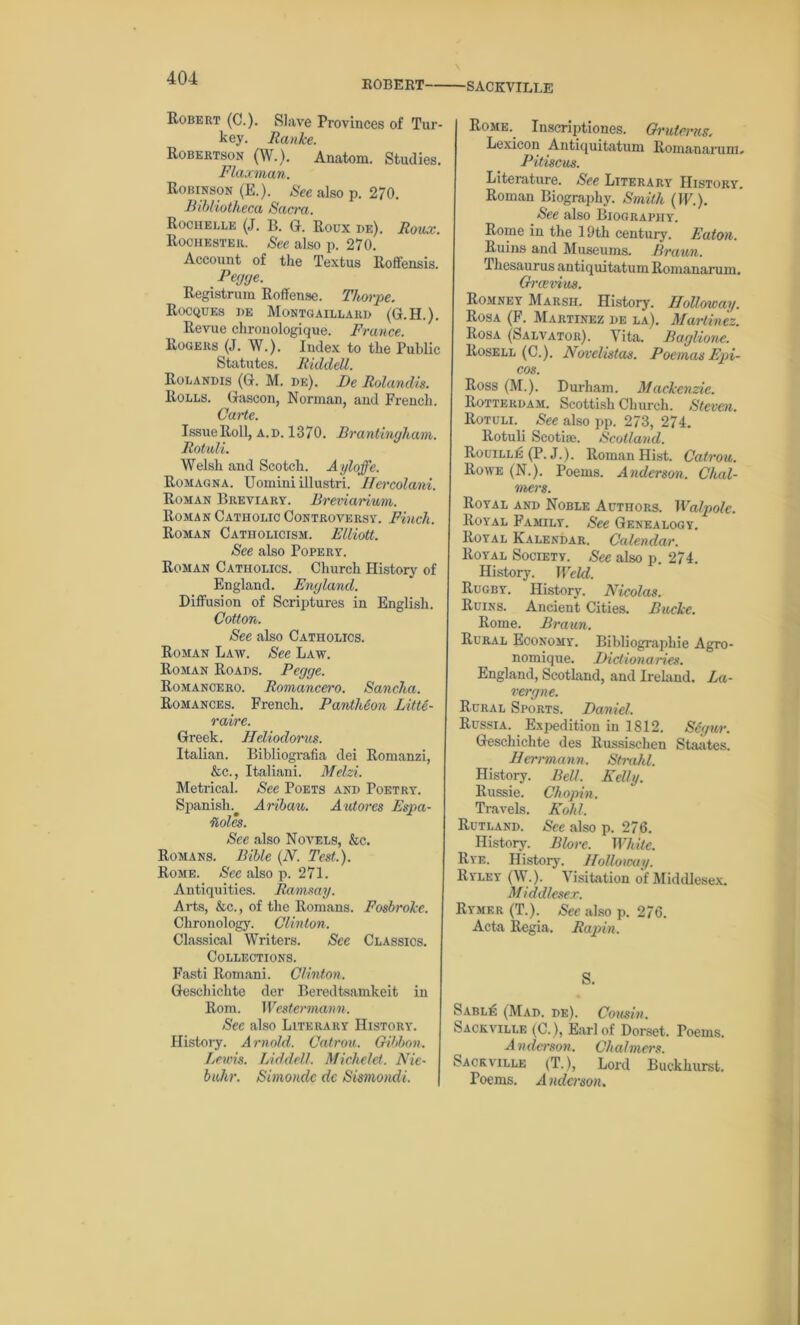 ROBERT SACKVILLE Robert (C.). Slave Provinces of Tur- key. Ranke. Robertson (W.). Anatom. Studies. Flaxman. Robinson (E.). See also p. 270. Bibliotheca Sacra. Rochelle (J. B. G. Roux de). Roux. Rochester. See also p. 270. Account of the Textus Roffensis. Pegge. Registrum Roffense. Thorpe. Rocques he Montgaillard (G.H.). Revue chrouologique. France. Rogers (J. W.). Index to the Public Statutes. RiddeU. Rolandis (G. M. de). De Rolandis. Rolls. Gascon, Norman, and French. Carte. Issue Roll, a.d. 1370. Brantinyham. Rotuli. Welsh and Scotch. Ayloffe. Romagna. Uomini illustri. Hercolani. Roman Breviary. Breviarium. Roman Catholic Controversy. Finch. Roman Catholicism. Elliott. See also Popery. Roman Catholics. Church History of England. England. Diffusion of Scriptures in English. Cotton. See also Catholics. Roman Law. See Law. Roman Roads. Pegge. Romancero. Romancero. Sancha. Romances. French. Panthion Litte- raire. Greek. Heliodorus. Italian. Bibliografia dei Romanzi, &c., Italiani. Melzi. Metrical. See Poets and Poetry. Spanish.^ Aribau. Autores Espa- itolcs. See also Novels, &c. Romans. Bible (N. Test.). Rome. See also p. 271. Antiquities. Ramsay. Arts, &c., of the Romans. Fosbroke. Chronology. Clinton. Classical Writers. See Classics. Collections. Fasti Romani. Clinton. Geschichte der Beredtsamkeit in Rom. Westermann. Sec also Literary History. History. Arnold. Catron. Gibbon. Lewis. Liddell. Michelet. Nie- buhr. Simondc dc Sismondi. Rome. Inscriptiones. Gruterus. Lexicon .Antiquitatum Romanarum, Pitiscus. Literature. See Literary History. Roman Biography. Smith (IF.). See also Biography. Rome in the 19th century. Eaton. Ruins and Museums. Braun. Thesaurus antiquitatum Romanarum. Grcevius. Romney Marsh. History. Holloway. Rosa (F. Martinez de la). Martinez. Rosa (Salvator). Vita. Baglione. Rosell (C.). Novelistas. PoemasEpi- cos. Ross (M.). Durham. Mackenzie. Rotterdam. Scottish Church. Steven. Rotuli. See also pp. 273, 274. Rotuli Seotise. Scotland. Rouille (P. J.). Roman Hist. Catron. Rowe (N.). Poems. Anderson. Chal- mers. Royal and Noble Authors. Walpole. Royal Family. See Genealogy. Royal Kalendar. Calendar. Royal Society. See also p. 274. History. Weld. Rugby. History. Nicolas. Ruins. Ancient Cities. Bucke. Rome. Braun. Rural Economy. Bibliographic Agro- nomique. Dictionaries. England, Scotland, and Irekind. La- ver gne. Rural Sports. Daniel. Russia. Expedition in 1812. Segur. Geschichte des Russisclien Staates. Herrmann. Strahl. History. Bell. Kelly. Russie. Chopin. Travels. Kohl. Rutland. See also p. 276. History. Blore. White. Rye. History. Holloicay. Ryley (W.). Visitation of Middlesex. Middlesex. Rymer (T.). Sec also p. 276. Acta Regia. Rapin. S. Sable (Mad. de). Cousin. Sackville (C.), Earl of Dorset. Poems. Anderson. Chalmers. Sacrville (T.), Lord Buckhurst. Poems. Anderson.