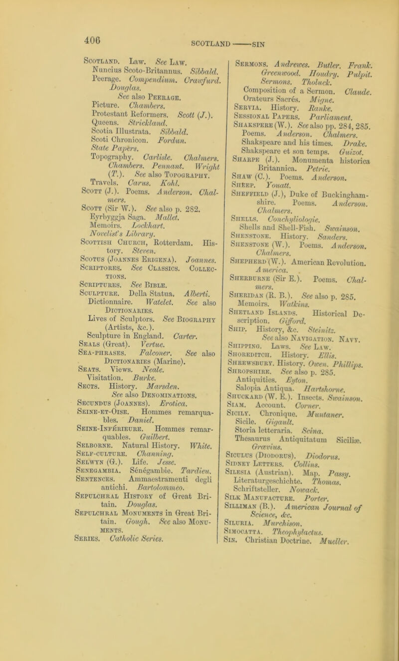 SCOTLAND SIN Scotland. Law. See Law. Nuncius Scoto-Britannus. Sibbald. Peerage. Compendium. Crawfurd. Douglas. See also Peerage. Picture. Chambers. Protestant Reformers. Scott (J.). Queens. Strickland. Scotia Illustrata. Sibbald. Scoti Chronicon. Fordun. State Papers. Topography. Carlisle. Chalmers. Chambers. Pennant. Wright (T.). See also Topography. Travels. Cams. Kohl. Scott (J.). Poems. Anderson. Chal- mers. Scott (Sir W.). See also p. 282. Eyrbyggja Saga. Mallet. Memoirs. Lockhart. Novelist's Library. Scottish Church, Rotterdam. His- tory. Steven. Scotus (Joannes Erigena). Joannes. Scriptores. See Classics. Collec- tions. Scriptures. See Bible. Sculpture. Della Statua. Alberti. Dictionnaire. Watelct. See also Dictionaries. Lives of Sculptors. See Biography (Artists, &c.). Sculpture in England. Carter. Seals (Great). Vertue. Sea-phrases. Falconer. See also Dictionaries (Marine). Seats. Views. Neale. Visitation. Burke. Sects. History. Marsden. See also Denominations. Secundus (Joannes). Erotica. Seine-et-Oise. Hommes remarqua- bles. Daniel. Seine-InfIsrieure. Hommes remar- quables. Guilbert. Selborne. Natural History. White. Self-culture. Channing. Selwyn (G.). Life. Jesse. Senegambia. Senegambie. Tardieu. Sentences. Ammaestramenti degli antichi. Bartolommeo. Sepulchral History of Great Bri- tain. Douglas. Sepulchral Monuments in Great Bri- tain. Gough. Sec also Monu- ments. Series. Catholic Series. Sermons. A ndrewes. Butler. Frank. Greenwood. IToudry. Pulpit. Sermons. Tholuck. Composition of a Sermon. Claude. Orateurs Sacres. Migne. Servia. History. Ranke. Sessional Papers. Parliament. Shakspere (W.). See also pp. 284,2S5. Poems. A nelerson. Chalmers. Shakspeare and his times. Drake. Shakspeare et son temps. Guizot. Sharpe (J.). Monumenta historica Britannica. Petrie. Shaw (C.). Poems. Anderson. Sheep. Youatt. Sheffield (J.), Duke of Buckingham- shire. Poems. Anderson. Chalmers. Shells. Conchyliologie. Shells and Shell-Fish. Sicainson. Shenstone. History. Sanders. Shenstone (W.). Poems. Anderson. Chalmers. Shepherd (W.). American Revolution. A merica. Sherburne (Sir E.). Teems. Chal- mers. Sheridan (R. B.). See also p. 285. Memoirs. Watkins. Shetland Islands. Historical De- scription. Gifford. Ship. History, &c. Steinitz. See also Navigation. Navy. Shipping. Laws. See Law. Shoreditch. History. Ellis. Shrewsbury. History. Owen. Phillips. Shropshire. See also p. 285. Antiquities. Eyton. Salopia Antiqua. JIartshorne. Siiuckard (W. E.). Insects. Swainson. Siam. Account. Corner. Sicily. Chronique. Muntancr. Sicile. Gigault. Storia letteraria. Scina. Thesaurus Antiquitatum Sicilia;. Grcevius. Siculus (Diodorus). Diodorus. Sidney Letters. Collins. Silesia (Austrian). Map. Passy. Literaturgeschichte. Thomas. Scliriftsteller. Nowack. Silk Manufacture. Porter. Silliman (B.). American Journal of Science, Ac. Siluria. Murchison. Simocatta. Theophylactus. Sin. Christian Doctrine. Mueller.