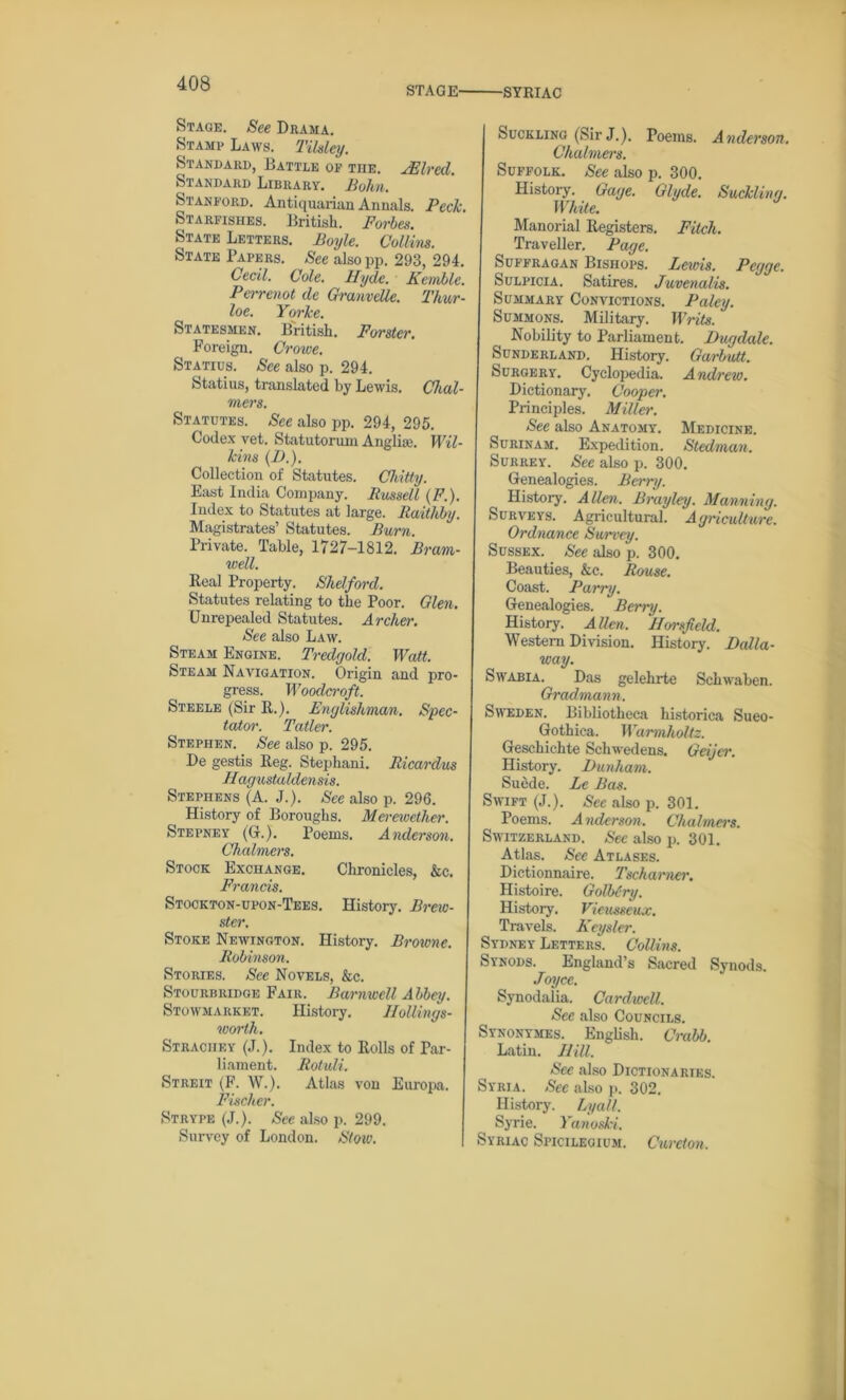 STAGE' ■SYRIAC Stage. See Drama. Stamp Laws. Tilsley. Standard, Battle op the. JElred. Standard Library. Bohn. Stanford. Antiquarian Annals. Peck. Starfishes. British. Forbes. State Letters. Boyle. Collins. State Papers. See alsopp. 293, 294. Cecil. Cole. Hyde. Kemble. Perrenot dc Granvdle. Thur- loe. Yorke. Statesmen. British. Forster. Foreign. Crowe. Statius. See also p. 294. Statius, translated by Lewis. Chal- mers. Statutes. See also pp. 294, 295. Codex vet. Statutorum Anglia;. Wil- kins (D.). Collection of Statutes. Chitty. East India Company. Bussell (F.). Index to Statutes at large. Raithby. Magistrates’ Statutes. Burn. Private. Table, 1727-1812. Bram- well. Beal Property. Shelford. Statutes relating to the Poor. Glen. Unrepealed Statutes. Archer. See also Law. Steam Engine. Tredgold. Watt. Steam Navigation. Origin and pro- gress. Woodcraft. Steele (Sir R.). Englishman. Spec- tator. Taller. Stephen. See also p. 295. De gestis Reg. Stephani. Ricardus Hagustaldensis. Stephens (A. J.). See also p. 296. History of Boroughs. Mereivcther. Stepney (G.). Poems. Anderson. Chalmers. Stock Exchange. Chronicles, &c. Francis. Stookton-upon-Tees. History. Brew- ster. Stoke Newington. History. Browne. Robinson. Stories. See Novels, &c. Stourbridge Fair. Barnwell Abbey. Stowmarket. History. Hollings- worth. Straciiey (J.). Index to Rolls of Par- liament. Rotuli. Streit (F. W.). Atlas von Europa. Fischer. Strype (J.). See also p. 299. Survey of London. Stoic. Suckling (Sir J.). Poems. Anderson. Chalmers. Suffolk. See also p. 300. History. Gage. Glyde. Suckling. White. Manorial Registers. Fitch. Traveller. Page. Suffragan Bishops. Lends. Pcgge. Sulpicia. Satires. Juvenalis. Summary Convictions. Paley. Summons. Military. Writs. Nobility to Parliament. Dngdale. Sunderland. History. Garbutt. Surgery. Cyclopedia. Andrew. Dictionary, Cooper. Principles. Miller. See also Anatomy. Medicine. Surinam. Expedition. Stedman. Surrey. See also p. 300. Genealogies. Berry. History. Allen. Brayley. Manning. Surveys. Agricultural. Agriculture. Ordnance Survey. Sussex. See also p. 300. Beauties, &c. Rouse. Coast. Parry. Genealogies. Berry. History. Allen. Horsfield. Western Division. History. Holla- way. Swabia. Das gelehrte Schwaben. Gradmann. Sweden. Bibliotheca historica Sueo- Gothica. Warmholtz. Geschichte Schwedens. Geijcr. History. Dunham. Suede. Le Bas. Swift (J.). See also p. 301. Poems. Anderson. Chalmers. Switzerland. Sec also p. 301. Atlas. See Atlases. Dictionnaire. Tscharner. Histoire. Golbcry. History. Vieusseux. Travels. Keysler. Sydney Letters. Collins. Synods. England’s Sacred Synods. Joyce. Synodaiia. Cardwell. See also Councils. Synonymes. English. Crabb. Latin. Hill. See also Dictionaries. Syria. See also p. 302. History. Lyall. Syrie. Yanoski. Syriac Spicilecium. Cureton.