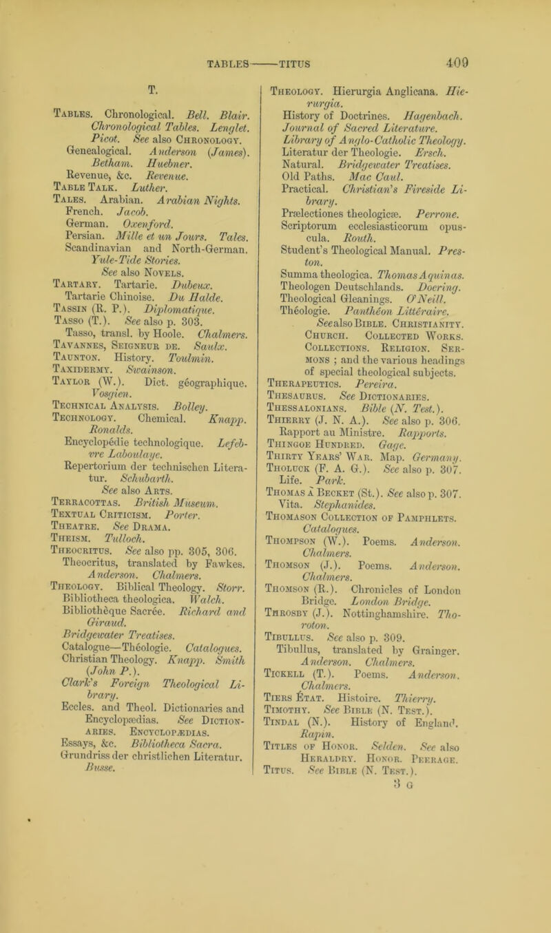 T. Tables. Chronological. Bell. Blair. Chronological Tables. Lenglet. Picot. See also Chronology. Genealogical. Anderson (James). Betham. Huebner. Revenue, &c. Revenue. Table Talk. Luther. Tales. Arabian. Arabian Nights. French. Jacob. German. Oxen ford. Persian. Mille et un Jours. Tales. Scandinavian and North-German. Yule-Tkle Stories. See also Novels. Tartary. Tartarie. Dubeux. Tartarie Chinoise. Du Halde. Tassin (R. P.). Diplomatique. Tasso (T.). See also p. 303. Tasso, transl. by Hoole. Chalmers. Tavannes, Seigneur de. Saulx. Taunton. History. Toulmin. Taxidermy. Swadnson. Taylor (W.). Diet, geographique. Vosgien. Technical Analysis. Bolley. Technology. Chemical. Knapp. Ronalds. Encyclopedic technologique. Lefeb- vre Laboulaye. Repertorium der technischen Litera- tur. Schubarth. See also Arts. Terracottas. British Museum. Textual Criticism. Porter. TnEATRE. See Drama. Theism. Tulloch. Theocritus. See also pp. 305, 306. Theocritus, translated by Fawkes. A nderson. Chalmers. Theology. Biblical Theology. Storr. Bibliotheca theologica. Walch. Bibliotheque Sacree. Richard and Oiraud. Bridgewater Treatises. Catalogue—Theologie. Catalogues. Christian Theology. Knapp. Smith (John P.). Clark's Foreign Theological Li- brary. Eccles. and Theol. Dictionaries and Encyclopaedias. See Diction- aries. Encyclopedias. Essays, &c. Bibliotheca Sacra. Grundrissder christlichen Literatur. Basse. Theology. Hierurgia Anglicana. Ilie- rurgia. History of Doctrines. Jfagenbach. Journal of Sacred Literature. Library of Anglo-Catholic Theology. Literatur der Theologie. Erscli. Natural. Bridgewater Treatises. Old Paths. Mac Caul. Practical. Christian's Fireside Li- brary. Pnelectiones theologicae. Perrone. Scriptorum ecclesiasticorum opus- cula. Routh. Student’s Theological Manual. Pres- ton. Sumrna theologica. Thomas Aquinas. Theologen Deutschlands. Doering. Theological Gleanings. O'Neill. Theologie. Pantheon Litterairc. (Seealso Bible. Christianity. Church. Collected Works. Collections. Religion. Ser- mons ; and the various he.adings of special theological subjects. Therapeutics. Pereira. Thesaurus. See Dictionaries. Tuessalonians. Bible (N. Test.). Thierry (J. N. A.). See also p. 306. Rapport au Ministre. Rapports. Thingoe Hundred. Gage. Thirty Years’ War. Map. Germany. Tiioluck (F. A. G.). See also p. 307. Life. Park. Thomas a Becket (St.). See also p. 307. Vita. Stephanides. Thomason Collection of Pamphlets. Catalogues. Thompson (W.). Poems. Anderson. Chalmers. Thomson (J.). Poems. Anderson. Chalmers. Thomson (R.). Chronicles of London Bridge. London Bridge. Throsby (J.). Nottinghamshire. Tho- rot on. Tibullus. See also p. 309. Tibullus, translated by Grainger. Anderson. Chalmers. Tickell (T.). Poems. Anderson. Chalnurs. Tiers Rtat. Histoire. Thierry. Timothy. See Bible (N. Test.). Tindal (N.). History of England. Rapin. Titles of Honor. Selelcn. See also Heraldry. Honor. Peerage. Titus. See Bible (N. Test.). 8 G