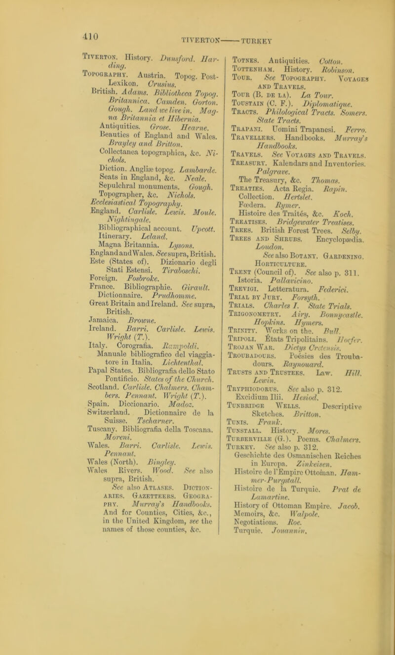 TIVERTON TURKEY Tiverton. History. Dunsford. Har- ding. Topography. Austria. Topog. Post- Lexikon. Crusius. British. Adams. Bibliotheca Topog. Britannica. Camden. Gorton. Gongli. Land we live in. Mag- na Britannia et Hibernia. Antiquities. Grose. Hearne. Beauties of England and Wales. Brayley and Britton. Collectanea topographica, kc. Ni- chols. Diction. Auglise topog. Lumbarde. Seats in England, &c. Neale. Sepulchral monuments. Gough. ^ Topographer, kc. Nichols. Ecclesiastical Topography. England. Carlisle. Lewis. Moule. Nightingale. Bibliographical account. Upcott. Itinerary. Leland. Magna Britannia. Lysons. England andWales. >$'ee supra, British. Este (States of). Dizionario degli Stati Estensi. Tiraboschi. Foreign. Fosbroke. France. Bibliograpliie. Girault. Dictionnaire. Prudhomme. Great Britain and Ireland. See supra, British. Jamaica. Browne. Ireland. Bam. Carlisle. Lewis. Wright (T.). Italy. Corografia. Rampoldi. Manuale bibliografico del viaggia- tore in Italia. Lichtenthal. Papal States. Bibliografia dello Stato Pontificio. Slates of the Church. Scotland. Carlisle. Chalmers. Cham- bers. Pennant. Wright (T.). Spain. Diccionario. Madoz. Switzerland. Dictionnaire de la Suisse. Tscharner. Tuscany. Bibliografia della Toscana. Moreni. Wales. Barn. Carlisle. Lewis. Pennant. Wales (North). Bingley. Wales Rivers. Wood. See also supra, British. Sec also Atlases. Diction- aries. Gazetteers. Geogra- phy. Murray's Handbooks. And for Counties, Cities, kc., in the United Kingdom, see the names of those counties, kc. Totnes. Antiquities. Cotton, Tottenham. History. Robinson. Tour. See Topography. Voyages and Travels. Tour (B. de la). La Tour. Toustain (C. F.). Diplomatique. Tracts. Philological Tracts. Somers. State Tracts. Trapani. Uomini Trapanesi. Ferro. Travellers. Handbooks. Murray's Handbooks. Travels. See Voyages and Travels. Treasury. Kalendarsand Inventories. Palgrave. The Treasury, &c. Thomas. Treaties. Acta Regia. Rapin. Collection. Hertslet. Fcedera. Rymer. Histoire des Traites, &c. Koch. Treatises. Bridgewater Treatises. Trees. British Forest Trees. Selby. Trees and Shrubs. Encyclopaedia. Loudon, See also Botany. Gardening. Horticulture. Trent (Council of). See also p. 311. Istoria. Pallavicino. Trevigi. Letteratura. Fcderici. Trial by Jury. Forsyth. Trials. Charles I. Stale Trials. Trigonometry. Airy. Bonnycastle. Hopkins. Hymers. Trinity. Works on the. Bull. Tripoli. Etats Tripoli tains. Hocfcr. Trojan War. Dictys Crctensis. Troubadours. Poesies des Trouba- dours. Raynouard. Trusts and Trustees. Law. Hill, Lcwin. Trypiiiodorus. See also p. 312. Excidium Ilii. Hesiod. Tunbridge Wells. Descriptive Sketches. Britton. Tunis. Frank. Tunstall. History. Mores. Turberville (G.). Poems. Chalmers. Turkey. See also p. 312. Gesehichte des Osmanisclien Reiches in Europa. Zinkeisen. Histoire de l'Empire Ottoman. Jlam- mer-Purgstall, Histoire de la Turquie. Prat de Lamartine. History of Ottoman Empire. Jacob. Memoirs, &c. Walpole. Negotiations. Roe. Turquie. Jonannin.