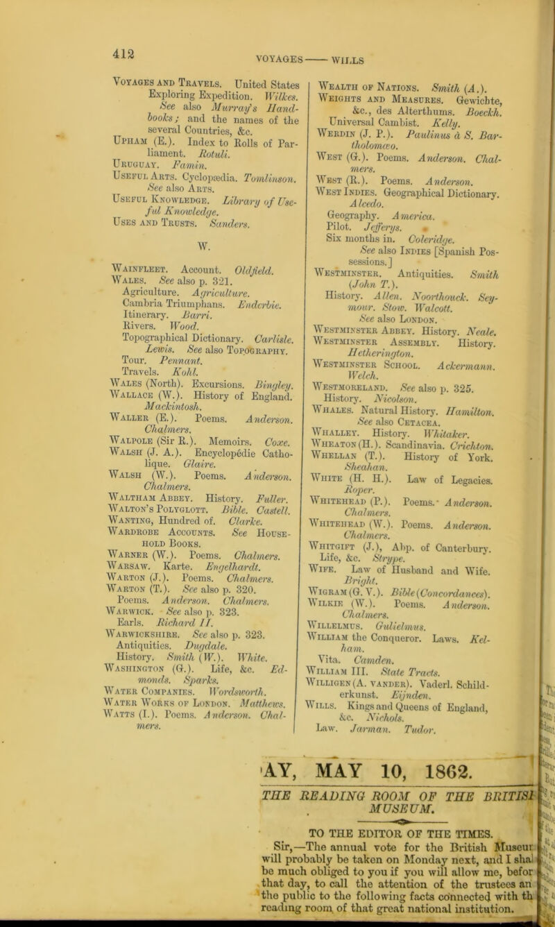 VOYAGES WILLS Voyages and Travels. United States Exploring Expedition. Wilkes. See also Murray1 s Hand- books; and the names of the several Countries, &c. Ui'iiAM (E.). Index to Rolls of Par- liament. Rotuli. Uruguay. Famin. Useful Arts. Cyclopaedia. Tomlinson. See also Arts. Useful Knowledge. Library of Use- fid Knowledye. Uses and Trusts. Sanders. W. W ainfleet. Account. Oldfield. Wales. See also p. 321. A griculture. A yr [culture. Cambria Triumphans. Endcrbie. Itinerary. Ram. Rivers. Wood. Topographical Dictionary. Carlisle. Lewis. See also Topography. Tour. Pennant. Travels. Kohl. Wales (North). Excursions. Binyley. Wallace (W.). History of England. Mackintosh. Waller (E.). Poems. Anderson. Chalmers. Walpole (Sir R.). Memoirs. Coxc. Walsh (J. A.). Encyclopedic Catho- lique. Glaive. Walsh (W.). Poems. Anderson. Chalmers. Waltham Abbey. History. Fuller. Walton’s Polyglott. Bible. Castell. Wanting, Hundred of. Clarke. Wardrobe Accounts. See House- hold Books. Warner (W.). Poems. Chalmers. W arsaw. Karte. Enyelhardt. Warton (J.). Poems. Chalmers. Warton (T.). See also p. 320. Poems. A nderson. Chalmers. Warwick. See also p. 323. Earls. Richard II. Warwickshire. See also p. 323. Antiquities. Duydale. History. Smith {W). White. Washington (G.). Life, &c. Ed- monds. Sparks. Water Companies. Wordsworth. Water Works of London. Matthews. Watts (I.). Poems. Anderson. Chal- mers. Wealth of Nations. Smith (A.). \\ eights and Measures. Gewiehte, &c., des Alterthums. Boeckh. Universal Cambist. Kelly. Werdin (J. P.). Paulinus d S. Bar- tholomceo. West (G.). Poems. Anderson. Chal- mers. Wbst (R.). Poems. Anderson. \V est Indies. Geographical Dictionary. A Icedo. Geography. America. Pilot. Jeff ays. • Six months in. Coleridye. See also Indies [Spanish Pos- sessions.] Westminster. Antiquities. Smith {John T.). History. Alien. Noorthouck. Sey- mour. Stow. Walcott. See also London. Westminster Abbey. History. Neale. Westminster Assembly. History. Hetherinyton. Westminster School. Ackermann. Welch. Westmoreland. See also p. 325. History. Nicolson. Whales. Natural History. Hamilton. See also Cetacea. Whalley. History. Whitaker. Wheaton (H.). Scandinavia. Crichton. Whellan (T.). History of York. Sheahan. White (H. H.). Law of Legacies. Roper. V hitehead (P.). Poems.- A nderson. Chalmers. Whitehead (W.). Poems. Anderson. Chalmers. Whitgift (J.), Abp. of Canterbury. Life, &c. Strype. Wife. Law of'Husband and Wife. Briyht. Wigram (G. V.). Bible {Concordances). V ilkif, (W.). Poems. Anderson. Chalmers. \\ illelmus. Gidielmus. William the Conqueror. Laws. Kel- li am. Vita. Camden. William III. State Tracts. Willigf.n(A. vander). Vaderl. Schild- erkunst. Eijnden. Mills. Kings and Queens of England, kc. Nichols. Law. Jarman. Tudor. idea; N' Hi AY, MAY 10, 1862. tp. THE READING ROOM OF THE BRITIS1 MUSEUM. TO THE EDITOR OF THE TIMES. Sir,—The annual vote for tho British Museur will probably be taken on Monday next, and I sha! be much obliged to you if you will allow me, befor that day, to call the attention of the trustees an the public to the following facts connected with th reading room of that great national institution. — Hfhl 'll